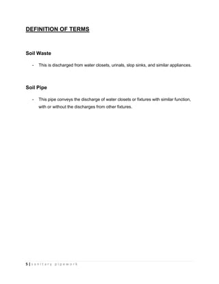5 | s a n i t a r y p i p e w o r k
DEFINITION OF TERMS
Soil Waste
- This is discharged from water closets, urinals, slop sinks, and similar appliances.
Soil Pipe
- This pipe conveys the discharge of water closets or fixtures with similar function,
with or without the discharges from other fixtures.
 