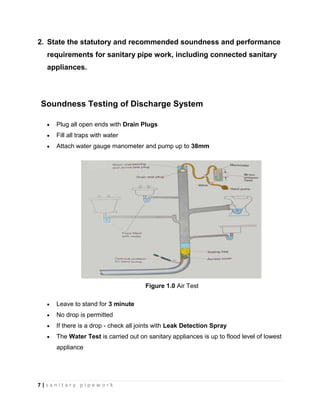 7 | s a n i t a r y p i p e w o r k
2. State the statutory and recommended soundness and performance
requirements for sanitary pipe work, including connected sanitary
appliances.
Soundness Testing of Discharge System
Plug all open ends with Drain Plugs
Fill all traps with water
Attach water gauge manometer and pump up to 38mm
Figure 1.0 Air Test
Leave to stand for 3 minute
No drop is permitted
If there is a drop - check all joints with Leak Detection Spray
The Water Test is carried out on sanitary appliances is up to flood level of lowest
appliance
 