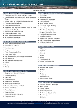 PIPE WORK DESIGN & FABRICATION
Train Your Whole Team At A Convenient Time And Location Through In-House Training.
Call us at +65 6741 9927 to enquire or email your query to info@asiaedge.net. Visit us at www.petroedgeasia.net for more information.
3 DAY COUSE OUTLINE
SESSION 1: Plant Layout Fundamentals
 Tasks Involved in Plant Layout and Piping Design
 Tasks Involved in Data Used in Plant Layout and Piping
Design
 Rules of Thumb for Plant Layout and Piping Design
 Plant Layout and Piping Design
 Plant Layout Fundamentals
 Procedures and Workflow Methods used in Plant
Layout and Piping Design
 Detailed Design and Engineering
 Process Flow Diagram (PFD)
 Piping and Instrumentation Diagram
 A Typical Plant Design Project
SESSION 2: Plant Piping and Equipment Layout
 Piping and Instrumentation Diagram
 Vertical Vessels or Towers
 Heat Exchangers
 Pumps
 Piping Manufacture Drafting
 Piping Design Codes
 Pipe Fabrication, Installation and Commissioning
 Pipe Designation
 Pipe End Types and Preparation
 Fittings
 Flanges
 Gaskets
SESSION 3: Equipment Layout and Plot Plans
 Equipment and Foundation location
 Excavation drawings
 Paving plan
 P&ID transposition
 Process Plant Definitions
 Basic Design Considerations
 Deviations from Spacing Standards
 General Onsite Layout
 Process Equipment
 Equipment Sizes
 Roads, Access Ways, and Paving
 Equipment Spacing
SESSION 4: Process and Utility Piping and Sizing
 Flow in Pipes
 Bernoulli’s Theorem
 Pressure Drop Calculations
 Moody Diagram
 Hazen Williams Formula
 Equivalent Lengths of Fittings
 Steam flows
 Wall Thickness Calculations
 Hoop and Longitudinal Stress
 Pressure Design ASME B31.3
 Corrosion Allowance
 Underground Gas Piping Installations
 Fuel Gas Lines, sizing and valve types
 Gas Pressure Regulators
SESSION 5: Expansion Joints
 Bellows Type
 Slip Joint
 Universal
 Gimbal
 Hinged
 Pressure Balanced
 Flexible Hose Connectors
SESSION 6: Pipe Supports and Hangers
 Selection and Location
 Anchors
 Guides
 Restraints
 Variable Springs
 Constant Load Springs
SESSION 7: Pumps and Piping
 Layout at Horizontal Centrifugal
 Vertical Inline
 Double Suction
 Positive Displacement
 Performance Characteristics
 Maintenance
 Cavitation
 