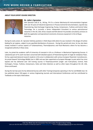 PIPE WORK DESIGN & FABRICATION
Train Your Whole Team At A Convenient Time And Location Through In-House Training.
Call us at +65 6741 9927 to enquire or email your query to info@asiaedge.net. Visit us at www.petroedgeasia.net for more information.
ABOUT YOUR EXPERT COURSE DIRECTOR:
Dr. John L Sproston
John Sproston (UK) B. Sc., M.Eng., Ph D is a Senior Mechanical & Instrumentation Engineer
with over 45 years of industrial experience in Process Control & Instrumentation, Liquid & Gas
Flowmetering, Heat Exchanger Engineering, Pumps, Compressors, Turbines and Control Valve
Technology. He is currently a Senior Independent Consultant to various petrochemical
industries in the UK, USA, Oman, Kuwait and KSA wherein he provides consultancy services on
both the application and operational constraints of process equipment in the oil & gas
industries.
During his early career, Dr. Sproston held key positions in Rolls Royce (UK) where he was involved in the design of turbine
blading for jet engines, subject to pre-specified distributions of pressure. During this period and since, he has also been
closely involved in various aspects of Turbomachinery, Thermodynamics and Fluid Mechanics where he has become a
recognized authority in these areas.
Later, he joined the academic staff of University of Liverpool in UK as a Professor in Mechanical Engineering Courses. A
substantial part of his work has been concerned with detailed aspects of Flowmetering both of single & multiphase flows.
He has supervised doctoral research students in this area in collaboration with various European flowmeter manufacturers.
He joined Haward Technology Middle East in 2002 and was later appointed as European Manager (a post which has since
lapsed) and has delivered over 150 training courses in Flowmeasurement (single- and multi-phase), Control, Heat
Exchangers, Pumps, Turbines, Compressors, Valve and Valve Selection as well as other topics throughout the UK, USA,
Oman and Kuwait.
During the last two years he has delivered Courses with other Training Companies operating in the Far and Middle East. He
has published about 150 papers in various Engineering Journals and International Conferences and has contributed to
Textbooks on the topics listed above.
 