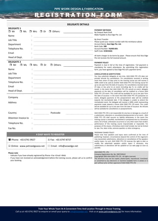 PIPE WORK DESIGN & FABRICATION
Train Your Whole Team At A Convenient Time And Location Through In-House Training.
Call us at +65 6741 9927 to enquire or email your query to info@asiaedge.net. Visit us at www.petroedgeasia.net for more information.
DELEGATE DETAILS
DELEGATE 1
PAYMENT METHODS
By Cheque/ Bank Draft
Make Payable to Asia Edge Pte. Ltd.
By Direct Transfer
Please quote your invoice number with the remittance advise
Account Name: Asia Edge Pte. Ltd.
Bank Code: 508
Account Number: 762903-001
Swift Code: OCBCSGSG
All bank charges to be borne by payer. Please ensure that Asia Edge
Pte Ltd receives the full invoiced amount.
PAYMENT POLICY
Payment is due in full at the time of registration. Full payment is
mandatory for event attendance. By submitting this registration
form, you have agreed to Asia Edge Pte Ltd’s payment terms
CANCELLATIONS & SUBSTITUTIONS
You may substitute delegates at any time. ASIA EDGE PTE LTD does not
provide refunds for cancellations. For cancellations received in writing
more than seven (7) days prior to the training course you will receive a
100% credit to be used at another ASIA EDGE PTE LTD training course for
up to one year from the date of issuance. For cancellations received seven
(7) days or less prior to an event (including day 7), no credits will be
issued. In the event that ASIA EDGE PTE LTD cancels an event, delegate
payments at the date of cancellation will be credited to a future ASIA
EDGE PTE LTD event. This credit will be available for up to one year from
the date of issuance. In the event that ASIA EDGE PTE LTD postpones an
event, delegate payments at the postponement date will be credited
towards the rescheduled date. If the delegate is unable to attend the
rescheduled event, the delegate will receive a 100% credit representing
payments made towards a future ASIA EDGE PTE LTD event. This credit
will be available for up to one year from the date of issuance. No refunds
will be available for cancellations or postponements.
ASIA EDGE PTE LTD is not responsible for any loss or damage as a result of
a substitution, alteration or cancellation/postponement of an event. ASIA
EDGE PTE LTD shall assume no liability whatsoever in the event this
training course is cancelled, rescheduled or postponed due to a fortuitous
event, Act of God, unforeseen occurrence or any other event that renders
performance of this training course impracticable or impossible. For
purposes of this clause, a fortuitous event shall include, but not be limited
to: war, fire, labor strike, extreme weather or other emergency.
PROGRAM CHANGE POLICY
Please note that speakers and topics were confirmed at the time of
publishing; however, circumstances beyond the control of the organizers
may necessitate substitutions, alterations or cancellations of the speakers
and/or topics. As such, ASIA EDGE PTE LTD reserves the right to alter or
modify the advertised speakers and/or topics if necessary. Any
substitutions or alterations will be updated on our web page as soon as
possible.
ASIA EDGE PTE. LTD.
Company Registration No: No. 200710561C
Copyright@ 2005 ASIA EDGE PTE LTD. All rights reserved.
This brochure may not be copied, photocopied, reproduced, translated,
or converted to any electronic or machine-readable form in whole or in
part without prior written approval of ASIA EDGE PTE LTD
 Mr  Ms  Mrs  Dr  Others:
Name :
Job Title :
Department :
Telephone No. :
Email :
Head of Dept. :
DELEGATE 2
 Mr  Ms  Mrs  Dr  Others:
Name :
Job Title :
Department :
Telephone No. :
Email :
Head of Dept. :
Company :
Address :
Country : Postcode:
Attention Invoice to :
Telephone No. :
Fax No. :
4 EASY WAYS TO REGISTER
 Phone: +65 6741 9927  Fax: +65 6747 8737
 Online: www.petroedgeasia.net  Email: info@asiaedge.net
Please note
- Indicate if you have already registered by Phone +Fax +Email +Web
- If you have not received an acknowledgement before the training course, please call us to confirm
your booking.
PIPE WORK DESIGN & FABRICATION
R E G I S T R A T I O N F O R M
 