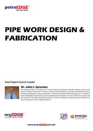 PIPE WORK DESIGN &
FABRICATION
Your Expert Course Leader
Dr. John L Sproston
John Sproston (UK) B. Sc., M.Eng., Ph D is a Senior Mechanical & Instrumentation Engineer with over 45
years of industrial experience in Process Control & Instrumentation, Liquid & Gas Flowmetering, Heat
Exchanger Engineering, Pumps, Compressors, Turbines and Control Valve Technology. He is currently a
Senior Independent Consultant to various petrochemical industries in the UK, USA, Oman, Kuwait and
KSA wherein he provides consultancy services on both the application and operational constraints of
process equipment in the oil & gas industries.
 