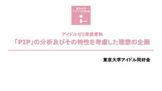 アイドルゼミ発表資料
「PIP」の分析及びその特性を考慮した理想の企画
東京大学アイドル同好会
 