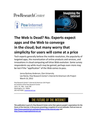 The Web Is Dead? No. Experts expect
apps and the Web to converge
in the cloud; but many worry that
simplicity for users will come at a price
Tech experts generally believe the mobile revolution, the popularity of
targeted apps, the monetization of online products and services, and
innovations in cloud computing will drive Web evolution. Some survey
respondents say while much may be gained, perhaps even more may
be lost if the “appification” of the Web comes to pass.

        Janna Quitney Anderson, Elon University
        Lee Rainie, Pew Research Center’s Internet & American Life Project
        March 23, 2012
Pew Research Center’s Internet & American Life Project
An initiative of the Pew Research Center
1615 L St., NW – Suite 700
Washington, D.C. 20036
202-419-4500 | pewInternet.org




This publication is part of a Pew Research Center series that captures people’s expectations for the
future of the Internet, in the process presenting a snapshot of current attitudes. Find out more at:
http://www.pewInternet.org/topics/Future-of-the-Internet.aspx and
http://www.imaginingtheInternet.org.
 