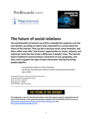                                          
                                                                                                 
                                                               

                                                                              
 
The future of social relations 
The social benefits of internet use will far outweigh the negatives over the 
next decade, according to experts who responded to a survey about the 
future of the internet. They say this is because email, social networks, and 
other online tools offer ‘low‐friction’ opportunities to create, enhance, and 
rediscover social ties that make a difference in people’s lives. The internet 
lowers traditional communications constraints of cost, geography, and 
time; and it supports the type of open information sharing that brings 
people together.  
                  
                 Janna Quitney Anderson, Elon University 
                 Lee Rainie, Pew Research Center’s Internet & American Life Project 
                 July 2, 2010 
 
Pew Research Center’s Internet & American Life Project 
An initiative of the Pew Research Center 
1615 L St., NW – Suite 700 
Washington, D.C. 20036 
202‐419‐4500 | pewInternet.org 
 




This publication is part of a Pew Research Center series that captures people’s expectations for the 
future of the internet, in the process presenting a snapshot of current attitudes. Find out more at: 
http://www.pewInternet.org/topics/Future‐of‐the‐Internet.aspx and 
http://www.imaginingtheinternet.org. 




                                                          1
 
