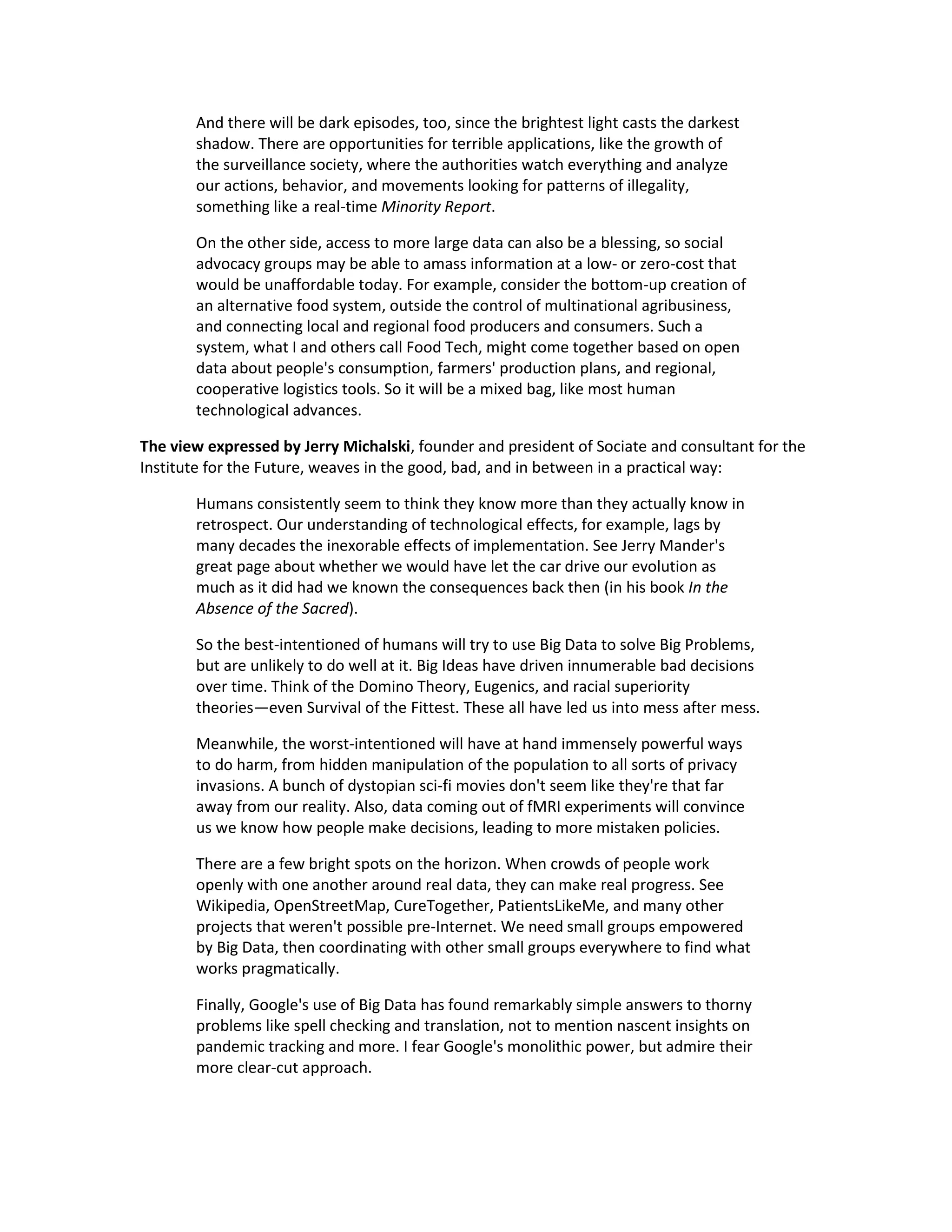And there will be dark episodes, too, since the brightest light casts the darkest
       shadow. There are opportunities for terrible applications, like the growth of
       the surveillance society, where the authorities watch everything and analyze
       our actions, behavior, and movements looking for patterns of illegality,
       something like a real-time Minority Report.

       On the other side, access to more large data can also be a blessing, so social
       advocacy groups may be able to amass information at a low- or zero-cost that
       would be unaffordable today. For example, consider the bottom-up creation of
       an alternative food system, outside the control of multinational agribusiness,
       and connecting local and regional food producers and consumers. Such a
       system, what I and others call Food Tech, might come together based on open
       data about people's consumption, farmers' production plans, and regional,
       cooperative logistics tools. So it will be a mixed bag, like most human
       technological advances.

The view expressed by Jerry Michalski, founder and president of Sociate and consultant for the
Institute for the Future, weaves in the good, bad, and in between in a practical way:

       Humans consistently seem to think they know more than they actually know in
       retrospect. Our understanding of technological effects, for example, lags by
       many decades the inexorable effects of implementation. See Jerry Mander's
       great page about whether we would have let the car drive our evolution as
       much as it did had we known the consequences back then (in his book In the
       Absence of the Sacred).

       So the best-intentioned of humans will try to use Big Data to solve Big Problems,
       but are unlikely to do well at it. Big Ideas have driven innumerable bad decisions
       over time. Think of the Domino Theory, Eugenics, and racial superiority
       theories—even Survival of the Fittest. These all have led us into mess after mess.

       Meanwhile, the worst-intentioned will have at hand immensely powerful ways
       to do harm, from hidden manipulation of the population to all sorts of privacy
       invasions. A bunch of dystopian sci-fi movies don't seem like they're that far
       away from our reality. Also, data coming out of fMRI experiments will convince
       us we know how people make decisions, leading to more mistaken policies.

       There are a few bright spots on the horizon. When crowds of people work
       openly with one another around real data, they can make real progress. See
       Wikipedia, OpenStreetMap, CureTogether, PatientsLikeMe, and many other
       projects that weren't possible pre-Internet. We need small groups empowered
       by Big Data, then coordinating with other small groups everywhere to find what
       works pragmatically.

       Finally, Google's use of Big Data has found remarkably simple answers to thorny
       problems like spell checking and translation, not to mention nascent insights on
       pandemic tracking and more. I fear Google's monolithic power, but admire their
       more clear-cut approach.
 