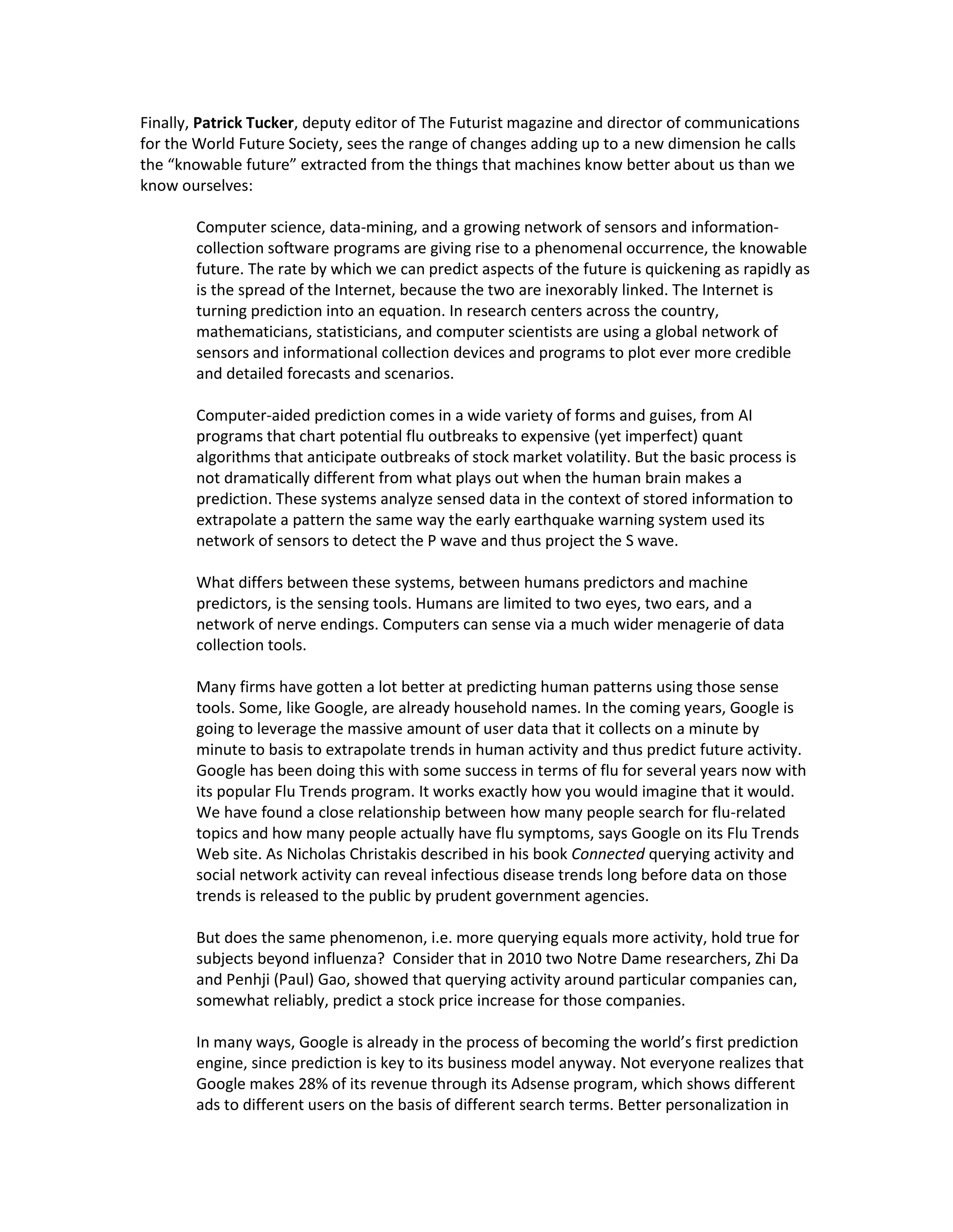 Finally, Patrick Tucker, deputy editor of The Futurist magazine and director of communications
for the World Future Society, sees the range of changes adding up to a new dimension he calls
the “knowable future” extracted from the things that machines know better about us than we
know ourselves:

       Computer science, data-mining, and a growing network of sensors and information-
       collection software programs are giving rise to a phenomenal occurrence, the knowable
       future. The rate by which we can predict aspects of the future is quickening as rapidly as
       is the spread of the Internet, because the two are inexorably linked. The Internet is
       turning prediction into an equation. In research centers across the country,
       mathematicians, statisticians, and computer scientists are using a global network of
       sensors and informational collection devices and programs to plot ever more credible
       and detailed forecasts and scenarios.

       Computer-aided prediction comes in a wide variety of forms and guises, from AI
       programs that chart potential flu outbreaks to expensive (yet imperfect) quant
       algorithms that anticipate outbreaks of stock market volatility. But the basic process is
       not dramatically different from what plays out when the human brain makes a
       prediction. These systems analyze sensed data in the context of stored information to
       extrapolate a pattern the same way the early earthquake warning system used its
       network of sensors to detect the P wave and thus project the S wave.

       What differs between these systems, between humans predictors and machine
       predictors, is the sensing tools. Humans are limited to two eyes, two ears, and a
       network of nerve endings. Computers can sense via a much wider menagerie of data
       collection tools.

       Many firms have gotten a lot better at predicting human patterns using those sense
       tools. Some, like Google, are already household names. In the coming years, Google is
       going to leverage the massive amount of user data that it collects on a minute by
       minute to basis to extrapolate trends in human activity and thus predict future activity.
       Google has been doing this with some success in terms of flu for several years now with
       its popular Flu Trends program. It works exactly how you would imagine that it would.
       We have found a close relationship between how many people search for flu-related
       topics and how many people actually have flu symptoms, says Google on its Flu Trends
       Web site. As Nicholas Christakis described in his book Connected querying activity and
       social network activity can reveal infectious disease trends long before data on those
       trends is released to the public by prudent government agencies.

       But does the same phenomenon, i.e. more querying equals more activity, hold true for
       subjects beyond influenza? Consider that in 2010 two Notre Dame researchers, Zhi Da
       and Penhji (Paul) Gao, showed that querying activity around particular companies can,
       somewhat reliably, predict a stock price increase for those companies.

       In many ways, Google is already in the process of becoming the world’s first prediction
       engine, since prediction is key to its business model anyway. Not everyone realizes that
       Google makes 28% of its revenue through its Adsense program, which shows different
       ads to different users on the basis of different search terms. Better personalization in
 