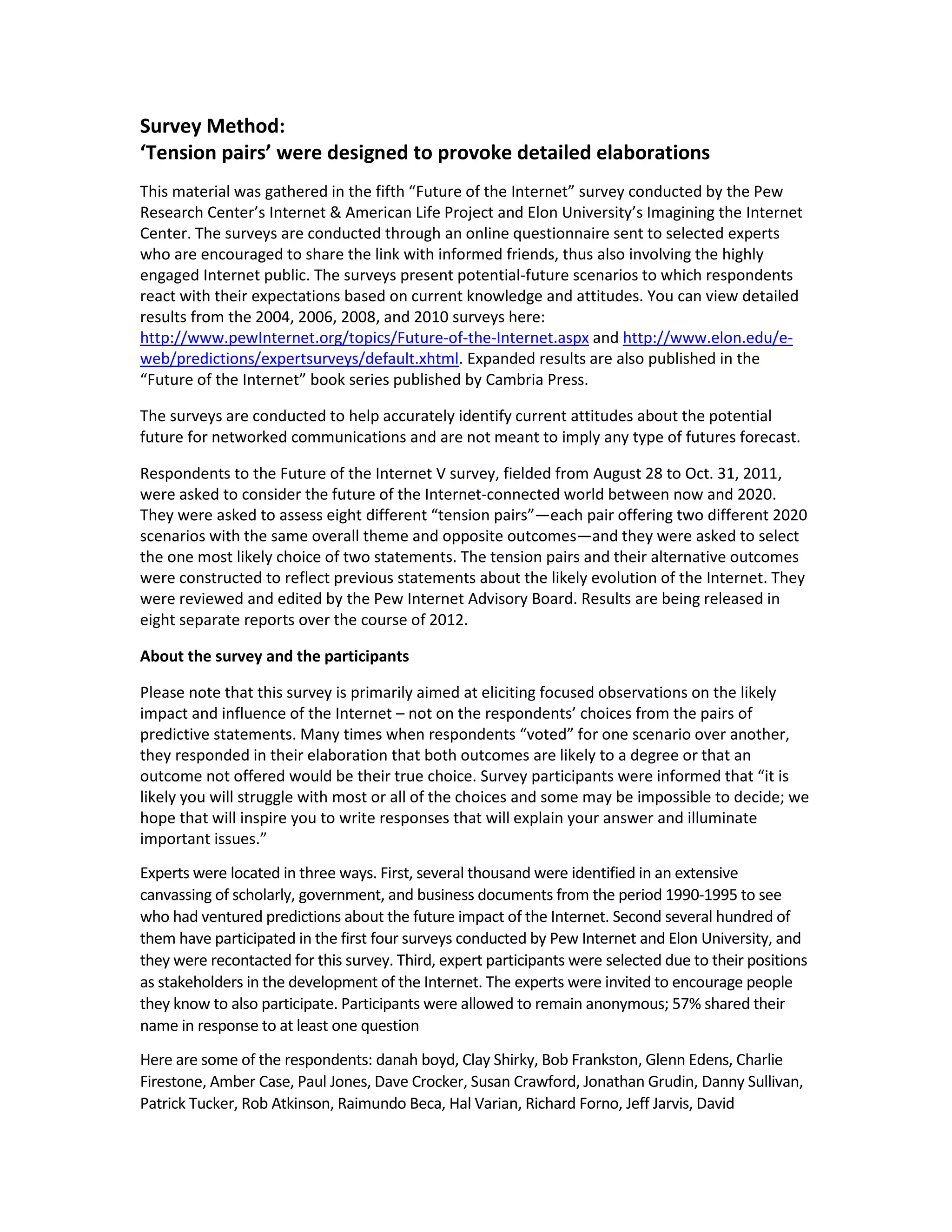 Survey Method:
‘Tension pairs’ were designed to provoke detailed elaborations
This material was gathered in the fifth “Future of the Internet” survey conducted by the Pew
Research Center’s Internet & American Life Project and Elon University’s Imagining the Internet
Center. The surveys are conducted through an online questionnaire sent to selected experts
who are encouraged to share the link with informed friends, thus also involving the highly
engaged Internet public. The surveys present potential-future scenarios to which respondents
react with their expectations based on current knowledge and attitudes. You can view detailed
results from the 2004, 2006, 2008, and 2010 surveys here:
http://www.pewInternet.org/topics/Future-of-the-Internet.aspx and http://www.elon.edu/e-
web/predictions/expertsurveys/default.xhtml. Expanded results are also published in the
“Future of the Internet” book series published by Cambria Press.

The surveys are conducted to help accurately identify current attitudes about the potential
future for networked communications and are not meant to imply any type of futures forecast.

Respondents to the Future of the Internet V survey, fielded from August 28 to Oct. 31, 2011,
were asked to consider the future of the Internet-connected world between now and 2020.
They were asked to assess eight different “tension pairs”—each pair offering two different 2020
scenarios with the same overall theme and opposite outcomes—and they were asked to select
the one most likely choice of two statements. The tension pairs and their alternative outcomes
were constructed to reflect previous statements about the likely evolution of the Internet. They
were reviewed and edited by the Pew Internet Advisory Board. Results are being released in
eight separate reports over the course of 2012.

About the survey and the participants

Please note that this survey is primarily aimed at eliciting focused observations on the likely
impact and influence of the Internet – not on the respondents’ choices from the pairs of
predictive statements. Many times when respondents “voted” for one scenario over another,
they responded in their elaboration that both outcomes are likely to a degree or that an
outcome not offered would be their true choice. Survey participants were informed that “it is
likely you will struggle with most or all of the choices and some may be impossible to decide; we
hope that will inspire you to write responses that will explain your answer and illuminate
important issues.”
Experts were located in three ways. First, several thousand were identified in an extensive
canvassing of scholarly, government, and business documents from the period 1990-1995 to see
who had ventured predictions about the future impact of the Internet. Second several hundred of
them have participated in the first four surveys conducted by Pew Internet and Elon University, and
they were recontacted for this survey. Third, expert participants were selected due to their positions
as stakeholders in the development of the Internet. The experts were invited to encourage people
they know to also participate. Participants were allowed to remain anonymous; 57% shared their
name in response to at least one question
Here are some of the respondents: danah boyd, Clay Shirky, Bob Frankston, Glenn Edens, Charlie
Firestone, Amber Case, Paul Jones, Dave Crocker, Susan Crawford, Jonathan Grudin, Danny Sullivan,
Patrick Tucker, Rob Atkinson, Raimundo Beca, Hal Varian, Richard Forno, Jeff Jarvis, David
 