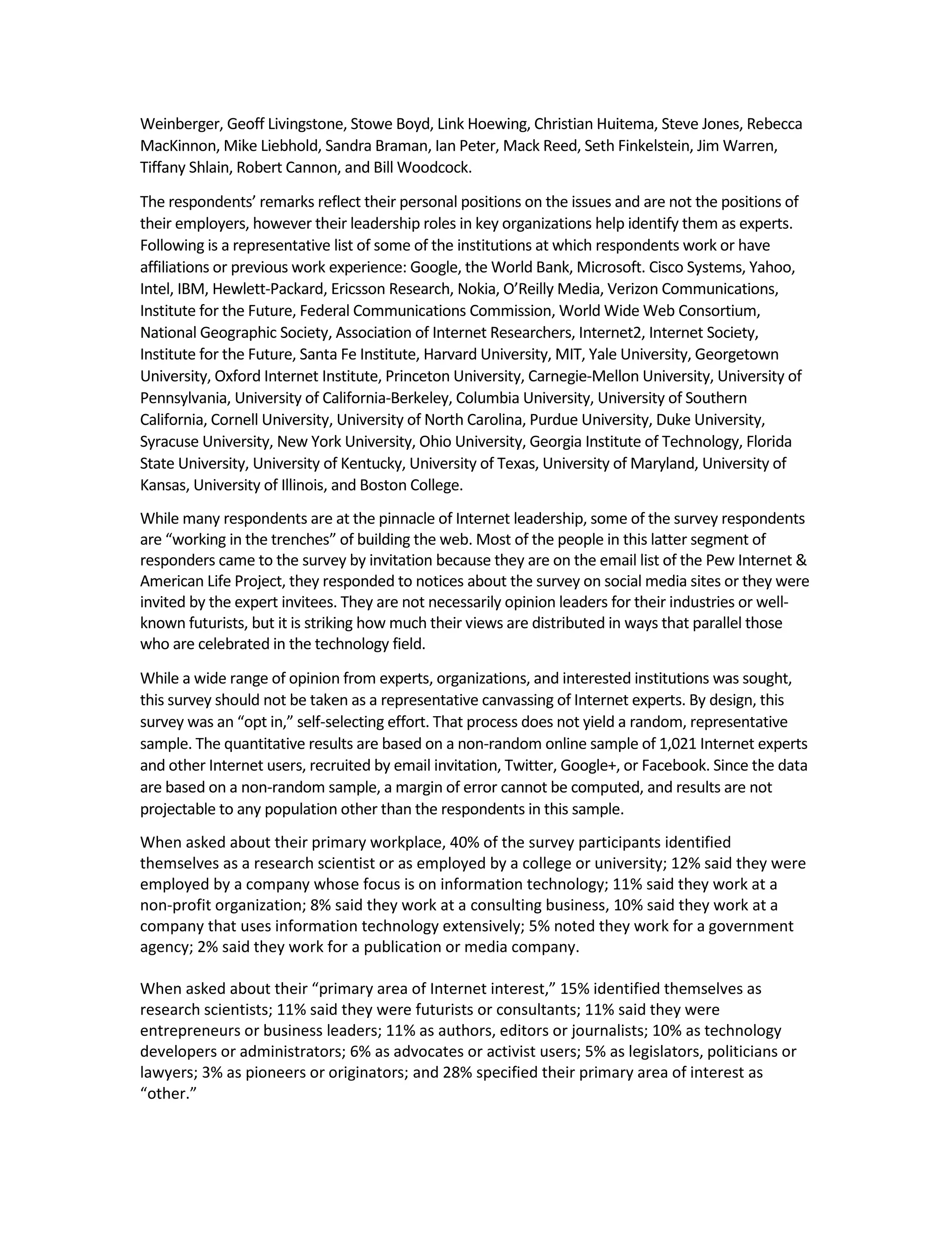Weinberger, Geoff Livingstone, Stowe Boyd, Link Hoewing, Christian Huitema, Steve Jones, Rebecca
MacKinnon, Mike Liebhold, Sandra Braman, Ian Peter, Mack Reed, Seth Finkelstein, Jim Warren,
Tiffany Shlain, Robert Cannon, and Bill Woodcock.

The respondents’ remarks reflect their personal positions on the issues and are not the positions of
their employers, however their leadership roles in key organizations help identify them as experts.
Following is a representative list of some of the institutions at which respondents work or have
affiliations or previous work experience: Google, the World Bank, Microsoft. Cisco Systems, Yahoo,
Intel, IBM, Hewlett-Packard, Ericsson Research, Nokia, O’Reilly Media, Verizon Communications,
Institute for the Future, Federal Communications Commission, World Wide Web Consortium,
National Geographic Society, Association of Internet Researchers, Internet2, Internet Society,
Institute for the Future, Santa Fe Institute, Harvard University, MIT, Yale University, Georgetown
University, Oxford Internet Institute, Princeton University, Carnegie-Mellon University, University of
Pennsylvania, University of California-Berkeley, Columbia University, University of Southern
California, Cornell University, University of North Carolina, Purdue University, Duke University,
Syracuse University, New York University, Ohio University, Georgia Institute of Technology, Florida
State University, University of Kentucky, University of Texas, University of Maryland, University of
Kansas, University of Illinois, and Boston College.
While many respondents are at the pinnacle of Internet leadership, some of the survey respondents
are “working in the trenches” of building the web. Most of the people in this latter segment of
responders came to the survey by invitation because they are on the email list of the Pew Internet &
American Life Project, they responded to notices about the survey on social media sites or they were
invited by the expert invitees. They are not necessarily opinion leaders for their industries or well-
known futurists, but it is striking how much their views are distributed in ways that parallel those
who are celebrated in the technology field.

While a wide range of opinion from experts, organizations, and interested institutions was sought,
this survey should not be taken as a representative canvassing of Internet experts. By design, this
survey was an “opt in,” self-selecting effort. That process does not yield a random, representative
sample. The quantitative results are based on a non-random online sample of 1,021 Internet experts
and other Internet users, recruited by email invitation, Twitter, Google+, or Facebook. Since the data
are based on a non-random sample, a margin of error cannot be computed, and results are not
projectable to any population other than the respondents in this sample.
When asked about their primary workplace, 40% of the survey participants identified
themselves as a research scientist or as employed by a college or university; 12% said they were
employed by a company whose focus is on information technology; 11% said they work at a
non-profit organization; 8% said they work at a consulting business, 10% said they work at a
company that uses information technology extensively; 5% noted they work for a government
agency; 2% said they work for a publication or media company.

When asked about their “primary area of Internet interest,” 15% identified themselves as
research scientists; 11% said they were futurists or consultants; 11% said they were
entrepreneurs or business leaders; 11% as authors, editors or journalists; 10% as technology
developers or administrators; 6% as advocates or activist users; 5% as legislators, politicians or
lawyers; 3% as pioneers or originators; and 28% specified their primary area of interest as
“other.”
 