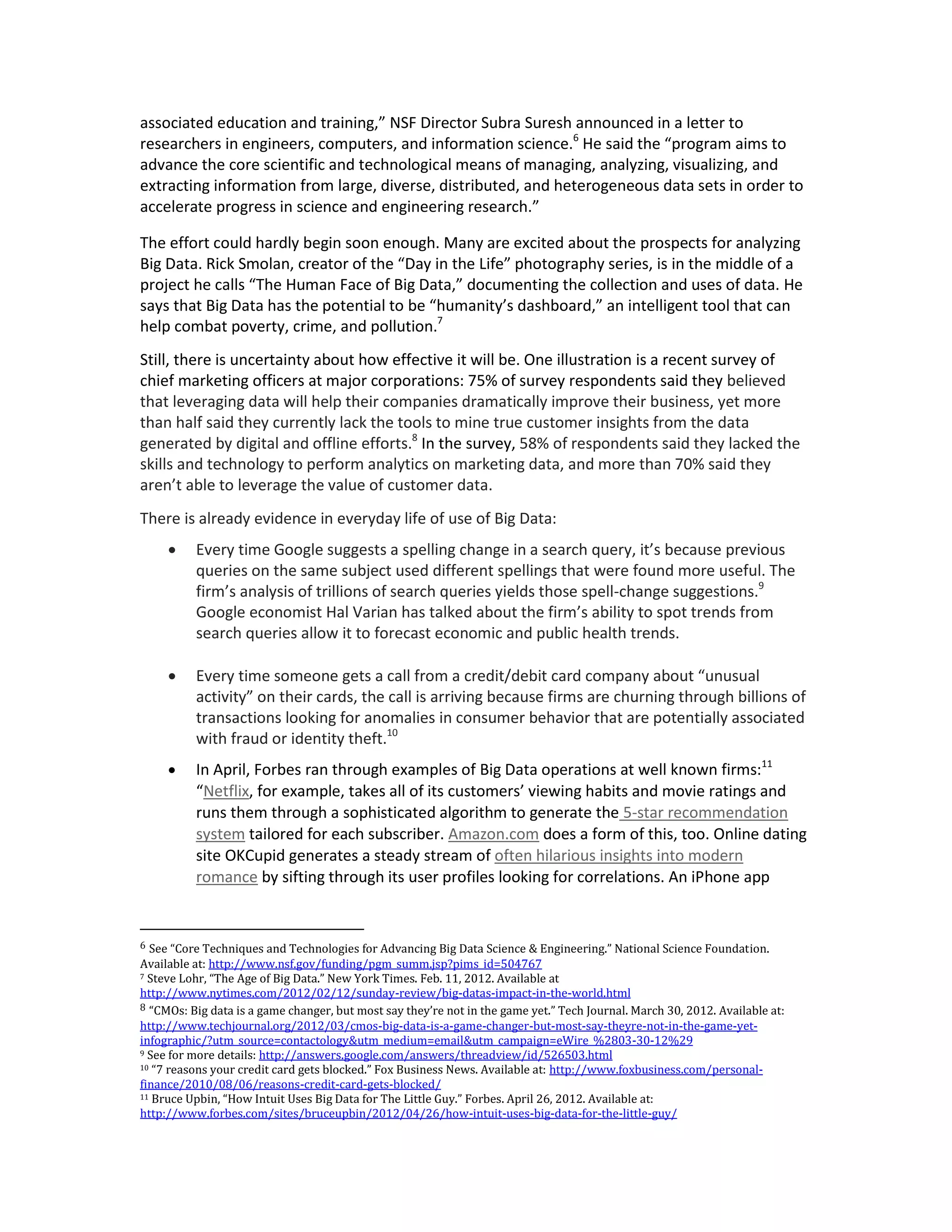 associated education and training,” NSF Director Subra Suresh announced in a letter to
researchers in engineers, computers, and information science.6 He said the “program aims to
advance the core scientific and technological means of managing, analyzing, visualizing, and
extracting information from large, diverse, distributed, and heterogeneous data sets in order to
accelerate progress in science and engineering research.”

The effort could hardly begin soon enough. Many are excited about the prospects for analyzing
Big Data. Rick Smolan, creator of the “Day in the Life” photography series, is in the middle of a
project he calls “The Human Face of Big Data,” documenting the collection and uses of data. He
says that Big Data has the potential to be “humanity’s dashboard,” an intelligent tool that can
help combat poverty, crime, and pollution.7
Still, there is uncertainty about how effective it will be. One illustration is a recent survey of
chief marketing officers at major corporations: 75% of survey respondents said they believed
that leveraging data will help their companies dramatically improve their business, yet more
than half said they currently lack the tools to mine true customer insights from the data
generated by digital and offline efforts.8 In the survey, 58% of respondents said they lacked the
skills and technology to perform analytics on marketing data, and more than 70% said they
aren’t able to leverage the value of customer data.
There is already evidence in everyday life of use of Big Data:
         Every time Google suggests a spelling change in a search query, it’s because previous
          queries on the same subject used different spellings that were found more useful. The
          firm’s analysis of trillions of search queries yields those spell-change suggestions.9
          Google economist Hal Varian has talked about the firm’s ability to spot trends from
          search queries allow it to forecast economic and public health trends.

         Every time someone gets a call from a credit/debit card company about “unusual
          activity” on their cards, the call is arriving because firms are churning through billions of
          transactions looking for anomalies in consumer behavior that are potentially associated
          with fraud or identity theft.10
         In April, Forbes ran through examples of Big Data operations at well known firms:11
          “Netflix, for example, takes all of its customers’ viewing habits and movie ratings and
          runs them through a sophisticated algorithm to generate the 5-star recommendation
          system tailored for each subscriber. Amazon.com does a form of this, too. Online dating
          site OKCupid generates a steady stream of often hilarious insights into modern
          romance by sifting through its user profiles looking for correlations. An iPhone app


6 See “Core Techniques and Technologies for Advancing Big Data Science & Engineering.” National Science Foundation.
Available at: http://www.nsf.gov/funding/pgm_summ.jsp?pims_id=504767
7 Steve Lohr, “The Age of Big Data.” New York Times. Feb. 11, 2012. Available at

http://www.nytimes.com/2012/02/12/sunday-review/big-datas-impact-in-the-world.html
8 “CMOs: Big data is a game changer, but most say they’re not in the game yet.” Tech Journal. March 30, 2012. Available at:
http://www.techjournal.org/2012/03/cmos-big-data-is-a-game-changer-but-most-say-theyre-not-in-the-game-yet-
infographic/?utm_source=contactology&utm_medium=email&utm_campaign=eWire_%2803-30-12%29
9 See for more details: http://answers.google.com/answers/threadview/id/526503.html
10 “7 reasons your credit card gets blocked.” Fox Business News. Available at: http://www.foxbusiness.com/personal-

finance/2010/08/06/reasons-credit-card-gets-blocked/
11 Bruce Upbin, “How Intuit Uses Big Data for The Little Guy.” Forbes. April 26, 2012. Available at:

http://www.forbes.com/sites/bruceupbin/2012/04/26/how-intuit-uses-big-data-for-the-little-guy/
 