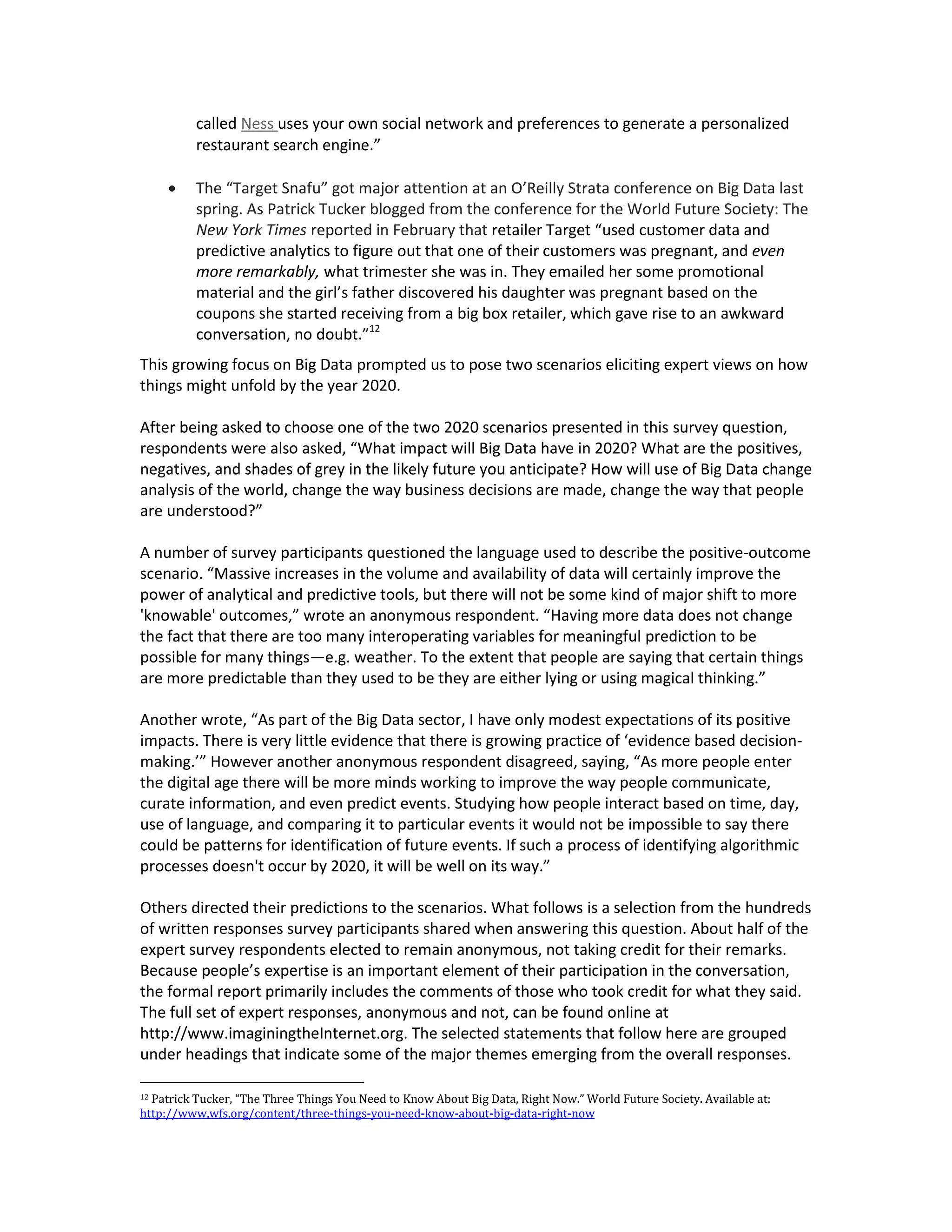 called Ness uses your own social network and preferences to generate a personalized
          restaurant search engine.”

         The “Target Snafu” got major attention at an O’Reilly Strata conference on Big Data last
          spring. As Patrick Tucker blogged from the conference for the World Future Society: The
          New York Times reported in February that retailer Target “used customer data and
          predictive analytics to figure out that one of their customers was pregnant, and even
          more remarkably, what trimester she was in. They emailed her some promotional
          material and the girl’s father discovered his daughter was pregnant based on the
          coupons she started receiving from a big box retailer, which gave rise to an awkward
          conversation, no doubt.”12
This growing focus on Big Data prompted us to pose two scenarios eliciting expert views on how
things might unfold by the year 2020.

After being asked to choose one of the two 2020 scenarios presented in this survey question,
respondents were also asked, “What impact will Big Data have in 2020? What are the positives,
negatives, and shades of grey in the likely future you anticipate? How will use of Big Data change
analysis of the world, change the way business decisions are made, change the way that people
are understood?”

A number of survey participants questioned the language used to describe the positive-outcome
scenario. “Massive increases in the volume and availability of data will certainly improve the
power of analytical and predictive tools, but there will not be some kind of major shift to more
'knowable' outcomes,” wrote an anonymous respondent. “Having more data does not change
the fact that there are too many interoperating variables for meaningful prediction to be
possible for many things—e.g. weather. To the extent that people are saying that certain things
are more predictable than they used to be they are either lying or using magical thinking.”

Another wrote, “As part of the Big Data sector, I have only modest expectations of its positive
impacts. There is very little evidence that there is growing practice of ‘evidence based decision-
making.’” However another anonymous respondent disagreed, saying, “As more people enter
the digital age there will be more minds working to improve the way people communicate,
curate information, and even predict events. Studying how people interact based on time, day,
use of language, and comparing it to particular events it would not be impossible to say there
could be patterns for identification of future events. If such a process of identifying algorithmic
processes doesn't occur by 2020, it will be well on its way.”

Others directed their predictions to the scenarios. What follows is a selection from the hundreds
of written responses survey participants shared when answering this question. About half of the
expert survey respondents elected to remain anonymous, not taking credit for their remarks.
Because people’s expertise is an important element of their participation in the conversation,
the formal report primarily includes the comments of those who took credit for what they said.
The full set of expert responses, anonymous and not, can be found online at
http://www.imaginingtheInternet.org. The selected statements that follow here are grouped
under headings that indicate some of the major themes emerging from the overall responses.

12Patrick Tucker, “The Three Things You Need to Know About Big Data, Right Now.” World Future Society. Available at:
http://www.wfs.org/content/three-things-you-need-know-about-big-data-right-now
 