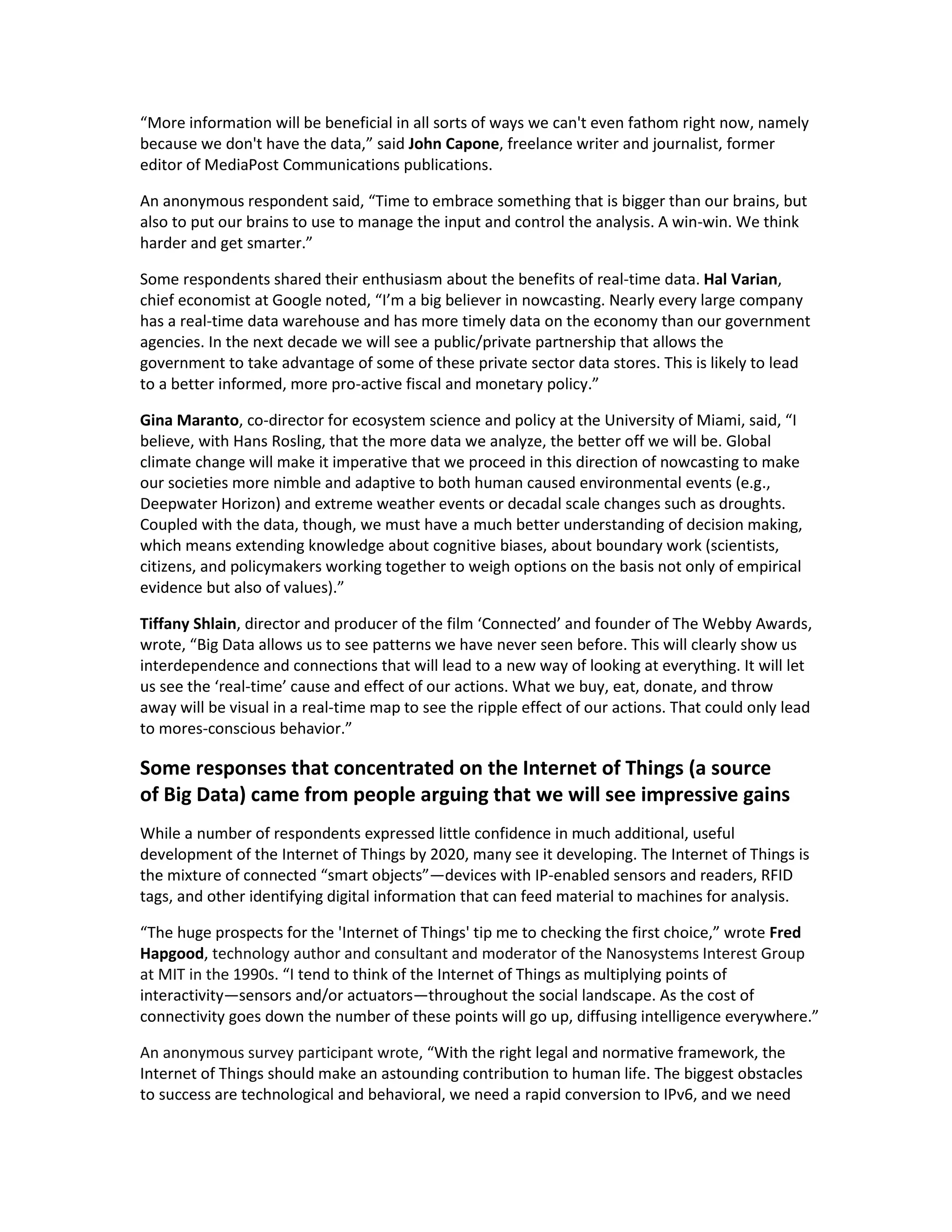 “More information will be beneficial in all sorts of ways we can't even fathom right now, namely
because we don't have the data,” said John Capone, freelance writer and journalist, former
editor of MediaPost Communications publications.

An anonymous respondent said, “Time to embrace something that is bigger than our brains, but
also to put our brains to use to manage the input and control the analysis. A win-win. We think
harder and get smarter.”

Some respondents shared their enthusiasm about the benefits of real-time data. Hal Varian,
chief economist at Google noted, “I’m a big believer in nowcasting. Nearly every large company
has a real-time data warehouse and has more timely data on the economy than our government
agencies. In the next decade we will see a public/private partnership that allows the
government to take advantage of some of these private sector data stores. This is likely to lead
to a better informed, more pro-active fiscal and monetary policy.”

Gina Maranto, co-director for ecosystem science and policy at the University of Miami, said, “I
believe, with Hans Rosling, that the more data we analyze, the better off we will be. Global
climate change will make it imperative that we proceed in this direction of nowcasting to make
our societies more nimble and adaptive to both human caused environmental events (e.g.,
Deepwater Horizon) and extreme weather events or decadal scale changes such as droughts.
Coupled with the data, though, we must have a much better understanding of decision making,
which means extending knowledge about cognitive biases, about boundary work (scientists,
citizens, and policymakers working together to weigh options on the basis not only of empirical
evidence but also of values).”

Tiffany Shlain, director and producer of the film ‘Connected’ and founder of The Webby Awards,
wrote, “Big Data allows us to see patterns we have never seen before. This will clearly show us
interdependence and connections that will lead to a new way of looking at everything. It will let
us see the ‘real-time’ cause and effect of our actions. What we buy, eat, donate, and throw
away will be visual in a real-time map to see the ripple effect of our actions. That could only lead
to mores-conscious behavior.”

Some responses that concentrated on the Internet of Things (a source
of Big Data) came from people arguing that we will see impressive gains
While a number of respondents expressed little confidence in much additional, useful
development of the Internet of Things by 2020, many see it developing. The Internet of Things is
the mixture of connected “smart objects”—devices with IP-enabled sensors and readers, RFID
tags, and other identifying digital information that can feed material to machines for analysis.

“The huge prospects for the 'Internet of Things' tip me to checking the first choice,” wrote Fred
Hapgood, technology author and consultant and moderator of the Nanosystems Interest Group
at MIT in the 1990s. “I tend to think of the Internet of Things as multiplying points of
interactivity—sensors and/or actuators—throughout the social landscape. As the cost of
connectivity goes down the number of these points will go up, diffusing intelligence everywhere.”

An anonymous survey participant wrote, “With the right legal and normative framework, the
Internet of Things should make an astounding contribution to human life. The biggest obstacles
to success are technological and behavioral, we need a rapid conversion to IPv6, and we need
 