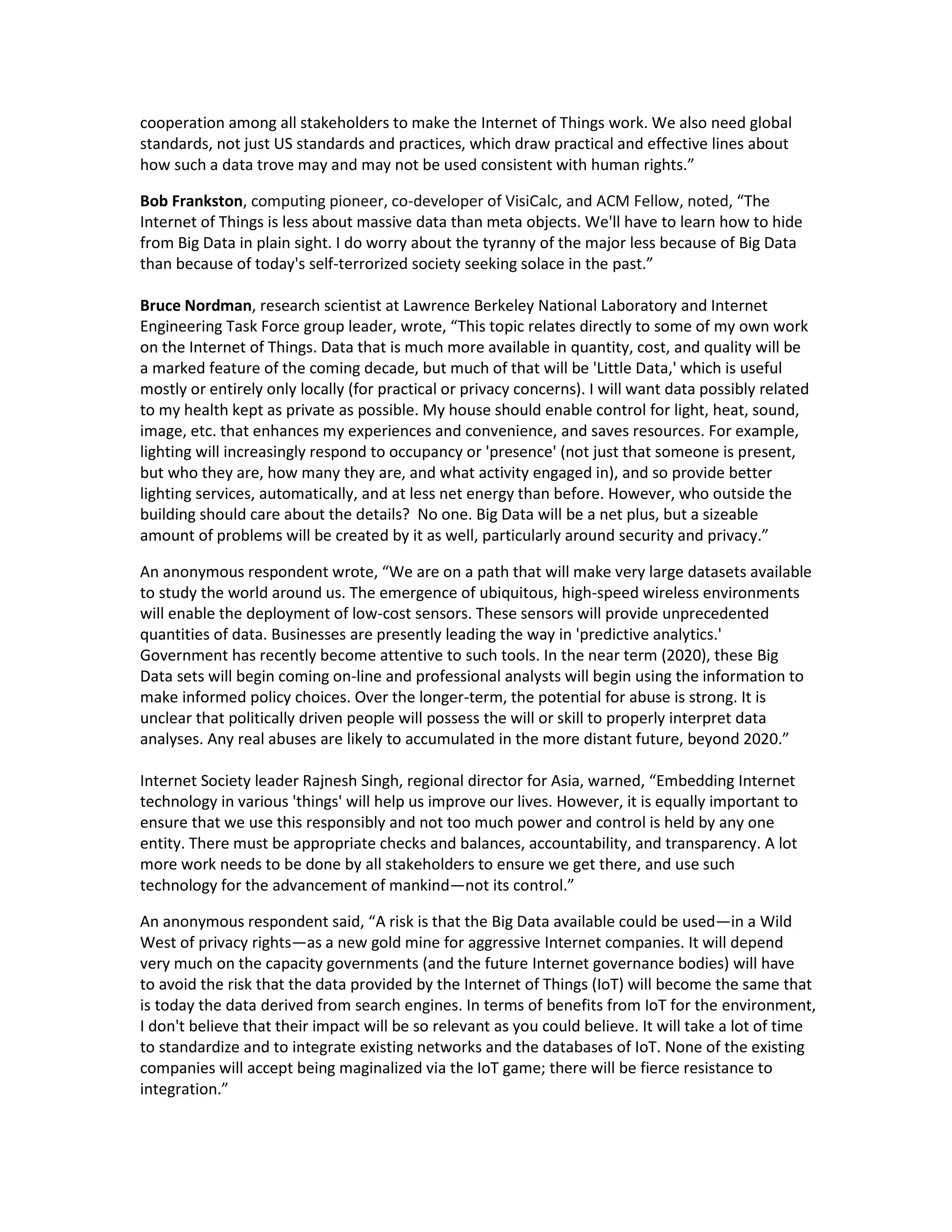 cooperation among all stakeholders to make the Internet of Things work. We also need global
standards, not just US standards and practices, which draw practical and effective lines about
how such a data trove may and may not be used consistent with human rights.”

Bob Frankston, computing pioneer, co-developer of VisiCalc, and ACM Fellow, noted, “The
Internet of Things is less about massive data than meta objects. We'll have to learn how to hide
from Big Data in plain sight. I do worry about the tyranny of the major less because of Big Data
than because of today's self-terrorized society seeking solace in the past.”

Bruce Nordman, research scientist at Lawrence Berkeley National Laboratory and Internet
Engineering Task Force group leader, wrote, “This topic relates directly to some of my own work
on the Internet of Things. Data that is much more available in quantity, cost, and quality will be
a marked feature of the coming decade, but much of that will be 'Little Data,' which is useful
mostly or entirely only locally (for practical or privacy concerns). I will want data possibly related
to my health kept as private as possible. My house should enable control for light, heat, sound,
image, etc. that enhances my experiences and convenience, and saves resources. For example,
lighting will increasingly respond to occupancy or 'presence' (not just that someone is present,
but who they are, how many they are, and what activity engaged in), and so provide better
lighting services, automatically, and at less net energy than before. However, who outside the
building should care about the details? No one. Big Data will be a net plus, but a sizeable
amount of problems will be created by it as well, particularly around security and privacy.”

An anonymous respondent wrote, “We are on a path that will make very large datasets available
to study the world around us. The emergence of ubiquitous, high-speed wireless environments
will enable the deployment of low-cost sensors. These sensors will provide unprecedented
quantities of data. Businesses are presently leading the way in 'predictive analytics.'
Government has recently become attentive to such tools. In the near term (2020), these Big
Data sets will begin coming on-line and professional analysts will begin using the information to
make informed policy choices. Over the longer-term, the potential for abuse is strong. It is
unclear that politically driven people will possess the will or skill to properly interpret data
analyses. Any real abuses are likely to accumulated in the more distant future, beyond 2020.”

Internet Society leader Rajnesh Singh, regional director for Asia, warned, “Embedding Internet
technology in various 'things' will help us improve our lives. However, it is equally important to
ensure that we use this responsibly and not too much power and control is held by any one
entity. There must be appropriate checks and balances, accountability, and transparency. A lot
more work needs to be done by all stakeholders to ensure we get there, and use such
technology for the advancement of mankind—not its control.”

An anonymous respondent said, “A risk is that the Big Data available could be used—in a Wild
West of privacy rights—as a new gold mine for aggressive Internet companies. It will depend
very much on the capacity governments (and the future Internet governance bodies) will have
to avoid the risk that the data provided by the Internet of Things (IoT) will become the same that
is today the data derived from search engines. In terms of benefits from IoT for the environment,
I don't believe that their impact will be so relevant as you could believe. It will take a lot of time
to standardize and to integrate existing networks and the databases of IoT. None of the existing
companies will accept being maginalized via the IoT game; there will be fierce resistance to
integration.”
 
