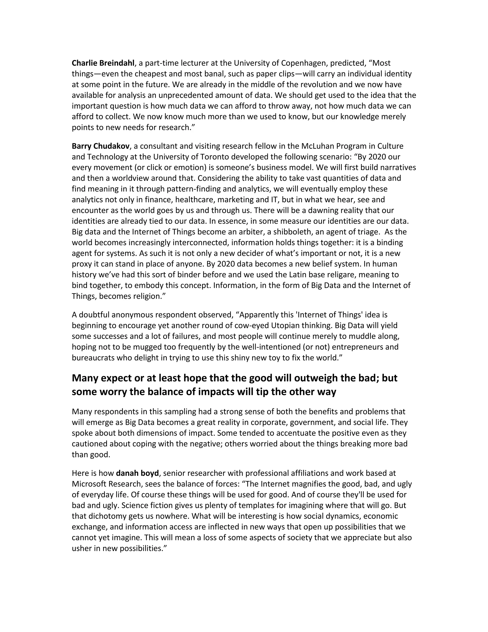 Charlie Breindahl, a part-time lecturer at the University of Copenhagen, predicted, “Most
things—even the cheapest and most banal, such as paper clips—will carry an individual identity
at some point in the future. We are already in the middle of the revolution and we now have
available for analysis an unprecedented amount of data. We should get used to the idea that the
important question is how much data we can afford to throw away, not how much data we can
afford to collect. We now know much more than we used to know, but our knowledge merely
points to new needs for research.”

Barry Chudakov, a consultant and visiting research fellow in the McLuhan Program in Culture
and Technology at the University of Toronto developed the following scenario: “By 2020 our
every movement (or click or emotion) is someone’s business model. We will first build narratives
and then a worldview around that. Considering the ability to take vast quantities of data and
find meaning in it through pattern-finding and analytics, we will eventually employ these
analytics not only in finance, healthcare, marketing and IT, but in what we hear, see and
encounter as the world goes by us and through us. There will be a dawning reality that our
identities are already tied to our data. In essence, in some measure our identities are our data.
Big data and the Internet of Things become an arbiter, a shibboleth, an agent of triage. As the
world becomes increasingly interconnected, information holds things together: it is a binding
agent for systems. As such it is not only a new decider of what’s important or not, it is a new
proxy it can stand in place of anyone. By 2020 data becomes a new belief system. In human
history we’ve had this sort of binder before and we used the Latin base religare, meaning to
bind together, to embody this concept. Information, in the form of Big Data and the Internet of
Things, becomes religion.”

A doubtful anonymous respondent observed, “Apparently this 'Internet of Things' idea is
beginning to encourage yet another round of cow-eyed Utopian thinking. Big Data will yield
some successes and a lot of failures, and most people will continue merely to muddle along,
hoping not to be mugged too frequently by the well-intentioned (or not) entrepreneurs and
bureaucrats who delight in trying to use this shiny new toy to fix the world.”

Many expect or at least hope that the good will outweigh the bad; but
some worry the balance of impacts will tip the other way
Many respondents in this sampling had a strong sense of both the benefits and problems that
will emerge as Big Data becomes a great reality in corporate, government, and social life. They
spoke about both dimensions of impact. Some tended to accentuate the positive even as they
cautioned about coping with the negative; others worried about the things breaking more bad
than good.

Here is how danah boyd, senior researcher with professional affiliations and work based at
Microsoft Research, sees the balance of forces: “The Internet magnifies the good, bad, and ugly
of everyday life. Of course these things will be used for good. And of course they'll be used for
bad and ugly. Science fiction gives us plenty of templates for imagining where that will go. But
that dichotomy gets us nowhere. What will be interesting is how social dynamics, economic
exchange, and information access are inflected in new ways that open up possibilities that we
cannot yet imagine. This will mean a loss of some aspects of society that we appreciate but also
usher in new possibilities.”
 