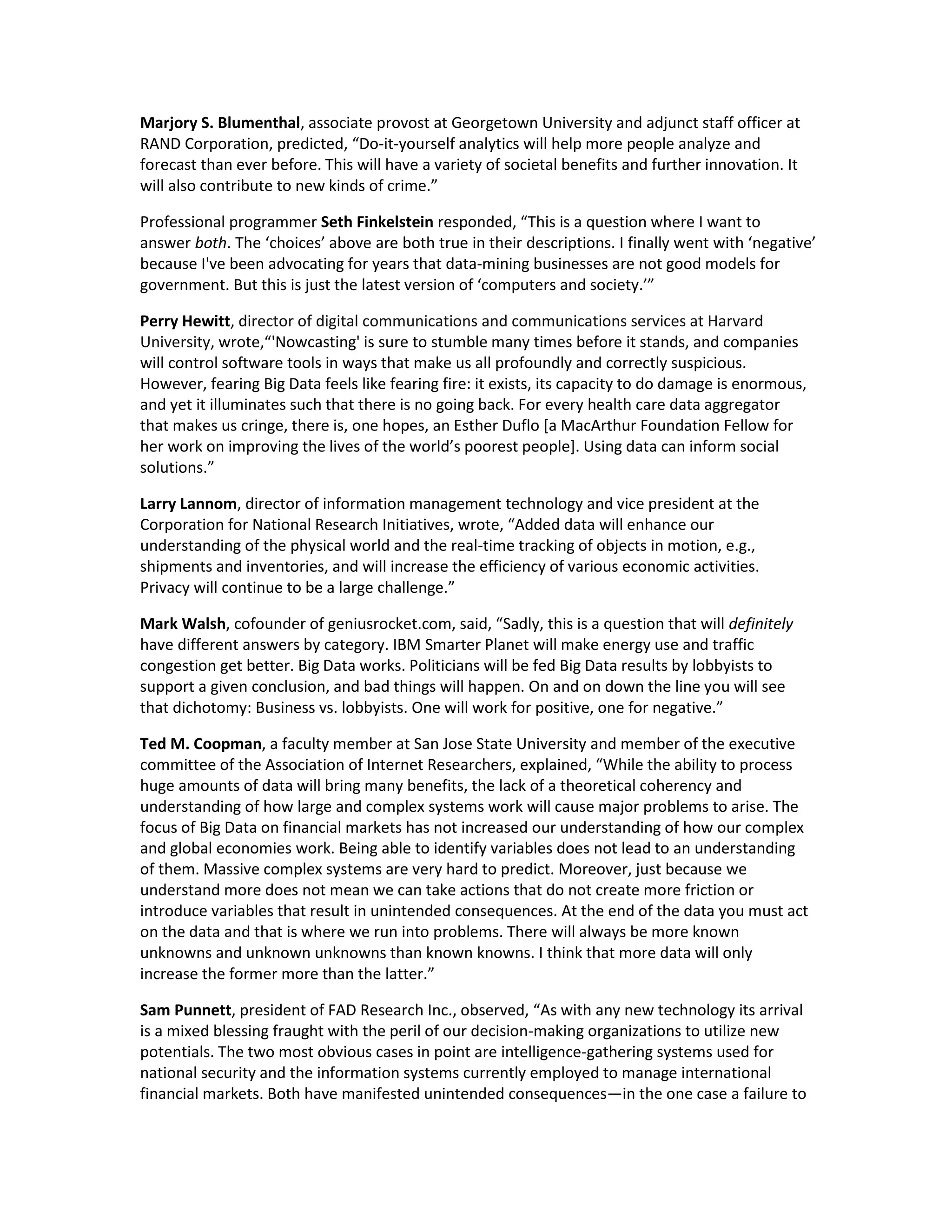 Marjory S. Blumenthal, associate provost at Georgetown University and adjunct staff officer at
RAND Corporation, predicted, “Do-it-yourself analytics will help more people analyze and
forecast than ever before. This will have a variety of societal benefits and further innovation. It
will also contribute to new kinds of crime.”

Professional programmer Seth Finkelstein responded, “This is a question where I want to
answer both. The ‘choices’ above are both true in their descriptions. I finally went with ‘negative’
because I've been advocating for years that data-mining businesses are not good models for
government. But this is just the latest version of ‘computers and society.’”

Perry Hewitt, director of digital communications and communications services at Harvard
University, wrote,“'Nowcasting' is sure to stumble many times before it stands, and companies
will control software tools in ways that make us all profoundly and correctly suspicious.
However, fearing Big Data feels like fearing fire: it exists, its capacity to do damage is enormous,
and yet it illuminates such that there is no going back. For every health care data aggregator
that makes us cringe, there is, one hopes, an Esther Duflo [a MacArthur Foundation Fellow for
her work on improving the lives of the world’s poorest people]. Using data can inform social
solutions.”

Larry Lannom, director of information management technology and vice president at the
Corporation for National Research Initiatives, wrote, “Added data will enhance our
understanding of the physical world and the real-time tracking of objects in motion, e.g.,
shipments and inventories, and will increase the efficiency of various economic activities.
Privacy will continue to be a large challenge.”

Mark Walsh, cofounder of geniusrocket.com, said, “Sadly, this is a question that will definitely
have different answers by category. IBM Smarter Planet will make energy use and traffic
congestion get better. Big Data works. Politicians will be fed Big Data results by lobbyists to
support a given conclusion, and bad things will happen. On and on down the line you will see
that dichotomy: Business vs. lobbyists. One will work for positive, one for negative.”

Ted M. Coopman, a faculty member at San Jose State University and member of the executive
committee of the Association of Internet Researchers, explained, “While the ability to process
huge amounts of data will bring many benefits, the lack of a theoretical coherency and
understanding of how large and complex systems work will cause major problems to arise. The
focus of Big Data on financial markets has not increased our understanding of how our complex
and global economies work. Being able to identify variables does not lead to an understanding
of them. Massive complex systems are very hard to predict. Moreover, just because we
understand more does not mean we can take actions that do not create more friction or
introduce variables that result in unintended consequences. At the end of the data you must act
on the data and that is where we run into problems. There will always be more known
unknowns and unknown unknowns than known knowns. I think that more data will only
increase the former more than the latter.”

Sam Punnett, president of FAD Research Inc., observed, “As with any new technology its arrival
is a mixed blessing fraught with the peril of our decision-making organizations to utilize new
potentials. The two most obvious cases in point are intelligence-gathering systems used for
national security and the information systems currently employed to manage international
financial markets. Both have manifested unintended consequences—in the one case a failure to
 