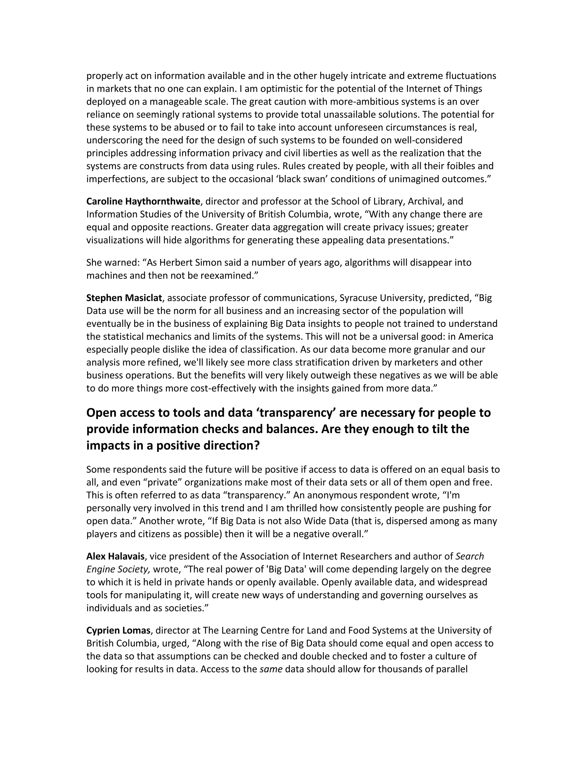 properly act on information available and in the other hugely intricate and extreme fluctuations
in markets that no one can explain. I am optimistic for the potential of the Internet of Things
deployed on a manageable scale. The great caution with more-ambitious systems is an over
reliance on seemingly rational systems to provide total unassailable solutions. The potential for
these systems to be abused or to fail to take into account unforeseen circumstances is real,
underscoring the need for the design of such systems to be founded on well-considered
principles addressing information privacy and civil liberties as well as the realization that the
systems are constructs from data using rules. Rules created by people, with all their foibles and
imperfections, are subject to the occasional ‘black swan’ conditions of unimagined outcomes.”

Caroline Haythornthwaite, director and professor at the School of Library, Archival, and
Information Studies of the University of British Columbia, wrote, “With any change there are
equal and opposite reactions. Greater data aggregation will create privacy issues; greater
visualizations will hide algorithms for generating these appealing data presentations.”

She warned: “As Herbert Simon said a number of years ago, algorithms will disappear into
machines and then not be reexamined.”

Stephen Masiclat, associate professor of communications, Syracuse University, predicted, “Big
Data use will be the norm for all business and an increasing sector of the population will
eventually be in the business of explaining Big Data insights to people not trained to understand
the statistical mechanics and limits of the systems. This will not be a universal good: in America
especially people dislike the idea of classification. As our data become more granular and our
analysis more refined, we'll likely see more class stratification driven by marketers and other
business operations. But the benefits will very likely outweigh these negatives as we will be able
to do more things more cost-effectively with the insights gained from more data.”

Open access to tools and data ‘transparency’ are necessary for people to
provide information checks and balances. Are they enough to tilt the
impacts in a positive direction?
Some respondents said the future will be positive if access to data is offered on an equal basis to
all, and even “private” organizations make most of their data sets or all of them open and free.
This is often referred to as data “transparency.” An anonymous respondent wrote, “I'm
personally very involved in this trend and I am thrilled how consistently people are pushing for
open data.” Another wrote, “If Big Data is not also Wide Data (that is, dispersed among as many
players and citizens as possible) then it will be a negative overall.”

Alex Halavais, vice president of the Association of Internet Researchers and author of Search
Engine Society, wrote, “The real power of 'Big Data' will come depending largely on the degree
to which it is held in private hands or openly available. Openly available data, and widespread
tools for manipulating it, will create new ways of understanding and governing ourselves as
individuals and as societies.”

Cyprien Lomas, director at The Learning Centre for Land and Food Systems at the University of
British Columbia, urged, “Along with the rise of Big Data should come equal and open access to
the data so that assumptions can be checked and double checked and to foster a culture of
looking for results in data. Access to the same data should allow for thousands of parallel
 