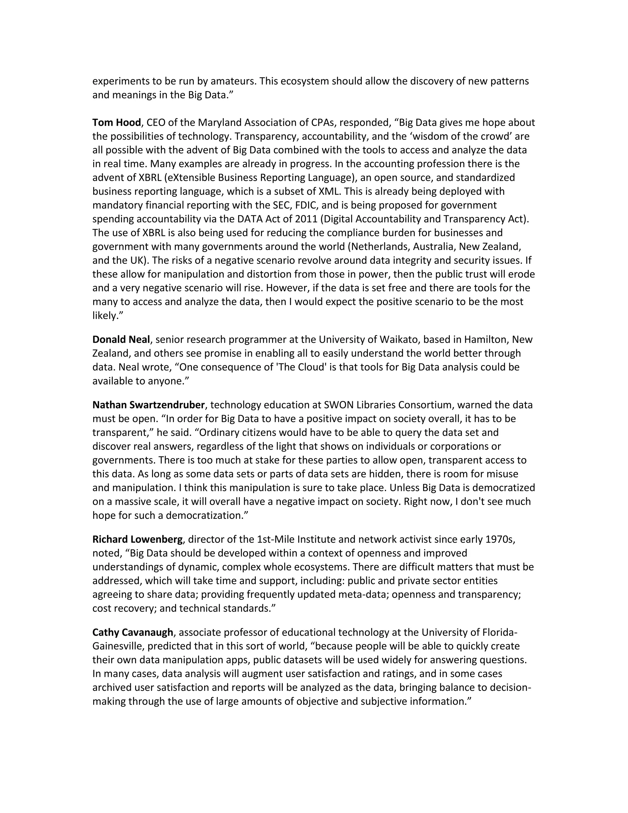 experiments to be run by amateurs. This ecosystem should allow the discovery of new patterns
and meanings in the Big Data.”

Tom Hood, CEO of the Maryland Association of CPAs, responded, “Big Data gives me hope about
the possibilities of technology. Transparency, accountability, and the ‘wisdom of the crowd’ are
all possible with the advent of Big Data combined with the tools to access and analyze the data
in real time. Many examples are already in progress. In the accounting profession there is the
advent of XBRL (eXtensible Business Reporting Language), an open source, and standardized
business reporting language, which is a subset of XML. This is already being deployed with
mandatory financial reporting with the SEC, FDIC, and is being proposed for government
spending accountability via the DATA Act of 2011 (Digital Accountability and Transparency Act).
The use of XBRL is also being used for reducing the compliance burden for businesses and
government with many governments around the world (Netherlands, Australia, New Zealand,
and the UK). The risks of a negative scenario revolve around data integrity and security issues. If
these allow for manipulation and distortion from those in power, then the public trust will erode
and a very negative scenario will rise. However, if the data is set free and there are tools for the
many to access and analyze the data, then I would expect the positive scenario to be the most
likely.”

Donald Neal, senior research programmer at the University of Waikato, based in Hamilton, New
Zealand, and others see promise in enabling all to easily understand the world better through
data. Neal wrote, “One consequence of 'The Cloud' is that tools for Big Data analysis could be
available to anyone.”

Nathan Swartzendruber, technology education at SWON Libraries Consortium, warned the data
must be open. “In order for Big Data to have a positive impact on society overall, it has to be
transparent,” he said. “Ordinary citizens would have to be able to query the data set and
discover real answers, regardless of the light that shows on individuals or corporations or
governments. There is too much at stake for these parties to allow open, transparent access to
this data. As long as some data sets or parts of data sets are hidden, there is room for misuse
and manipulation. I think this manipulation is sure to take place. Unless Big Data is democratized
on a massive scale, it will overall have a negative impact on society. Right now, I don't see much
hope for such a democratization.”

Richard Lowenberg, director of the 1st-Mile Institute and network activist since early 1970s,
noted, “Big Data should be developed within a context of openness and improved
understandings of dynamic, complex whole ecosystems. There are difficult matters that must be
addressed, which will take time and support, including: public and private sector entities
agreeing to share data; providing frequently updated meta-data; openness and transparency;
cost recovery; and technical standards.”

Cathy Cavanaugh, associate professor of educational technology at the University of Florida-
Gainesville, predicted that in this sort of world, “because people will be able to quickly create
their own data manipulation apps, public datasets will be used widely for answering questions.
In many cases, data analysis will augment user satisfaction and ratings, and in some cases
archived user satisfaction and reports will be analyzed as the data, bringing balance to decision-
making through the use of large amounts of objective and subjective information.”
 