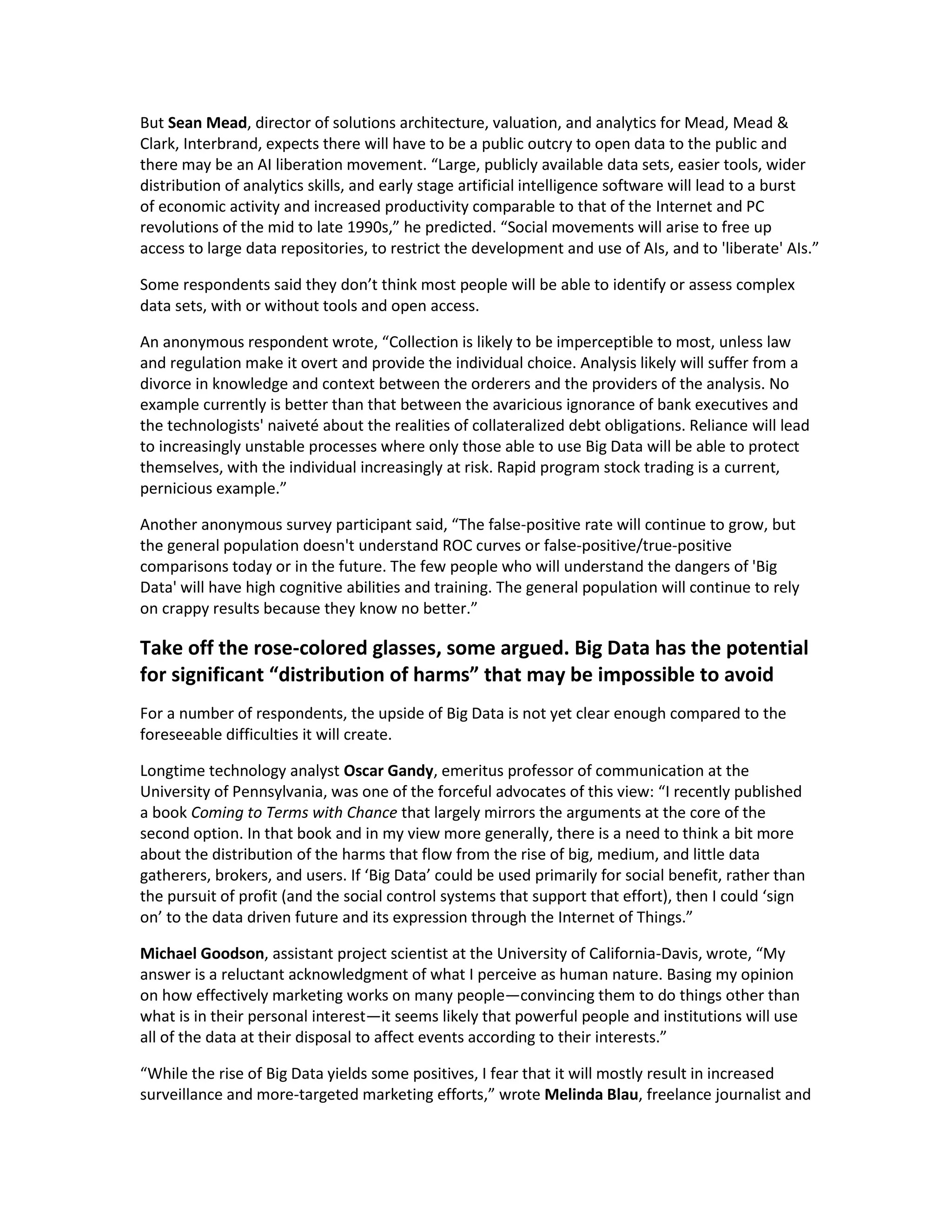 But Sean Mead, director of solutions architecture, valuation, and analytics for Mead, Mead &
Clark, Interbrand, expects there will have to be a public outcry to open data to the public and
there may be an AI liberation movement. “Large, publicly available data sets, easier tools, wider
distribution of analytics skills, and early stage artificial intelligence software will lead to a burst
of economic activity and increased productivity comparable to that of the Internet and PC
revolutions of the mid to late 1990s,” he predicted. “Social movements will arise to free up
access to large data repositories, to restrict the development and use of AIs, and to 'liberate' AIs.”

Some respondents said they don’t think most people will be able to identify or assess complex
data sets, with or without tools and open access.

An anonymous respondent wrote, “Collection is likely to be imperceptible to most, unless law
and regulation make it overt and provide the individual choice. Analysis likely will suffer from a
divorce in knowledge and context between the orderers and the providers of the analysis. No
example currently is better than that between the avaricious ignorance of bank executives and
the technologists' naiveté about the realities of collateralized debt obligations. Reliance will lead
to increasingly unstable processes where only those able to use Big Data will be able to protect
themselves, with the individual increasingly at risk. Rapid program stock trading is a current,
pernicious example.”

Another anonymous survey participant said, “The false-positive rate will continue to grow, but
the general population doesn't understand ROC curves or false-positive/true-positive
comparisons today or in the future. The few people who will understand the dangers of 'Big
Data' will have high cognitive abilities and training. The general population will continue to rely
on crappy results because they know no better.”

Take off the rose-colored glasses, some argued. Big Data has the potential
for significant “distribution of harms” that may be impossible to avoid
For a number of respondents, the upside of Big Data is not yet clear enough compared to the
foreseeable difficulties it will create.

Longtime technology analyst Oscar Gandy, emeritus professor of communication at the
University of Pennsylvania, was one of the forceful advocates of this view: “I recently published
a book Coming to Terms with Chance that largely mirrors the arguments at the core of the
second option. In that book and in my view more generally, there is a need to think a bit more
about the distribution of the harms that flow from the rise of big, medium, and little data
gatherers, brokers, and users. If ‘Big Data’ could be used primarily for social benefit, rather than
the pursuit of profit (and the social control systems that support that effort), then I could ‘sign
on’ to the data driven future and its expression through the Internet of Things.”

Michael Goodson, assistant project scientist at the University of California-Davis, wrote, “My
answer is a reluctant acknowledgment of what I perceive as human nature. Basing my opinion
on how effectively marketing works on many people—convincing them to do things other than
what is in their personal interest—it seems likely that powerful people and institutions will use
all of the data at their disposal to affect events according to their interests.”

“While the rise of Big Data yields some positives, I fear that it will mostly result in increased
surveillance and more-targeted marketing efforts,” wrote Melinda Blau, freelance journalist and
 