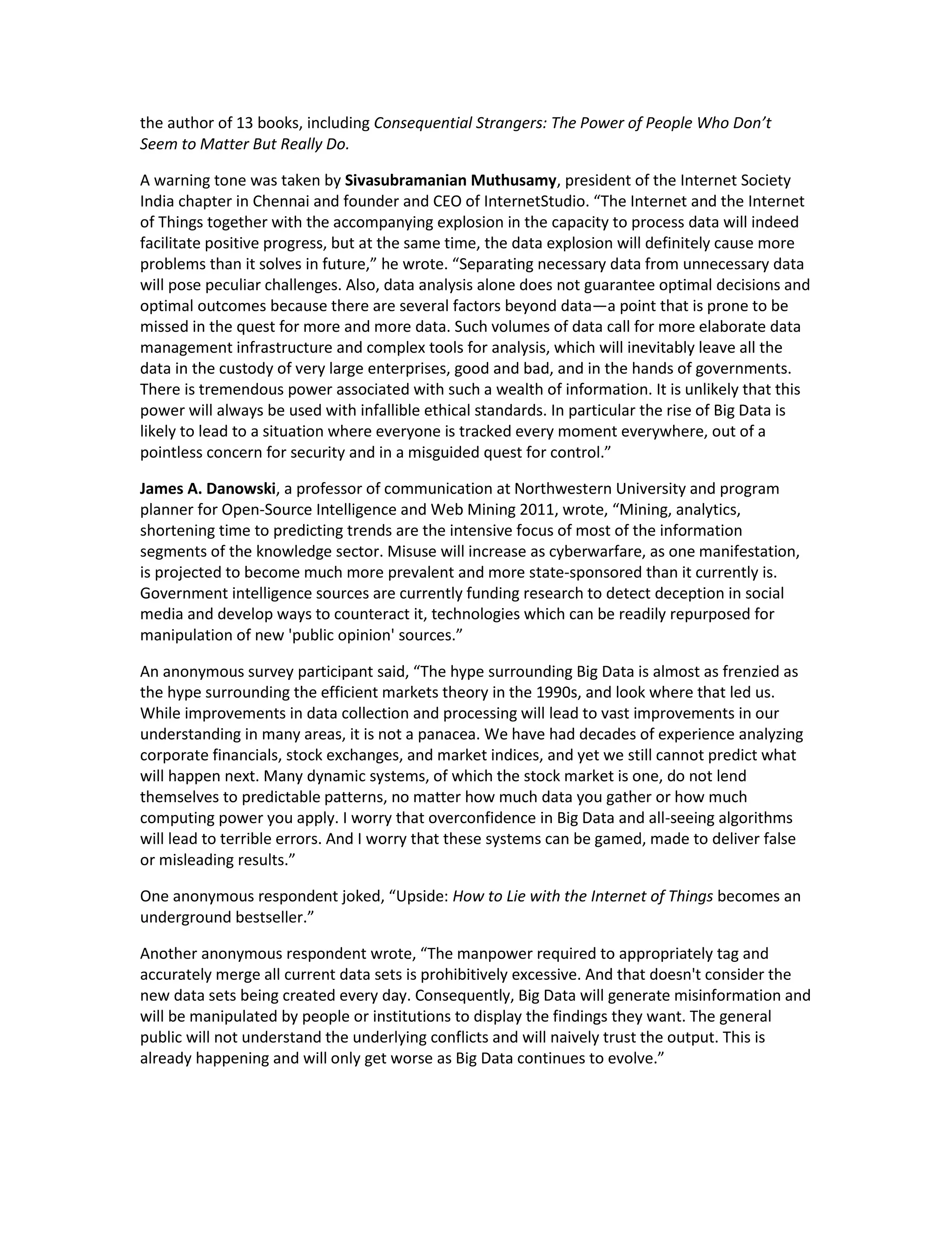 the author of 13 books, including Consequential Strangers: The Power of People Who Don’t
Seem to Matter But Really Do.

A warning tone was taken by Sivasubramanian Muthusamy, president of the Internet Society
India chapter in Chennai and founder and CEO of InternetStudio. “The Internet and the Internet
of Things together with the accompanying explosion in the capacity to process data will indeed
facilitate positive progress, but at the same time, the data explosion will definitely cause more
problems than it solves in future,” he wrote. “Separating necessary data from unnecessary data
will pose peculiar challenges. Also, data analysis alone does not guarantee optimal decisions and
optimal outcomes because there are several factors beyond data—a point that is prone to be
missed in the quest for more and more data. Such volumes of data call for more elaborate data
management infrastructure and complex tools for analysis, which will inevitably leave all the
data in the custody of very large enterprises, good and bad, and in the hands of governments.
There is tremendous power associated with such a wealth of information. It is unlikely that this
power will always be used with infallible ethical standards. In particular the rise of Big Data is
likely to lead to a situation where everyone is tracked every moment everywhere, out of a
pointless concern for security and in a misguided quest for control.”

James A. Danowski, a professor of communication at Northwestern University and program
planner for Open-Source Intelligence and Web Mining 2011, wrote, “Mining, analytics,
shortening time to predicting trends are the intensive focus of most of the information
segments of the knowledge sector. Misuse will increase as cyberwarfare, as one manifestation,
is projected to become much more prevalent and more state-sponsored than it currently is.
Government intelligence sources are currently funding research to detect deception in social
media and develop ways to counteract it, technologies which can be readily repurposed for
manipulation of new 'public opinion' sources.”

An anonymous survey participant said, “The hype surrounding Big Data is almost as frenzied as
the hype surrounding the efficient markets theory in the 1990s, and look where that led us.
While improvements in data collection and processing will lead to vast improvements in our
understanding in many areas, it is not a panacea. We have had decades of experience analyzing
corporate financials, stock exchanges, and market indices, and yet we still cannot predict what
will happen next. Many dynamic systems, of which the stock market is one, do not lend
themselves to predictable patterns, no matter how much data you gather or how much
computing power you apply. I worry that overconfidence in Big Data and all-seeing algorithms
will lead to terrible errors. And I worry that these systems can be gamed, made to deliver false
or misleading results.”

One anonymous respondent joked, “Upside: How to Lie with the Internet of Things becomes an
underground bestseller.”

Another anonymous respondent wrote, “The manpower required to appropriately tag and
accurately merge all current data sets is prohibitively excessive. And that doesn't consider the
new data sets being created every day. Consequently, Big Data will generate misinformation and
will be manipulated by people or institutions to display the findings they want. The general
public will not understand the underlying conflicts and will naively trust the output. This is
already happening and will only get worse as Big Data continues to evolve.”
 