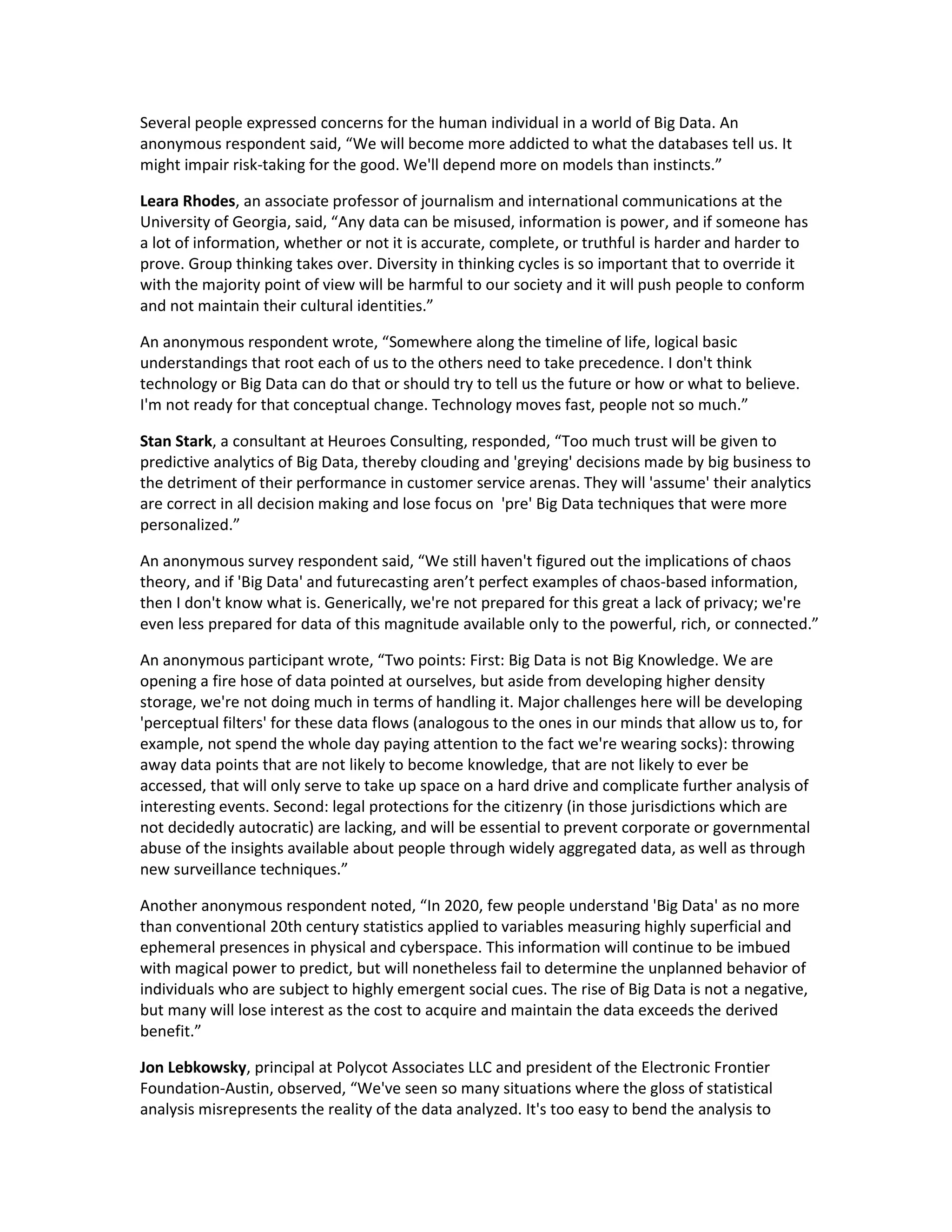 Several people expressed concerns for the human individual in a world of Big Data. An
anonymous respondent said, “We will become more addicted to what the databases tell us. It
might impair risk-taking for the good. We'll depend more on models than instincts.”

Leara Rhodes, an associate professor of journalism and international communications at the
University of Georgia, said, “Any data can be misused, information is power, and if someone has
a lot of information, whether or not it is accurate, complete, or truthful is harder and harder to
prove. Group thinking takes over. Diversity in thinking cycles is so important that to override it
with the majority point of view will be harmful to our society and it will push people to conform
and not maintain their cultural identities.”

An anonymous respondent wrote, “Somewhere along the timeline of life, logical basic
understandings that root each of us to the others need to take precedence. I don't think
technology or Big Data can do that or should try to tell us the future or how or what to believe.
I'm not ready for that conceptual change. Technology moves fast, people not so much.”

Stan Stark, a consultant at Heuroes Consulting, responded, “Too much trust will be given to
predictive analytics of Big Data, thereby clouding and 'greying' decisions made by big business to
the detriment of their performance in customer service arenas. They will 'assume' their analytics
are correct in all decision making and lose focus on 'pre' Big Data techniques that were more
personalized.”

An anonymous survey respondent said, “We still haven't figured out the implications of chaos
theory, and if 'Big Data' and futurecasting aren’t perfect examples of chaos-based information,
then I don't know what is. Generically, we're not prepared for this great a lack of privacy; we're
even less prepared for data of this magnitude available only to the powerful, rich, or connected.”

An anonymous participant wrote, “Two points: First: Big Data is not Big Knowledge. We are
opening a fire hose of data pointed at ourselves, but aside from developing higher density
storage, we're not doing much in terms of handling it. Major challenges here will be developing
'perceptual filters' for these data flows (analogous to the ones in our minds that allow us to, for
example, not spend the whole day paying attention to the fact we're wearing socks): throwing
away data points that are not likely to become knowledge, that are not likely to ever be
accessed, that will only serve to take up space on a hard drive and complicate further analysis of
interesting events. Second: legal protections for the citizenry (in those jurisdictions which are
not decidedly autocratic) are lacking, and will be essential to prevent corporate or governmental
abuse of the insights available about people through widely aggregated data, as well as through
new surveillance techniques.”

Another anonymous respondent noted, “In 2020, few people understand 'Big Data' as no more
than conventional 20th century statistics applied to variables measuring highly superficial and
ephemeral presences in physical and cyberspace. This information will continue to be imbued
with magical power to predict, but will nonetheless fail to determine the unplanned behavior of
individuals who are subject to highly emergent social cues. The rise of Big Data is not a negative,
but many will lose interest as the cost to acquire and maintain the data exceeds the derived
benefit.”

Jon Lebkowsky, principal at Polycot Associates LLC and president of the Electronic Frontier
Foundation-Austin, observed, “We've seen so many situations where the gloss of statistical
analysis misrepresents the reality of the data analyzed. It's too easy to bend the analysis to
 
