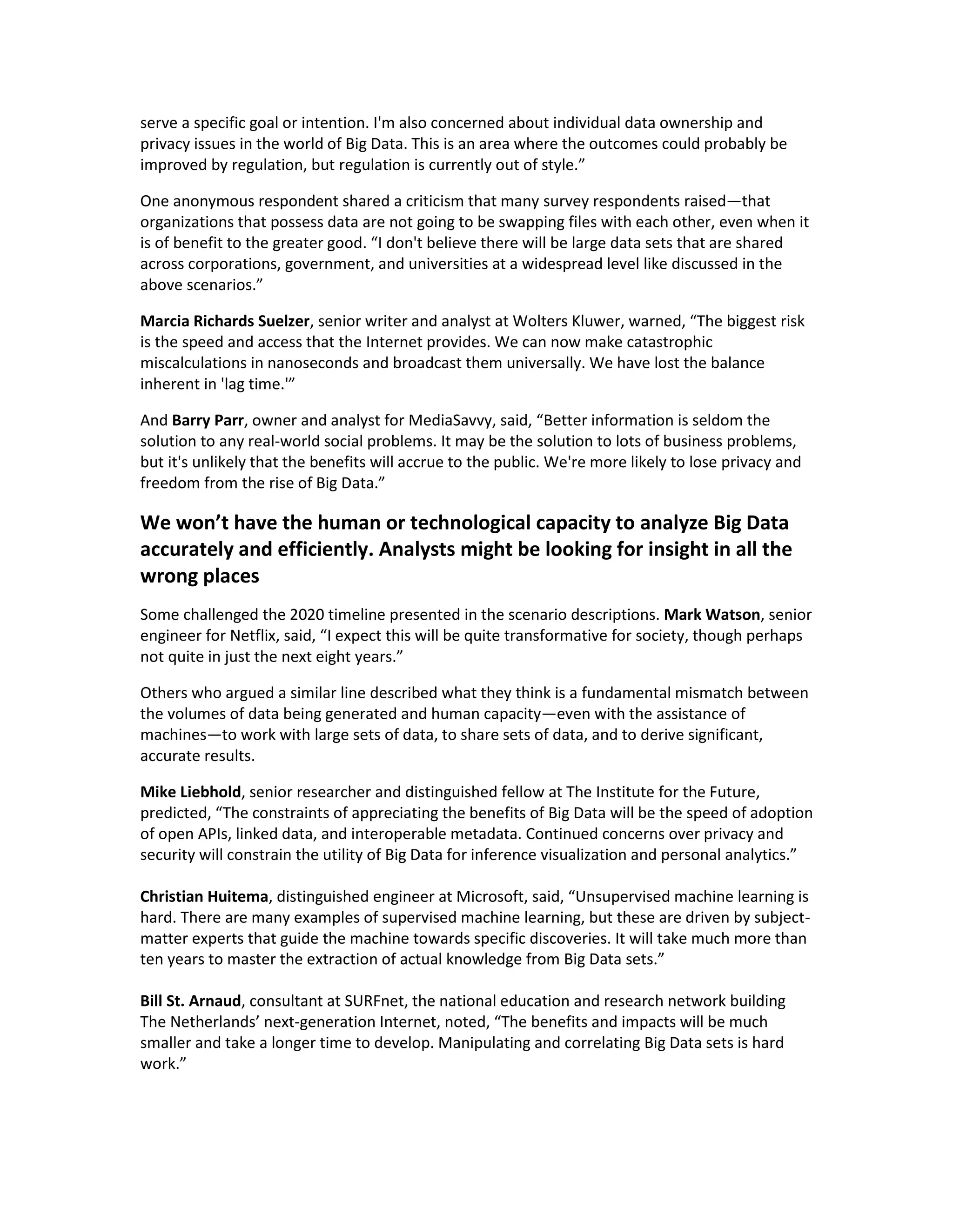 serve a specific goal or intention. I'm also concerned about individual data ownership and
privacy issues in the world of Big Data. This is an area where the outcomes could probably be
improved by regulation, but regulation is currently out of style.”

One anonymous respondent shared a criticism that many survey respondents raised—that
organizations that possess data are not going to be swapping files with each other, even when it
is of benefit to the greater good. “I don't believe there will be large data sets that are shared
across corporations, government, and universities at a widespread level like discussed in the
above scenarios.”

Marcia Richards Suelzer, senior writer and analyst at Wolters Kluwer, warned, “The biggest risk
is the speed and access that the Internet provides. We can now make catastrophic
miscalculations in nanoseconds and broadcast them universally. We have lost the balance
inherent in 'lag time.'”

And Barry Parr, owner and analyst for MediaSavvy, said, “Better information is seldom the
solution to any real-world social problems. It may be the solution to lots of business problems,
but it's unlikely that the benefits will accrue to the public. We're more likely to lose privacy and
freedom from the rise of Big Data.”

We won’t have the human or technological capacity to analyze Big Data
accurately and efficiently. Analysts might be looking for insight in all the
wrong places
Some challenged the 2020 timeline presented in the scenario descriptions. Mark Watson, senior
engineer for Netflix, said, “I expect this will be quite transformative for society, though perhaps
not quite in just the next eight years.”

Others who argued a similar line described what they think is a fundamental mismatch between
the volumes of data being generated and human capacity—even with the assistance of
machines—to work with large sets of data, to share sets of data, and to derive significant,
accurate results.

Mike Liebhold, senior researcher and distinguished fellow at The Institute for the Future,
predicted, “The constraints of appreciating the benefits of Big Data will be the speed of adoption
of open APIs, linked data, and interoperable metadata. Continued concerns over privacy and
security will constrain the utility of Big Data for inference visualization and personal analytics.”

Christian Huitema, distinguished engineer at Microsoft, said, “Unsupervised machine learning is
hard. There are many examples of supervised machine learning, but these are driven by subject-
matter experts that guide the machine towards specific discoveries. It will take much more than
ten years to master the extraction of actual knowledge from Big Data sets.”

Bill St. Arnaud, consultant at SURFnet, the national education and research network building
The Netherlands’ next-generation Internet, noted, “The benefits and impacts will be much
smaller and take a longer time to develop. Manipulating and correlating Big Data sets is hard
work.”
 