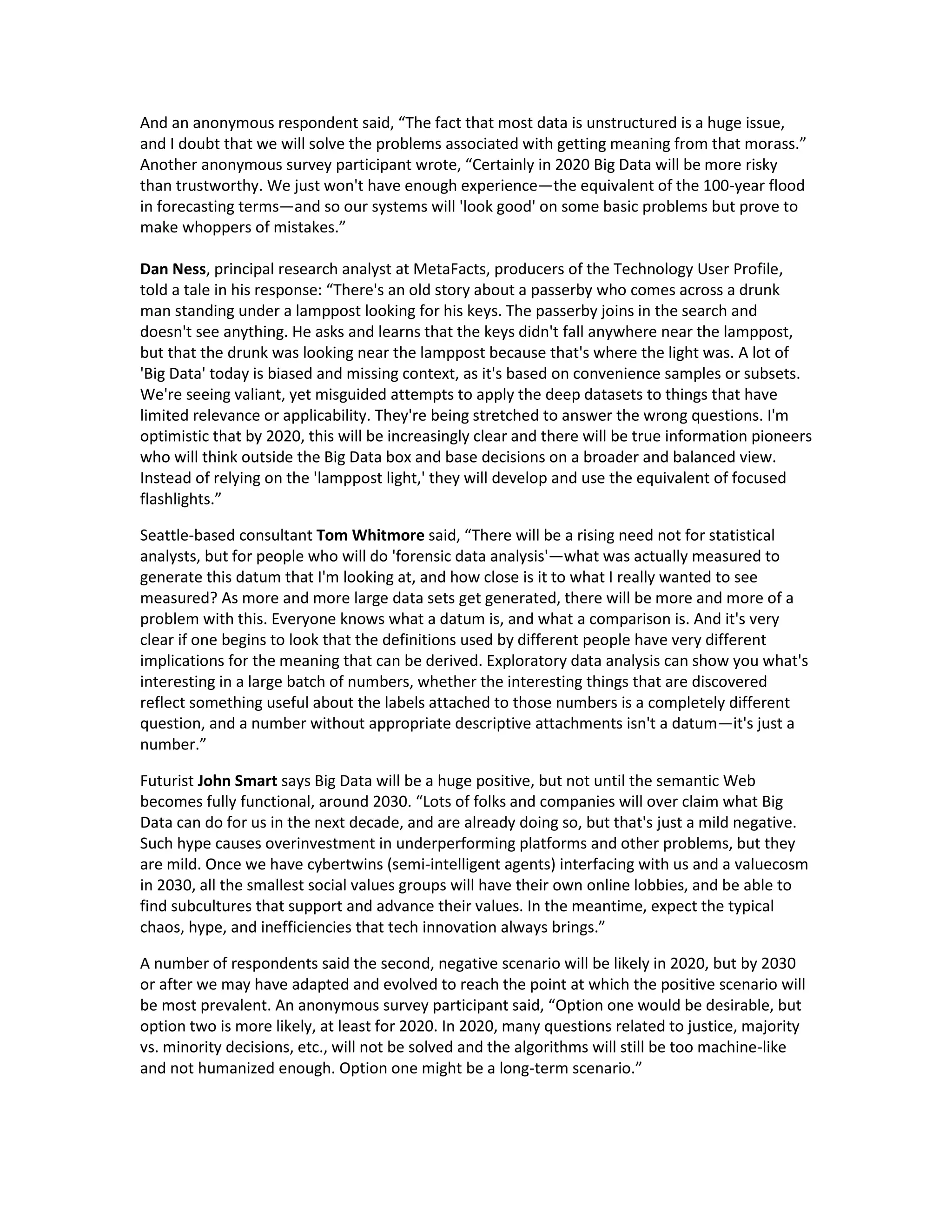 And an anonymous respondent said, “The fact that most data is unstructured is a huge issue,
and I doubt that we will solve the problems associated with getting meaning from that morass.”
Another anonymous survey participant wrote, “Certainly in 2020 Big Data will be more risky
than trustworthy. We just won't have enough experience—the equivalent of the 100-year flood
in forecasting terms—and so our systems will 'look good' on some basic problems but prove to
make whoppers of mistakes.”

Dan Ness, principal research analyst at MetaFacts, producers of the Technology User Profile,
told a tale in his response: “There's an old story about a passerby who comes across a drunk
man standing under a lamppost looking for his keys. The passerby joins in the search and
doesn't see anything. He asks and learns that the keys didn't fall anywhere near the lamppost,
but that the drunk was looking near the lamppost because that's where the light was. A lot of
'Big Data' today is biased and missing context, as it's based on convenience samples or subsets.
We're seeing valiant, yet misguided attempts to apply the deep datasets to things that have
limited relevance or applicability. They're being stretched to answer the wrong questions. I'm
optimistic that by 2020, this will be increasingly clear and there will be true information pioneers
who will think outside the Big Data box and base decisions on a broader and balanced view.
Instead of relying on the 'lamppost light,' they will develop and use the equivalent of focused
flashlights.”

Seattle-based consultant Tom Whitmore said, “There will be a rising need not for statistical
analysts, but for people who will do 'forensic data analysis'—what was actually measured to
generate this datum that I'm looking at, and how close is it to what I really wanted to see
measured? As more and more large data sets get generated, there will be more and more of a
problem with this. Everyone knows what a datum is, and what a comparison is. And it's very
clear if one begins to look that the definitions used by different people have very different
implications for the meaning that can be derived. Exploratory data analysis can show you what's
interesting in a large batch of numbers, whether the interesting things that are discovered
reflect something useful about the labels attached to those numbers is a completely different
question, and a number without appropriate descriptive attachments isn't a datum—it's just a
number.”

Futurist John Smart says Big Data will be a huge positive, but not until the semantic Web
becomes fully functional, around 2030. “Lots of folks and companies will over claim what Big
Data can do for us in the next decade, and are already doing so, but that's just a mild negative.
Such hype causes overinvestment in underperforming platforms and other problems, but they
are mild. Once we have cybertwins (semi-intelligent agents) interfacing with us and a valuecosm
in 2030, all the smallest social values groups will have their own online lobbies, and be able to
find subcultures that support and advance their values. In the meantime, expect the typical
chaos, hype, and inefficiencies that tech innovation always brings.”

A number of respondents said the second, negative scenario will be likely in 2020, but by 2030
or after we may have adapted and evolved to reach the point at which the positive scenario will
be most prevalent. An anonymous survey participant said, “Option one would be desirable, but
option two is more likely, at least for 2020. In 2020, many questions related to justice, majority
vs. minority decisions, etc., will not be solved and the algorithms will still be too machine-like
and not humanized enough. Option one might be a long-term scenario.”
 