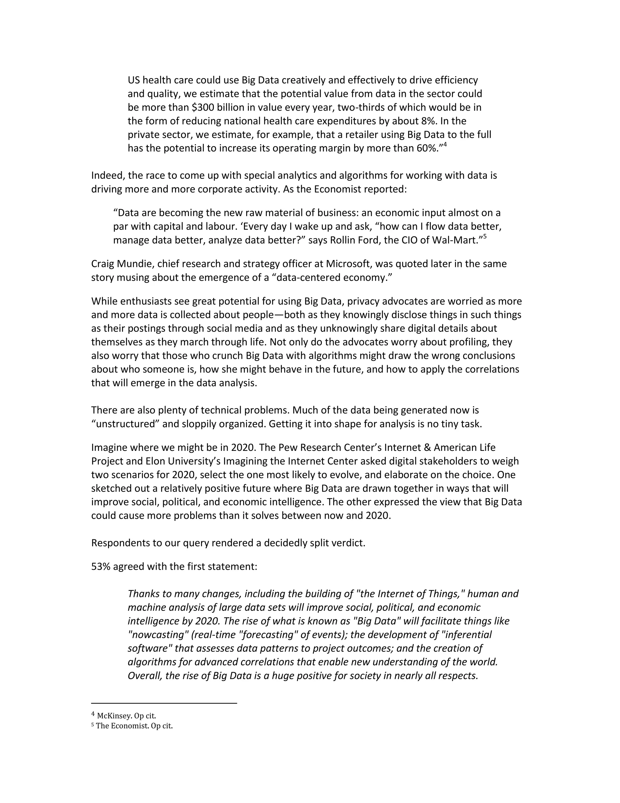 US health care could use Big Data creatively and effectively to drive efficiency
             and quality, we estimate that the potential value from data in the sector could
             be more than $300 billion in value every year, two-thirds of which would be in
             the form of reducing national health care expenditures by about 8%. In the
             private sector, we estimate, for example, that a retailer using Big Data to the full
             has the potential to increase its operating margin by more than 60%.”4

Indeed, the race to come up with special analytics and algorithms for working with data is
driving more and more corporate activity. As the Economist reported:

        “Data are becoming the new raw material of business: an economic input almost on a
        par with capital and labour. ‘Every day I wake up and ask, “how can I flow data better,
        manage data better, analyze data better?” says Rollin Ford, the CIO of Wal-Mart.”5

Craig Mundie, chief research and strategy officer at Microsoft, was quoted later in the same
story musing about the emergence of a “data-centered economy.”

While enthusiasts see great potential for using Big Data, privacy advocates are worried as more
and more data is collected about people—both as they knowingly disclose things in such things
as their postings through social media and as they unknowingly share digital details about
themselves as they march through life. Not only do the advocates worry about profiling, they
also worry that those who crunch Big Data with algorithms might draw the wrong conclusions
about who someone is, how she might behave in the future, and how to apply the correlations
that will emerge in the data analysis.

There are also plenty of technical problems. Much of the data being generated now is
“unstructured” and sloppily organized. Getting it into shape for analysis is no tiny task.

Imagine where we might be in 2020. The Pew Research Center’s Internet & American Life
Project and Elon University’s Imagining the Internet Center asked digital stakeholders to weigh
two scenarios for 2020, select the one most likely to evolve, and elaborate on the choice. One
sketched out a relatively positive future where Big Data are drawn together in ways that will
improve social, political, and economic intelligence. The other expressed the view that Big Data
could cause more problems than it solves between now and 2020.

Respondents to our query rendered a decidedly split verdict.

53% agreed with the first statement:

             Thanks to many changes, including the building of "the Internet of Things," human and
             machine analysis of large data sets will improve social, political, and economic
             intelligence by 2020. The rise of what is known as "Big Data" will facilitate things like
             "nowcasting" (real-time "forecasting" of events); the development of "inferential
             software" that assesses data patterns to project outcomes; and the creation of
             algorithms for advanced correlations that enable new understanding of the world.
             Overall, the rise of Big Data is a huge positive for society in nearly all respects.


4   McKinsey. Op cit.
5   The Economist. Op cit.
 