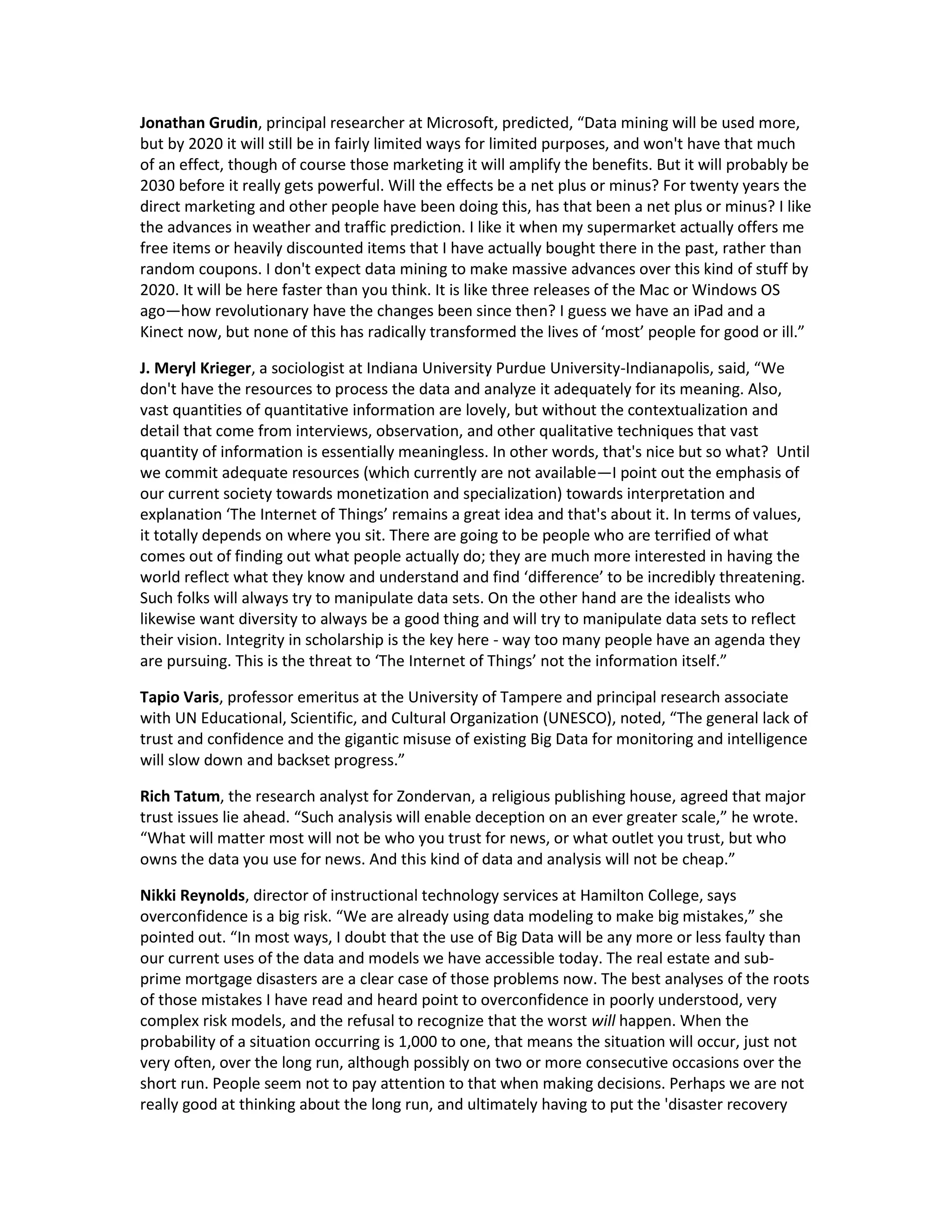 Jonathan Grudin, principal researcher at Microsoft, predicted, “Data mining will be used more,
but by 2020 it will still be in fairly limited ways for limited purposes, and won't have that much
of an effect, though of course those marketing it will amplify the benefits. But it will probably be
2030 before it really gets powerful. Will the effects be a net plus or minus? For twenty years the
direct marketing and other people have been doing this, has that been a net plus or minus? I like
the advances in weather and traffic prediction. I like it when my supermarket actually offers me
free items or heavily discounted items that I have actually bought there in the past, rather than
random coupons. I don't expect data mining to make massive advances over this kind of stuff by
2020. It will be here faster than you think. It is like three releases of the Mac or Windows OS
ago—how revolutionary have the changes been since then? I guess we have an iPad and a
Kinect now, but none of this has radically transformed the lives of ‘most’ people for good or ill.”

J. Meryl Krieger, a sociologist at Indiana University Purdue University-Indianapolis, said, “We
don't have the resources to process the data and analyze it adequately for its meaning. Also,
vast quantities of quantitative information are lovely, but without the contextualization and
detail that come from interviews, observation, and other qualitative techniques that vast
quantity of information is essentially meaningless. In other words, that's nice but so what? Until
we commit adequate resources (which currently are not available—I point out the emphasis of
our current society towards monetization and specialization) towards interpretation and
explanation ‘The Internet of Things’ remains a great idea and that's about it. In terms of values,
it totally depends on where you sit. There are going to be people who are terrified of what
comes out of finding out what people actually do; they are much more interested in having the
world reflect what they know and understand and find ‘difference’ to be incredibly threatening.
Such folks will always try to manipulate data sets. On the other hand are the idealists who
likewise want diversity to always be a good thing and will try to manipulate data sets to reflect
their vision. Integrity in scholarship is the key here - way too many people have an agenda they
are pursuing. This is the threat to ‘The Internet of Things’ not the information itself.”

Tapio Varis, professor emeritus at the University of Tampere and principal research associate
with UN Educational, Scientific, and Cultural Organization (UNESCO), noted, “The general lack of
trust and confidence and the gigantic misuse of existing Big Data for monitoring and intelligence
will slow down and backset progress.”

Rich Tatum, the research analyst for Zondervan, a religious publishing house, agreed that major
trust issues lie ahead. “Such analysis will enable deception on an ever greater scale,” he wrote.
“What will matter most will not be who you trust for news, or what outlet you trust, but who
owns the data you use for news. And this kind of data and analysis will not be cheap.”

Nikki Reynolds, director of instructional technology services at Hamilton College, says
overconfidence is a big risk. “We are already using data modeling to make big mistakes,” she
pointed out. “In most ways, I doubt that the use of Big Data will be any more or less faulty than
our current uses of the data and models we have accessible today. The real estate and sub-
prime mortgage disasters are a clear case of those problems now. The best analyses of the roots
of those mistakes I have read and heard point to overconfidence in poorly understood, very
complex risk models, and the refusal to recognize that the worst will happen. When the
probability of a situation occurring is 1,000 to one, that means the situation will occur, just not
very often, over the long run, although possibly on two or more consecutive occasions over the
short run. People seem not to pay attention to that when making decisions. Perhaps we are not
really good at thinking about the long run, and ultimately having to put the 'disaster recovery
 