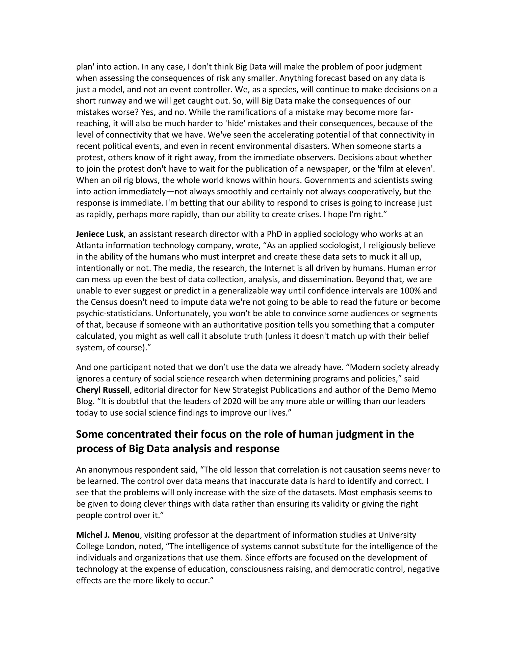 plan' into action. In any case, I don't think Big Data will make the problem of poor judgment
when assessing the consequences of risk any smaller. Anything forecast based on any data is
just a model, and not an event controller. We, as a species, will continue to make decisions on a
short runway and we will get caught out. So, will Big Data make the consequences of our
mistakes worse? Yes, and no. While the ramifications of a mistake may become more far-
reaching, it will also be much harder to 'hide' mistakes and their consequences, because of the
level of connectivity that we have. We've seen the accelerating potential of that connectivity in
recent political events, and even in recent environmental disasters. When someone starts a
protest, others know of it right away, from the immediate observers. Decisions about whether
to join the protest don't have to wait for the publication of a newspaper, or the 'film at eleven'.
When an oil rig blows, the whole world knows within hours. Governments and scientists swing
into action immediately—not always smoothly and certainly not always cooperatively, but the
response is immediate. I'm betting that our ability to respond to crises is going to increase just
as rapidly, perhaps more rapidly, than our ability to create crises. I hope I'm right.”

Jeniece Lusk, an assistant research director with a PhD in applied sociology who works at an
Atlanta information technology company, wrote, “As an applied sociologist, I religiously believe
in the ability of the humans who must interpret and create these data sets to muck it all up,
intentionally or not. The media, the research, the Internet is all driven by humans. Human error
can mess up even the best of data collection, analysis, and dissemination. Beyond that, we are
unable to ever suggest or predict in a generalizable way until confidence intervals are 100% and
the Census doesn't need to impute data we're not going to be able to read the future or become
psychic-statisticians. Unfortunately, you won't be able to convince some audiences or segments
of that, because if someone with an authoritative position tells you something that a computer
calculated, you might as well call it absolute truth (unless it doesn't match up with their belief
system, of course).”

And one participant noted that we don’t use the data we already have. “Modern society already
ignores a century of social science research when determining programs and policies,” said
Cheryl Russell, editorial director for New Strategist Publications and author of the Demo Memo
Blog. “It is doubtful that the leaders of 2020 will be any more able or willing than our leaders
today to use social science findings to improve our lives.”

Some concentrated their focus on the role of human judgment in the
process of Big Data analysis and response
An anonymous respondent said, “The old lesson that correlation is not causation seems never to
be learned. The control over data means that inaccurate data is hard to identify and correct. I
see that the problems will only increase with the size of the datasets. Most emphasis seems to
be given to doing clever things with data rather than ensuring its validity or giving the right
people control over it.”

Michel J. Menou, visiting professor at the department of information studies at University
College London, noted, “The intelligence of systems cannot substitute for the intelligence of the
individuals and organizations that use them. Since efforts are focused on the development of
technology at the expense of education, consciousness raising, and democratic control, negative
effects are the more likely to occur.”
 