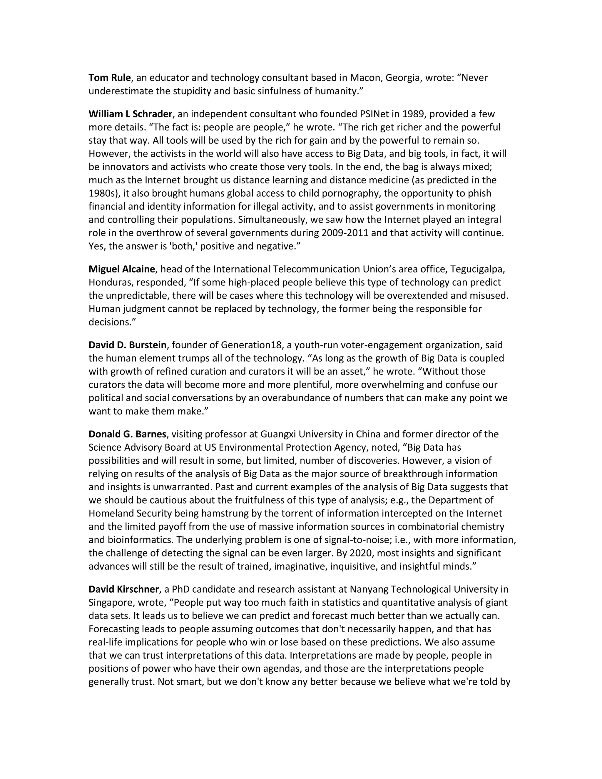 Tom Rule, an educator and technology consultant based in Macon, Georgia, wrote: “Never
underestimate the stupidity and basic sinfulness of humanity.”

William L Schrader, an independent consultant who founded PSINet in 1989, provided a few
more details. “The fact is: people are people,” he wrote. “The rich get richer and the powerful
stay that way. All tools will be used by the rich for gain and by the powerful to remain so.
However, the activists in the world will also have access to Big Data, and big tools, in fact, it will
be innovators and activists who create those very tools. In the end, the bag is always mixed;
much as the Internet brought us distance learning and distance medicine (as predicted in the
1980s), it also brought humans global access to child pornography, the opportunity to phish
financial and identity information for illegal activity, and to assist governments in monitoring
and controlling their populations. Simultaneously, we saw how the Internet played an integral
role in the overthrow of several governments during 2009-2011 and that activity will continue.
Yes, the answer is 'both,' positive and negative.”

Miguel Alcaine, head of the International Telecommunication Union’s area office, Tegucigalpa,
Honduras, responded, “If some high-placed people believe this type of technology can predict
the unpredictable, there will be cases where this technology will be overextended and misused.
Human judgment cannot be replaced by technology, the former being the responsible for
decisions.”

David D. Burstein, founder of Generation18, a youth-run voter-engagement organization, said
the human element trumps all of the technology. “As long as the growth of Big Data is coupled
with growth of refined curation and curators it will be an asset,” he wrote. “Without those
curators the data will become more and more plentiful, more overwhelming and confuse our
political and social conversations by an overabundance of numbers that can make any point we
want to make them make.”

Donald G. Barnes, visiting professor at Guangxi University in China and former director of the
Science Advisory Board at US Environmental Protection Agency, noted, “Big Data has
possibilities and will result in some, but limited, number of discoveries. However, a vision of
relying on results of the analysis of Big Data as the major source of breakthrough information
and insights is unwarranted. Past and current examples of the analysis of Big Data suggests that
we should be cautious about the fruitfulness of this type of analysis; e.g., the Department of
Homeland Security being hamstrung by the torrent of information intercepted on the Internet
and the limited payoff from the use of massive information sources in combinatorial chemistry
and bioinformatics. The underlying problem is one of signal-to-noise; i.e., with more information,
the challenge of detecting the signal can be even larger. By 2020, most insights and significant
advances will still be the result of trained, imaginative, inquisitive, and insightful minds.”

David Kirschner, a PhD candidate and research assistant at Nanyang Technological University in
Singapore, wrote, “People put way too much faith in statistics and quantitative analysis of giant
data sets. It leads us to believe we can predict and forecast much better than we actually can.
Forecasting leads to people assuming outcomes that don't necessarily happen, and that has
real-life implications for people who win or lose based on these predictions. We also assume
that we can trust interpretations of this data. Interpretations are made by people, people in
positions of power who have their own agendas, and those are the interpretations people
generally trust. Not smart, but we don't know any better because we believe what we're told by
 