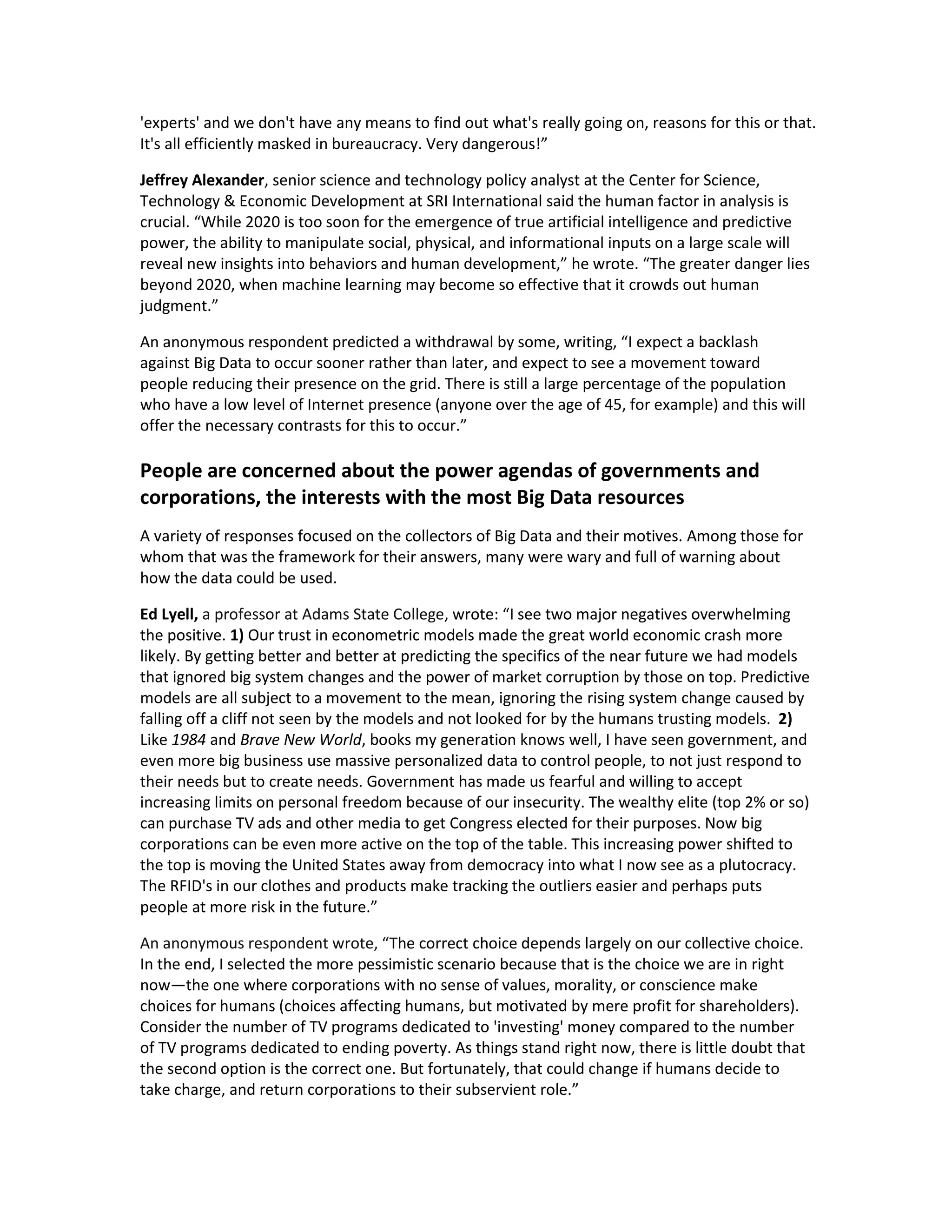 'experts' and we don't have any means to find out what's really going on, reasons for this or that.
It's all efficiently masked in bureaucracy. Very dangerous!”

Jeffrey Alexander, senior science and technology policy analyst at the Center for Science,
Technology & Economic Development at SRI International said the human factor in analysis is
crucial. “While 2020 is too soon for the emergence of true artificial intelligence and predictive
power, the ability to manipulate social, physical, and informational inputs on a large scale will
reveal new insights into behaviors and human development,” he wrote. “The greater danger lies
beyond 2020, when machine learning may become so effective that it crowds out human
judgment.”

An anonymous respondent predicted a withdrawal by some, writing, “I expect a backlash
against Big Data to occur sooner rather than later, and expect to see a movement toward
people reducing their presence on the grid. There is still a large percentage of the population
who have a low level of Internet presence (anyone over the age of 45, for example) and this will
offer the necessary contrasts for this to occur.”

People are concerned about the power agendas of governments and
corporations, the interests with the most Big Data resources
A variety of responses focused on the collectors of Big Data and their motives. Among those for
whom that was the framework for their answers, many were wary and full of warning about
how the data could be used.

Ed Lyell, a professor at Adams State College, wrote: “I see two major negatives overwhelming
the positive. 1) Our trust in econometric models made the great world economic crash more
likely. By getting better and better at predicting the specifics of the near future we had models
that ignored big system changes and the power of market corruption by those on top. Predictive
models are all subject to a movement to the mean, ignoring the rising system change caused by
falling off a cliff not seen by the models and not looked for by the humans trusting models. 2)
Like 1984 and Brave New World, books my generation knows well, I have seen government, and
even more big business use massive personalized data to control people, to not just respond to
their needs but to create needs. Government has made us fearful and willing to accept
increasing limits on personal freedom because of our insecurity. The wealthy elite (top 2% or so)
can purchase TV ads and other media to get Congress elected for their purposes. Now big
corporations can be even more active on the top of the table. This increasing power shifted to
the top is moving the United States away from democracy into what I now see as a plutocracy.
The RFID's in our clothes and products make tracking the outliers easier and perhaps puts
people at more risk in the future.”

An anonymous respondent wrote, “The correct choice depends largely on our collective choice.
In the end, I selected the more pessimistic scenario because that is the choice we are in right
now—the one where corporations with no sense of values, morality, or conscience make
choices for humans (choices affecting humans, but motivated by mere profit for shareholders).
Consider the number of TV programs dedicated to 'investing' money compared to the number
of TV programs dedicated to ending poverty. As things stand right now, there is little doubt that
the second option is the correct one. But fortunately, that could change if humans decide to
take charge, and return corporations to their subservient role.”
 