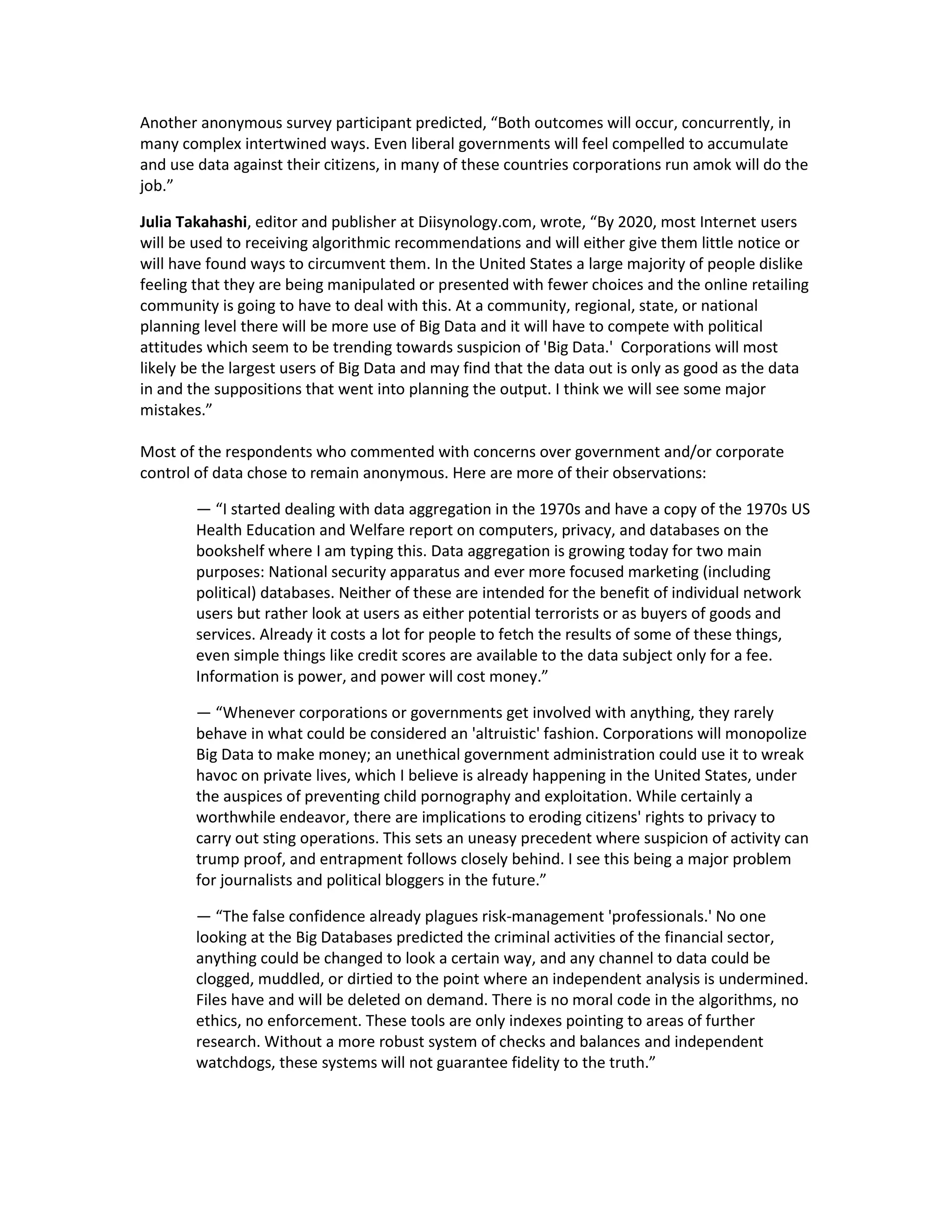 Another anonymous survey participant predicted, “Both outcomes will occur, concurrently, in
many complex intertwined ways. Even liberal governments will feel compelled to accumulate
and use data against their citizens, in many of these countries corporations run amok will do the
job.”

Julia Takahashi, editor and publisher at Diisynology.com, wrote, “By 2020, most Internet users
will be used to receiving algorithmic recommendations and will either give them little notice or
will have found ways to circumvent them. In the United States a large majority of people dislike
feeling that they are being manipulated or presented with fewer choices and the online retailing
community is going to have to deal with this. At a community, regional, state, or national
planning level there will be more use of Big Data and it will have to compete with political
attitudes which seem to be trending towards suspicion of 'Big Data.' Corporations will most
likely be the largest users of Big Data and may find that the data out is only as good as the data
in and the suppositions that went into planning the output. I think we will see some major
mistakes.”

Most of the respondents who commented with concerns over government and/or corporate
control of data chose to remain anonymous. Here are more of their observations:

        — “I started dealing with data aggregation in the 1970s and have a copy of the 1970s US
        Health Education and Welfare report on computers, privacy, and databases on the
        bookshelf where I am typing this. Data aggregation is growing today for two main
        purposes: National security apparatus and ever more focused marketing (including
        political) databases. Neither of these are intended for the benefit of individual network
        users but rather look at users as either potential terrorists or as buyers of goods and
        services. Already it costs a lot for people to fetch the results of some of these things,
        even simple things like credit scores are available to the data subject only for a fee.
        Information is power, and power will cost money.”

        — “Whenever corporations or governments get involved with anything, they rarely
        behave in what could be considered an 'altruistic' fashion. Corporations will monopolize
        Big Data to make money; an unethical government administration could use it to wreak
        havoc on private lives, which I believe is already happening in the United States, under
        the auspices of preventing child pornography and exploitation. While certainly a
        worthwhile endeavor, there are implications to eroding citizens' rights to privacy to
        carry out sting operations. This sets an uneasy precedent where suspicion of activity can
        trump proof, and entrapment follows closely behind. I see this being a major problem
        for journalists and political bloggers in the future.”

        — “The false confidence already plagues risk-management 'professionals.' No one
        looking at the Big Databases predicted the criminal activities of the financial sector,
        anything could be changed to look a certain way, and any channel to data could be
        clogged, muddled, or dirtied to the point where an independent analysis is undermined.
        Files have and will be deleted on demand. There is no moral code in the algorithms, no
        ethics, no enforcement. These tools are only indexes pointing to areas of further
        research. Without a more robust system of checks and balances and independent
        watchdogs, these systems will not guarantee fidelity to the truth.”
 