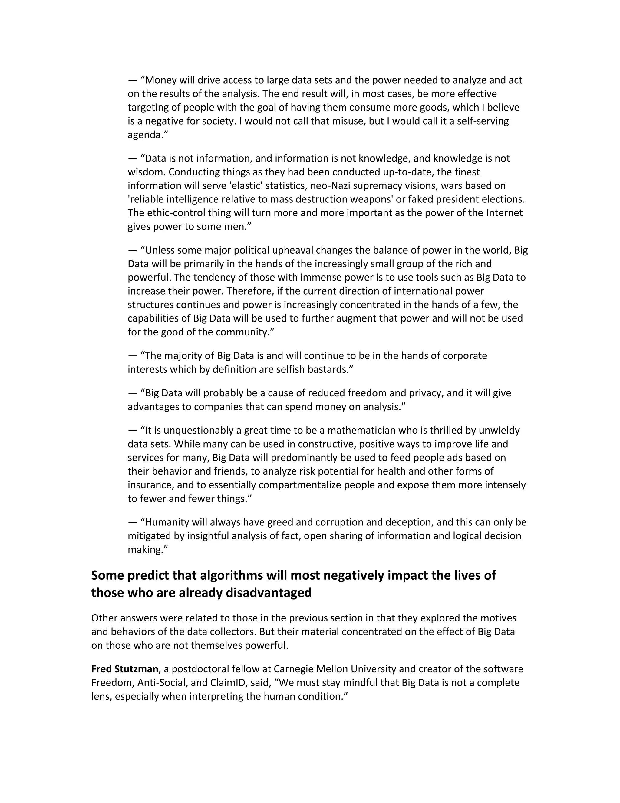 — “Money will drive access to large data sets and the power needed to analyze and act
        on the results of the analysis. The end result will, in most cases, be more effective
        targeting of people with the goal of having them consume more goods, which I believe
        is a negative for society. I would not call that misuse, but I would call it a self-serving
        agenda.”

        — “Data is not information, and information is not knowledge, and knowledge is not
        wisdom. Conducting things as they had been conducted up-to-date, the finest
        information will serve 'elastic' statistics, neo-Nazi supremacy visions, wars based on
        'reliable intelligence relative to mass destruction weapons' or faked president elections.
        The ethic-control thing will turn more and more important as the power of the Internet
        gives power to some men.”

        — “Unless some major political upheaval changes the balance of power in the world, Big
        Data will be primarily in the hands of the increasingly small group of the rich and
        powerful. The tendency of those with immense power is to use tools such as Big Data to
        increase their power. Therefore, if the current direction of international power
        structures continues and power is increasingly concentrated in the hands of a few, the
        capabilities of Big Data will be used to further augment that power and will not be used
        for the good of the community.”

        — “The majority of Big Data is and will continue to be in the hands of corporate
        interests which by definition are selfish bastards.”

        — “Big Data will probably be a cause of reduced freedom and privacy, and it will give
        advantages to companies that can spend money on analysis.”

        — “It is unquestionably a great time to be a mathematician who is thrilled by unwieldy
        data sets. While many can be used in constructive, positive ways to improve life and
        services for many, Big Data will predominantly be used to feed people ads based on
        their behavior and friends, to analyze risk potential for health and other forms of
        insurance, and to essentially compartmentalize people and expose them more intensely
        to fewer and fewer things.”

        — “Humanity will always have greed and corruption and deception, and this can only be
        mitigated by insightful analysis of fact, open sharing of information and logical decision
        making.”

Some predict that algorithms will most negatively impact the lives of
those who are already disadvantaged
Other answers were related to those in the previous section in that they explored the motives
and behaviors of the data collectors. But their material concentrated on the effect of Big Data
on those who are not themselves powerful.

Fred Stutzman, a postdoctoral fellow at Carnegie Mellon University and creator of the software
Freedom, Anti-Social, and ClaimID, said, “We must stay mindful that Big Data is not a complete
lens, especially when interpreting the human condition.”
 