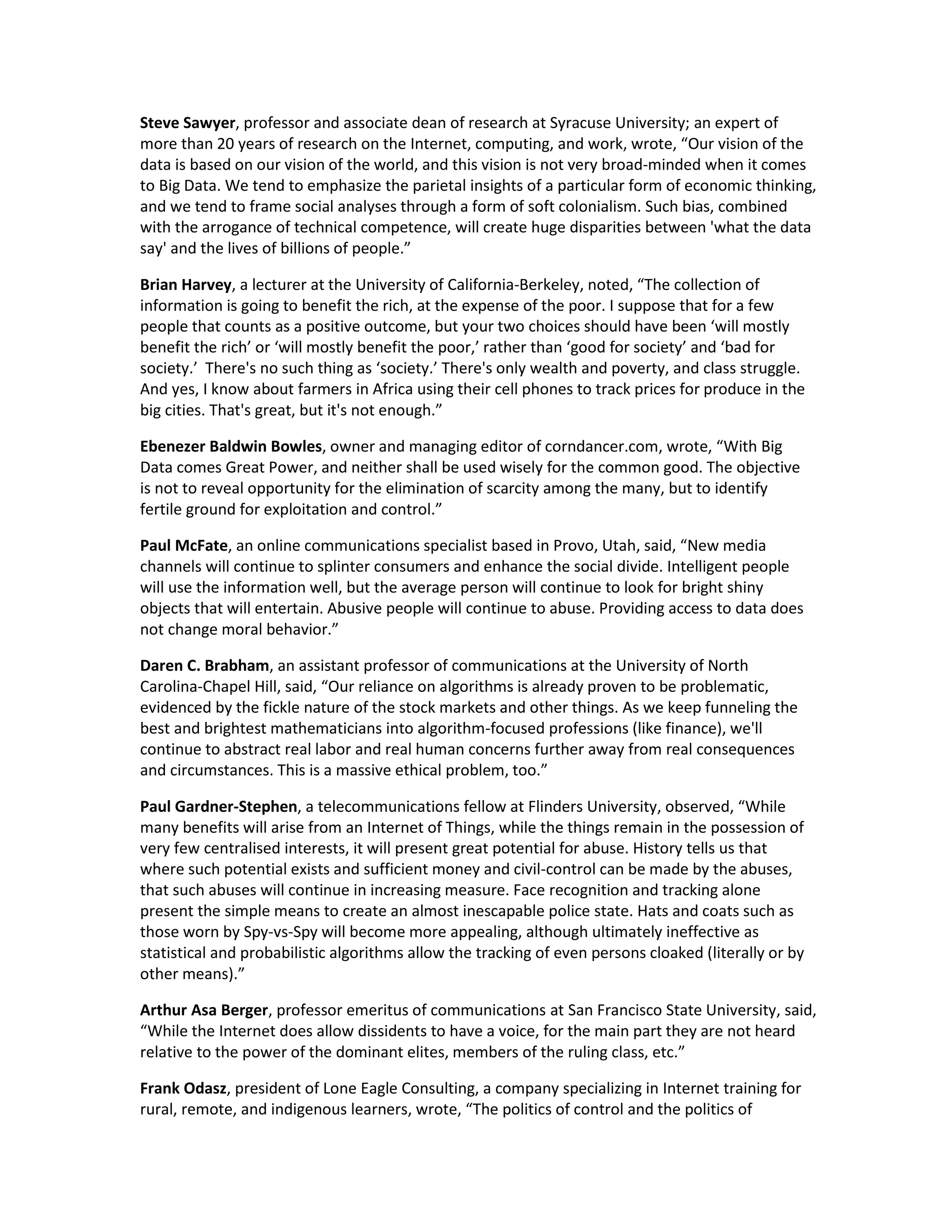 Steve Sawyer, professor and associate dean of research at Syracuse University; an expert of
more than 20 years of research on the Internet, computing, and work, wrote, “Our vision of the
data is based on our vision of the world, and this vision is not very broad-minded when it comes
to Big Data. We tend to emphasize the parietal insights of a particular form of economic thinking,
and we tend to frame social analyses through a form of soft colonialism. Such bias, combined
with the arrogance of technical competence, will create huge disparities between 'what the data
say' and the lives of billions of people.”

Brian Harvey, a lecturer at the University of California-Berkeley, noted, “The collection of
information is going to benefit the rich, at the expense of the poor. I suppose that for a few
people that counts as a positive outcome, but your two choices should have been ‘will mostly
benefit the rich’ or ‘will mostly benefit the poor,’ rather than ‘good for society’ and ‘bad for
society.’ There's no such thing as ‘society.’ There's only wealth and poverty, and class struggle.
And yes, I know about farmers in Africa using their cell phones to track prices for produce in the
big cities. That's great, but it's not enough.”

Ebenezer Baldwin Bowles, owner and managing editor of corndancer.com, wrote, “With Big
Data comes Great Power, and neither shall be used wisely for the common good. The objective
is not to reveal opportunity for the elimination of scarcity among the many, but to identify
fertile ground for exploitation and control.”

Paul McFate, an online communications specialist based in Provo, Utah, said, “New media
channels will continue to splinter consumers and enhance the social divide. Intelligent people
will use the information well, but the average person will continue to look for bright shiny
objects that will entertain. Abusive people will continue to abuse. Providing access to data does
not change moral behavior.”

Daren C. Brabham, an assistant professor of communications at the University of North
Carolina-Chapel Hill, said, “Our reliance on algorithms is already proven to be problematic,
evidenced by the fickle nature of the stock markets and other things. As we keep funneling the
best and brightest mathematicians into algorithm-focused professions (like finance), we'll
continue to abstract real labor and real human concerns further away from real consequences
and circumstances. This is a massive ethical problem, too.”

Paul Gardner-Stephen, a telecommunications fellow at Flinders University, observed, “While
many benefits will arise from an Internet of Things, while the things remain in the possession of
very few centralised interests, it will present great potential for abuse. History tells us that
where such potential exists and sufficient money and civil-control can be made by the abuses,
that such abuses will continue in increasing measure. Face recognition and tracking alone
present the simple means to create an almost inescapable police state. Hats and coats such as
those worn by Spy-vs-Spy will become more appealing, although ultimately ineffective as
statistical and probabilistic algorithms allow the tracking of even persons cloaked (literally or by
other means).”

Arthur Asa Berger, professor emeritus of communications at San Francisco State University, said,
“While the Internet does allow dissidents to have a voice, for the main part they are not heard
relative to the power of the dominant elites, members of the ruling class, etc.”

Frank Odasz, president of Lone Eagle Consulting, a company specializing in Internet training for
rural, remote, and indigenous learners, wrote, “The politics of control and the politics of
 