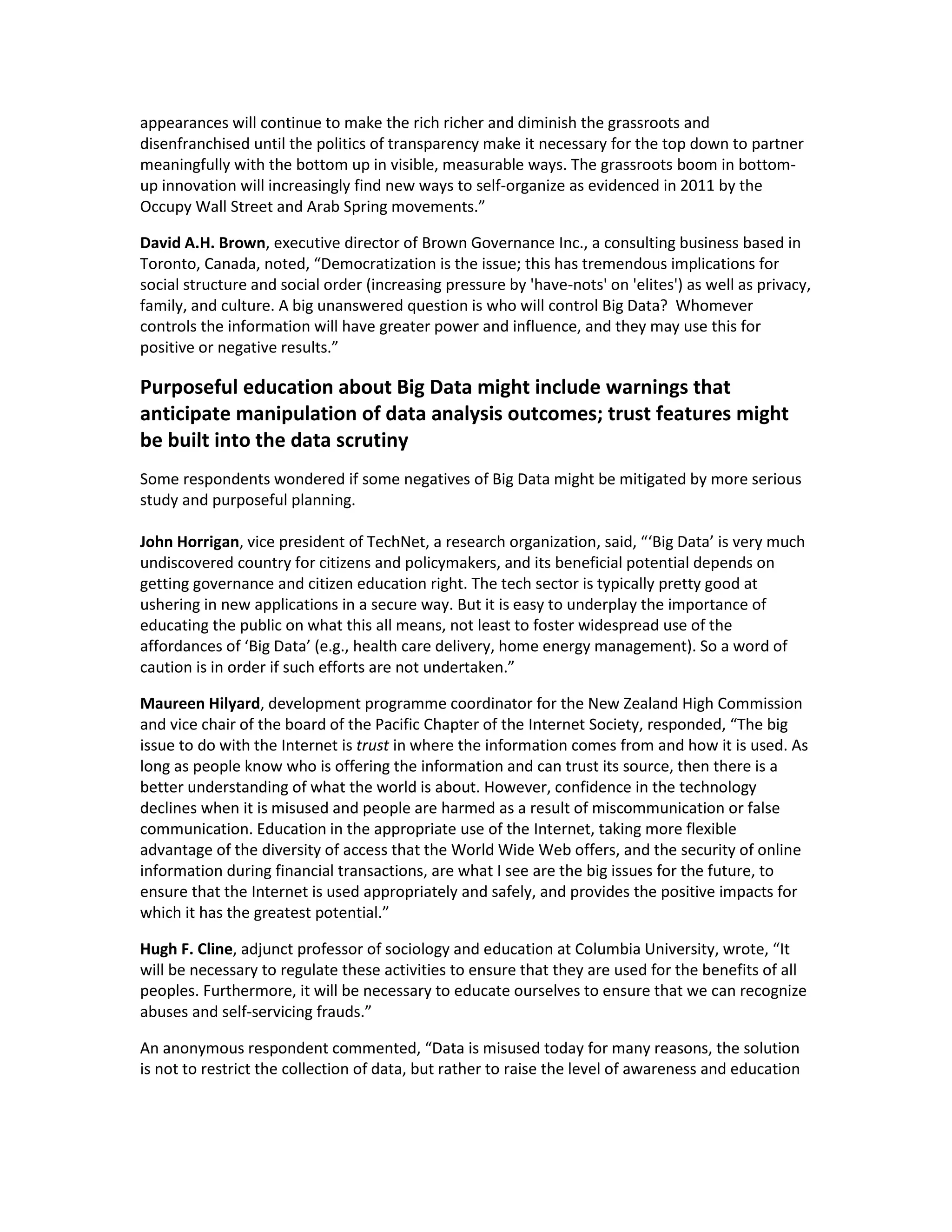 appearances will continue to make the rich richer and diminish the grassroots and
disenfranchised until the politics of transparency make it necessary for the top down to partner
meaningfully with the bottom up in visible, measurable ways. The grassroots boom in bottom-
up innovation will increasingly find new ways to self-organize as evidenced in 2011 by the
Occupy Wall Street and Arab Spring movements.”

David A.H. Brown, executive director of Brown Governance Inc., a consulting business based in
Toronto, Canada, noted, “Democratization is the issue; this has tremendous implications for
social structure and social order (increasing pressure by 'have-nots' on 'elites') as well as privacy,
family, and culture. A big unanswered question is who will control Big Data? Whomever
controls the information will have greater power and influence, and they may use this for
positive or negative results.”

Purposeful education about Big Data might include warnings that
anticipate manipulation of data analysis outcomes; trust features might
be built into the data scrutiny
Some respondents wondered if some negatives of Big Data might be mitigated by more serious
study and purposeful planning.

John Horrigan, vice president of TechNet, a research organization, said, “‘Big Data’ is very much
undiscovered country for citizens and policymakers, and its beneficial potential depends on
getting governance and citizen education right. The tech sector is typically pretty good at
ushering in new applications in a secure way. But it is easy to underplay the importance of
educating the public on what this all means, not least to foster widespread use of the
affordances of ‘Big Data’ (e.g., health care delivery, home energy management). So a word of
caution is in order if such efforts are not undertaken.”

Maureen Hilyard, development programme coordinator for the New Zealand High Commission
and vice chair of the board of the Pacific Chapter of the Internet Society, responded, “The big
issue to do with the Internet is trust in where the information comes from and how it is used. As
long as people know who is offering the information and can trust its source, then there is a
better understanding of what the world is about. However, confidence in the technology
declines when it is misused and people are harmed as a result of miscommunication or false
communication. Education in the appropriate use of the Internet, taking more flexible
advantage of the diversity of access that the World Wide Web offers, and the security of online
information during financial transactions, are what I see are the big issues for the future, to
ensure that the Internet is used appropriately and safely, and provides the positive impacts for
which it has the greatest potential.”

Hugh F. Cline, adjunct professor of sociology and education at Columbia University, wrote, “It
will be necessary to regulate these activities to ensure that they are used for the benefits of all
peoples. Furthermore, it will be necessary to educate ourselves to ensure that we can recognize
abuses and self-servicing frauds.”

An anonymous respondent commented, “Data is misused today for many reasons, the solution
is not to restrict the collection of data, but rather to raise the level of awareness and education
 