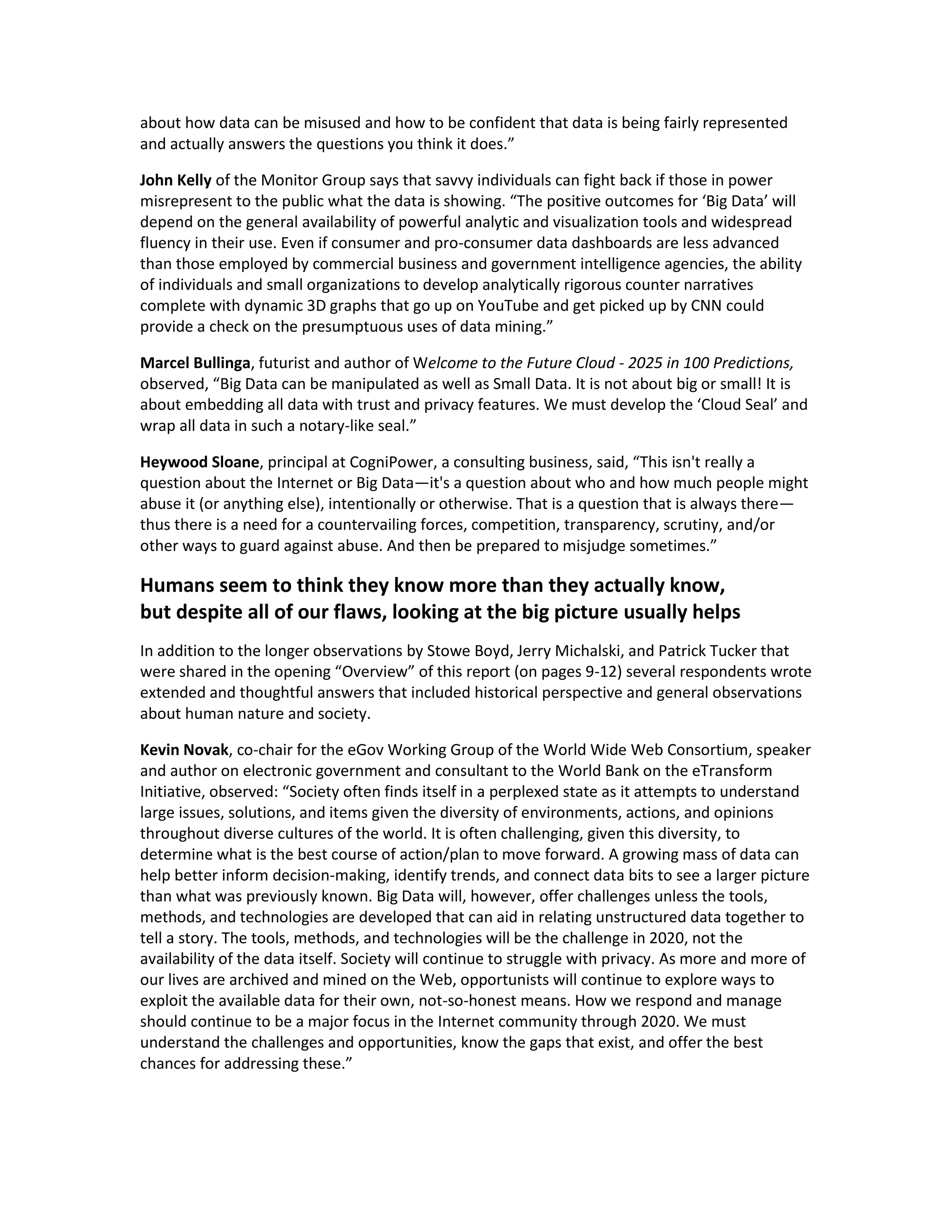 about how data can be misused and how to be confident that data is being fairly represented
and actually answers the questions you think it does.”

John Kelly of the Monitor Group says that savvy individuals can fight back if those in power
misrepresent to the public what the data is showing. “The positive outcomes for ‘Big Data’ will
depend on the general availability of powerful analytic and visualization tools and widespread
fluency in their use. Even if consumer and pro-consumer data dashboards are less advanced
than those employed by commercial business and government intelligence agencies, the ability
of individuals and small organizations to develop analytically rigorous counter narratives
complete with dynamic 3D graphs that go up on YouTube and get picked up by CNN could
provide a check on the presumptuous uses of data mining.”

Marcel Bullinga, futurist and author of Welcome to the Future Cloud - 2025 in 100 Predictions,
observed, “Big Data can be manipulated as well as Small Data. It is not about big or small! It is
about embedding all data with trust and privacy features. We must develop the ‘Cloud Seal’ and
wrap all data in such a notary-like seal.”

Heywood Sloane, principal at CogniPower, a consulting business, said, “This isn't really a
question about the Internet or Big Data—it's a question about who and how much people might
abuse it (or anything else), intentionally or otherwise. That is a question that is always there—
thus there is a need for a countervailing forces, competition, transparency, scrutiny, and/or
other ways to guard against abuse. And then be prepared to misjudge sometimes.”

Humans seem to think they know more than they actually know,
but despite all of our flaws, looking at the big picture usually helps
In addition to the longer observations by Stowe Boyd, Jerry Michalski, and Patrick Tucker that
were shared in the opening “Overview” of this report (on pages 9-12) several respondents wrote
extended and thoughtful answers that included historical perspective and general observations
about human nature and society.

Kevin Novak, co-chair for the eGov Working Group of the World Wide Web Consortium, speaker
and author on electronic government and consultant to the World Bank on the eTransform
Initiative, observed: “Society often finds itself in a perplexed state as it attempts to understand
large issues, solutions, and items given the diversity of environments, actions, and opinions
throughout diverse cultures of the world. It is often challenging, given this diversity, to
determine what is the best course of action/plan to move forward. A growing mass of data can
help better inform decision-making, identify trends, and connect data bits to see a larger picture
than what was previously known. Big Data will, however, offer challenges unless the tools,
methods, and technologies are developed that can aid in relating unstructured data together to
tell a story. The tools, methods, and technologies will be the challenge in 2020, not the
availability of the data itself. Society will continue to struggle with privacy. As more and more of
our lives are archived and mined on the Web, opportunists will continue to explore ways to
exploit the available data for their own, not-so-honest means. How we respond and manage
should continue to be a major focus in the Internet community through 2020. We must
understand the challenges and opportunities, know the gaps that exist, and offer the best
chances for addressing these.”
 
