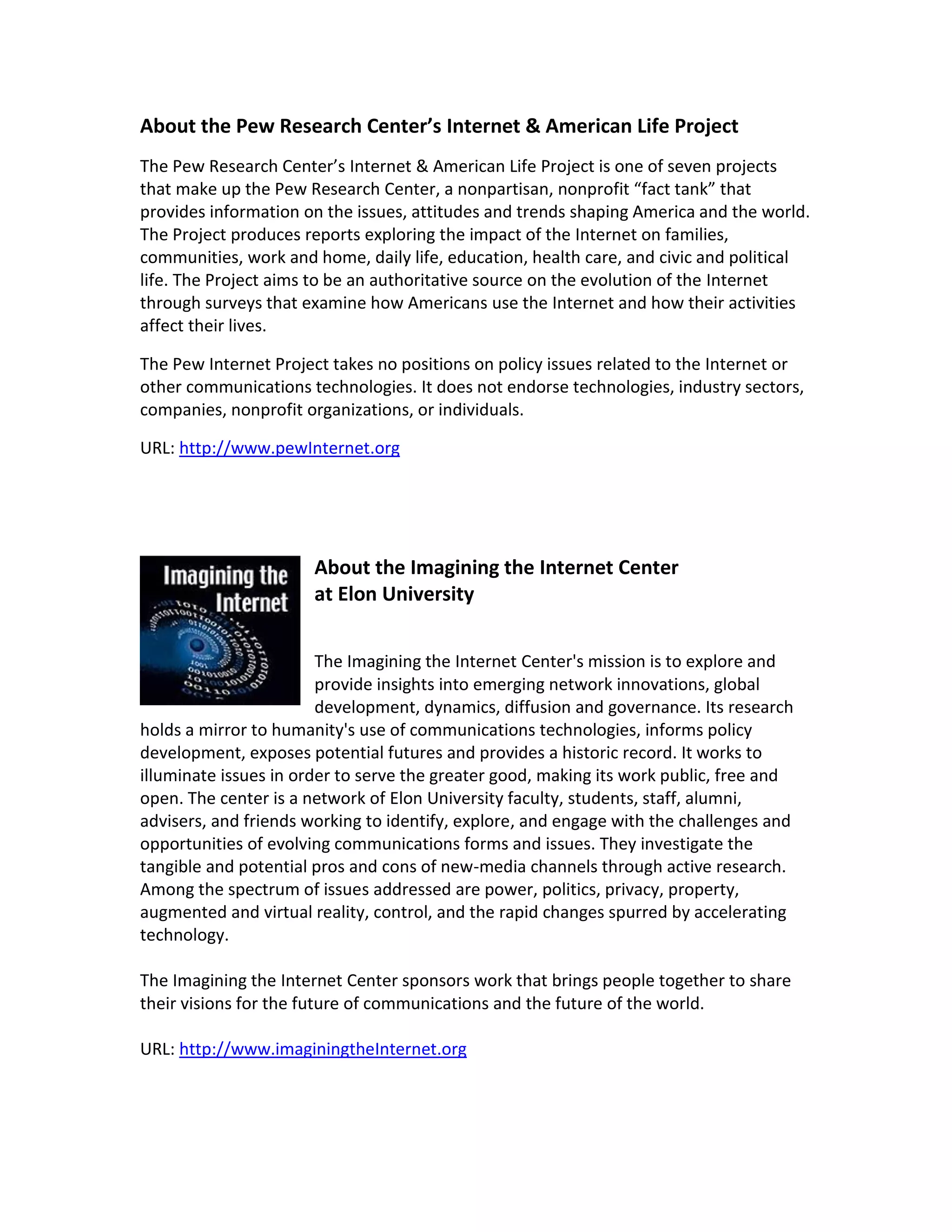About the Pew Research Center’s Internet & American Life Project
The Pew Research Center’s Internet & American Life Project is one of seven projects
that make up the Pew Research Center, a nonpartisan, nonprofit “fact tank” that
provides information on the issues, attitudes and trends shaping America and the world.
The Project produces reports exploring the impact of the Internet on families,
communities, work and home, daily life, education, health care, and civic and political
life. The Project aims to be an authoritative source on the evolution of the Internet
through surveys that examine how Americans use the Internet and how their activities
affect their lives.

The Pew Internet Project takes no positions on policy issues related to the Internet or
other communications technologies. It does not endorse technologies, industry sectors,
companies, nonprofit organizations, or individuals.

URL: http://www.pewInternet.org




                      About the Imagining the Internet Center
                      at Elon University


                        The Imagining the Internet Center's mission is to explore and
                        provide insights into emerging network innovations, global
                        development, dynamics, diffusion and governance. Its research
holds a mirror to humanity's use of communications technologies, informs policy
development, exposes potential futures and provides a historic record. It works to
illuminate issues in order to serve the greater good, making its work public, free and
open. The center is a network of Elon University faculty, students, staff, alumni,
advisers, and friends working to identify, explore, and engage with the challenges and
opportunities of evolving communications forms and issues. They investigate the
tangible and potential pros and cons of new-media channels through active research.
Among the spectrum of issues addressed are power, politics, privacy, property,
augmented and virtual reality, control, and the rapid changes spurred by accelerating
technology.

The Imagining the Internet Center sponsors work that brings people together to share
their visions for the future of communications and the future of the world.

URL: http://www.imaginingtheInternet.org
 