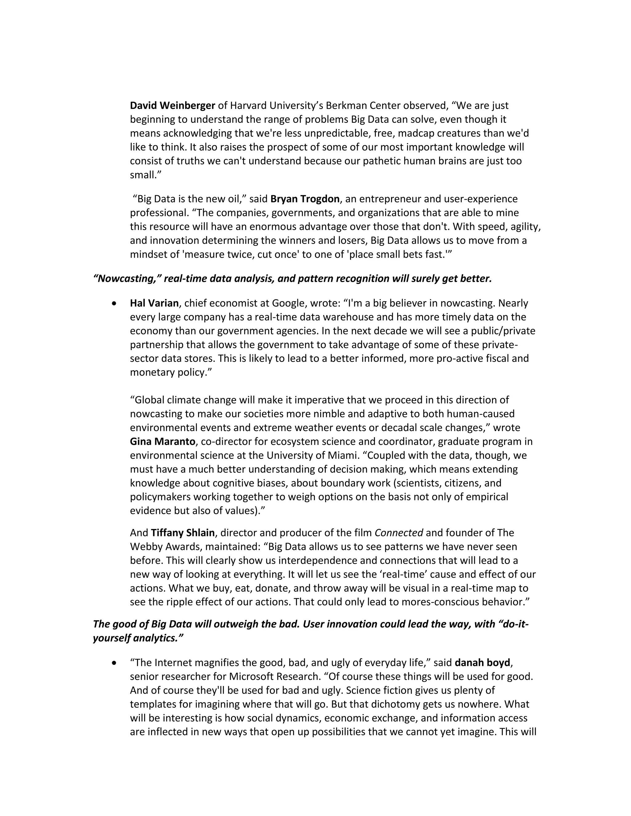 David Weinberger of Harvard University’s Berkman Center observed, “We are just
       beginning to understand the range of problems Big Data can solve, even though it
       means acknowledging that we're less unpredictable, free, madcap creatures than we'd
       like to think. It also raises the prospect of some of our most important knowledge will
       consist of truths we can't understand because our pathetic human brains are just too
       small.”

        “Big Data is the new oil,” said Bryan Trogdon, an entrepreneur and user-experience
       professional. “The companies, governments, and organizations that are able to mine
       this resource will have an enormous advantage over those that don't. With speed, agility,
       and innovation determining the winners and losers, Big Data allows us to move from a
       mindset of 'measure twice, cut once' to one of 'place small bets fast.'”

“Nowcasting,” real-time data analysis, and pattern recognition will surely get better.

      Hal Varian, chief economist at Google, wrote: “I'm a big believer in nowcasting. Nearly
       every large company has a real-time data warehouse and has more timely data on the
       economy than our government agencies. In the next decade we will see a public/private
       partnership that allows the government to take advantage of some of these private-
       sector data stores. This is likely to lead to a better informed, more pro-active fiscal and
       monetary policy.”

       “Global climate change will make it imperative that we proceed in this direction of
       nowcasting to make our societies more nimble and adaptive to both human-caused
       environmental events and extreme weather events or decadal scale changes,” wrote
       Gina Maranto, co-director for ecosystem science and coordinator, graduate program in
       environmental science at the University of Miami. “Coupled with the data, though, we
       must have a much better understanding of decision making, which means extending
       knowledge about cognitive biases, about boundary work (scientists, citizens, and
       policymakers working together to weigh options on the basis not only of empirical
       evidence but also of values).”
       And Tiffany Shlain, director and producer of the film Connected and founder of The
       Webby Awards, maintained: “Big Data allows us to see patterns we have never seen
       before. This will clearly show us interdependence and connections that will lead to a
       new way of looking at everything. It will let us see the ‘real-time’ cause and effect of our
       actions. What we buy, eat, donate, and throw away will be visual in a real-time map to
       see the ripple effect of our actions. That could only lead to mores-conscious behavior.”
The good of Big Data will outweigh the bad. User innovation could lead the way, with “do-it-
yourself analytics.”

      “The Internet magnifies the good, bad, and ugly of everyday life,” said danah boyd,
       senior researcher for Microsoft Research. “Of course these things will be used for good.
       And of course they'll be used for bad and ugly. Science fiction gives us plenty of
       templates for imagining where that will go. But that dichotomy gets us nowhere. What
       will be interesting is how social dynamics, economic exchange, and information access
       are inflected in new ways that open up possibilities that we cannot yet imagine. This will
 