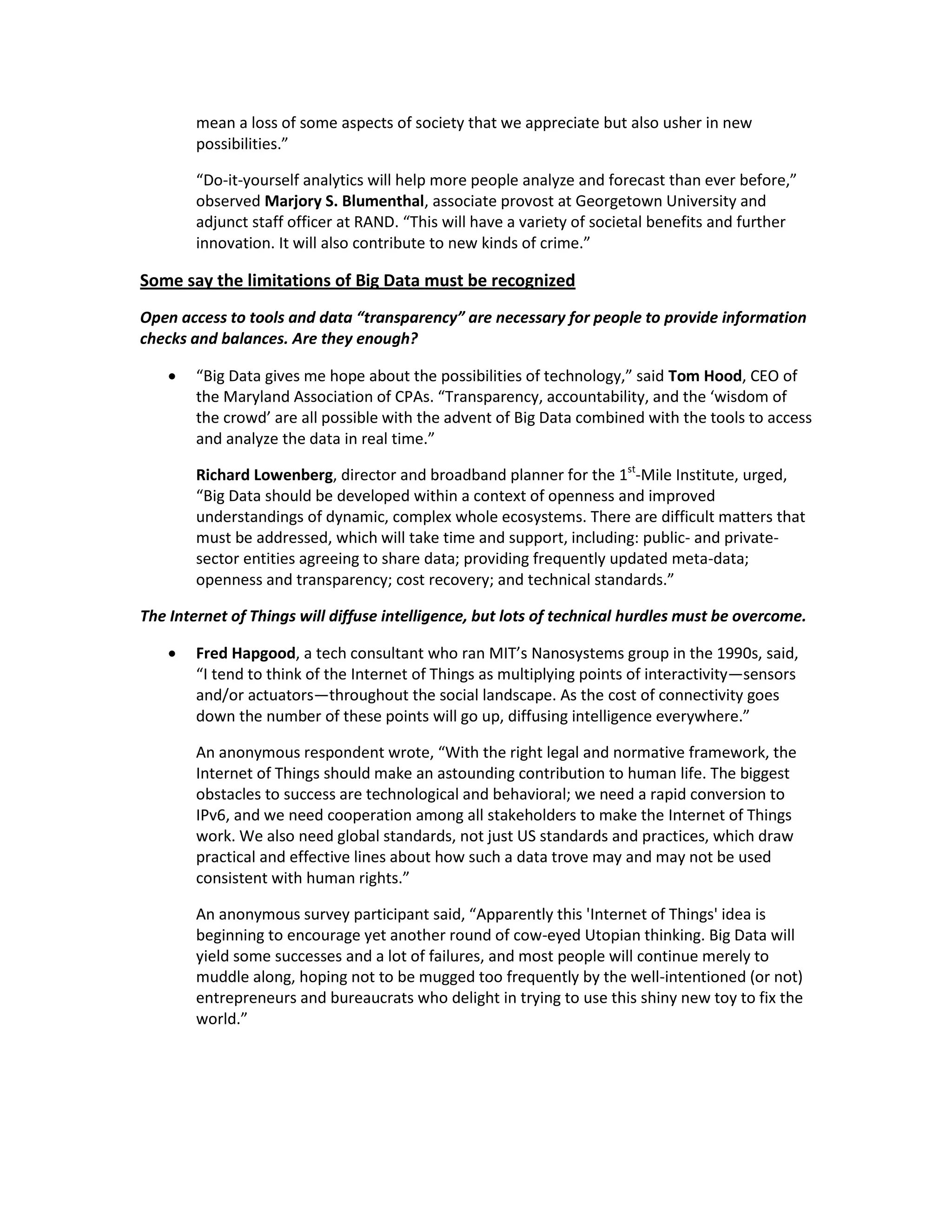 mean a loss of some aspects of society that we appreciate but also usher in new
        possibilities.”

        “Do-it-yourself analytics will help more people analyze and forecast than ever before,”
        observed Marjory S. Blumenthal, associate provost at Georgetown University and
        adjunct staff officer at RAND. “This will have a variety of societal benefits and further
        innovation. It will also contribute to new kinds of crime.”

Some say the limitations of Big Data must be recognized
Open access to tools and data “transparency” are necessary for people to provide information
checks and balances. Are they enough?

       “Big Data gives me hope about the possibilities of technology,” said Tom Hood, CEO of
        the Maryland Association of CPAs. “Transparency, accountability, and the ‘wisdom of
        the crowd’ are all possible with the advent of Big Data combined with the tools to access
        and analyze the data in real time.”

        Richard Lowenberg, director and broadband planner for the 1st-Mile Institute, urged,
        “Big Data should be developed within a context of openness and improved
        understandings of dynamic, complex whole ecosystems. There are difficult matters that
        must be addressed, which will take time and support, including: public- and private-
        sector entities agreeing to share data; providing frequently updated meta-data;
        openness and transparency; cost recovery; and technical standards.”

The Internet of Things will diffuse intelligence, but lots of technical hurdles must be overcome.

       Fred Hapgood, a tech consultant who ran MIT’s Nanosystems group in the 1990s, said,
        “I tend to think of the Internet of Things as multiplying points of interactivity—sensors
        and/or actuators—throughout the social landscape. As the cost of connectivity goes
        down the number of these points will go up, diffusing intelligence everywhere.”

        An anonymous respondent wrote, “With the right legal and normative framework, the
        Internet of Things should make an astounding contribution to human life. The biggest
        obstacles to success are technological and behavioral; we need a rapid conversion to
        IPv6, and we need cooperation among all stakeholders to make the Internet of Things
        work. We also need global standards, not just US standards and practices, which draw
        practical and effective lines about how such a data trove may and may not be used
        consistent with human rights.”

        An anonymous survey participant said, “Apparently this 'Internet of Things' idea is
        beginning to encourage yet another round of cow-eyed Utopian thinking. Big Data will
        yield some successes and a lot of failures, and most people will continue merely to
        muddle along, hoping not to be mugged too frequently by the well-intentioned (or not)
        entrepreneurs and bureaucrats who delight in trying to use this shiny new toy to fix the
        world.”
 