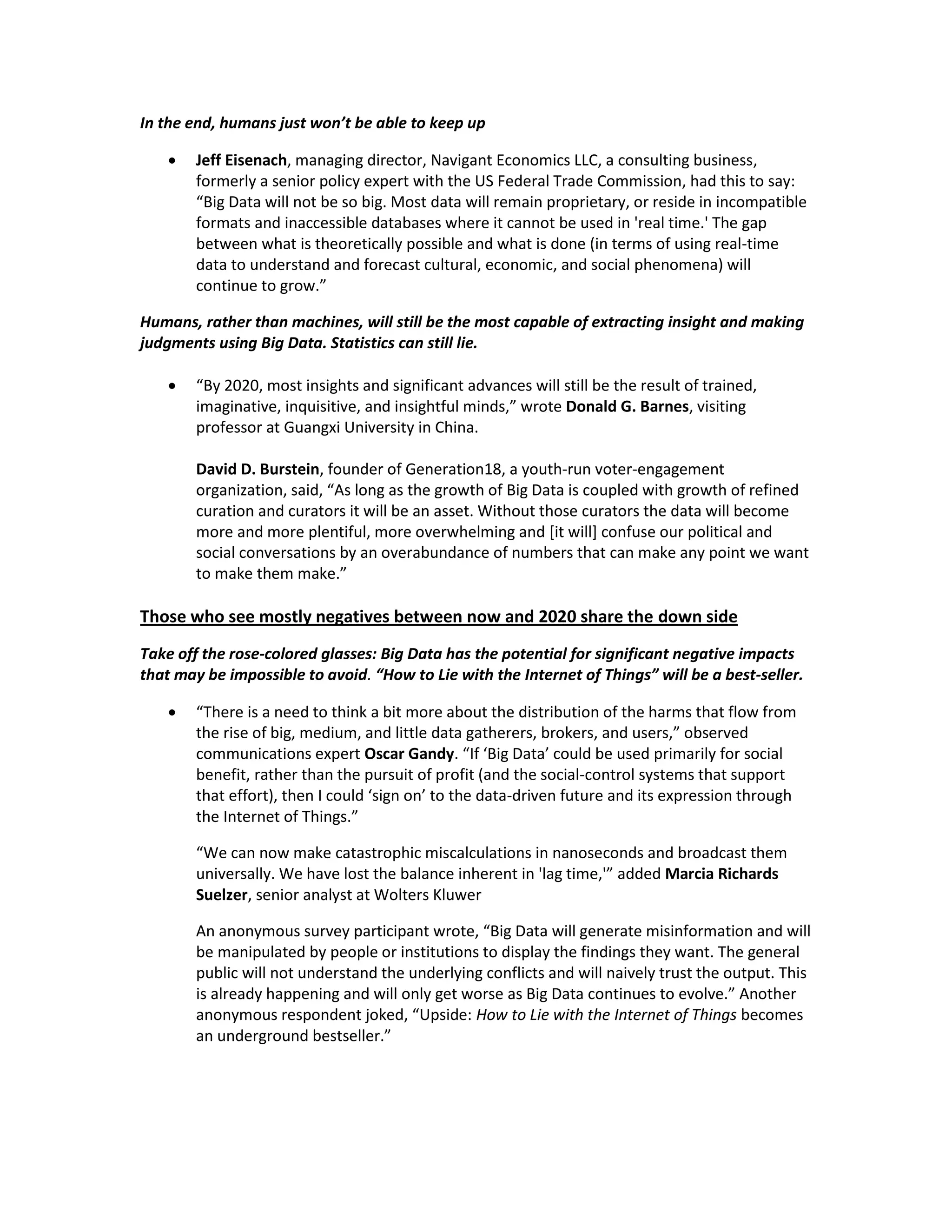In the end, humans just won’t be able to keep up

       Jeff Eisenach, managing director, Navigant Economics LLC, a consulting business,
        formerly a senior policy expert with the US Federal Trade Commission, had this to say:
        “Big Data will not be so big. Most data will remain proprietary, or reside in incompatible
        formats and inaccessible databases where it cannot be used in 'real time.' The gap
        between what is theoretically possible and what is done (in terms of using real-time
        data to understand and forecast cultural, economic, and social phenomena) will
        continue to grow.”

Humans, rather than machines, will still be the most capable of extracting insight and making
judgments using Big Data. Statistics can still lie.

       “By 2020, most insights and significant advances will still be the result of trained,
        imaginative, inquisitive, and insightful minds,” wrote Donald G. Barnes, visiting
        professor at Guangxi University in China.

        David D. Burstein, founder of Generation18, a youth-run voter-engagement
        organization, said, “As long as the growth of Big Data is coupled with growth of refined
        curation and curators it will be an asset. Without those curators the data will become
        more and more plentiful, more overwhelming and [it will] confuse our political and
        social conversations by an overabundance of numbers that can make any point we want
        to make them make.”

Those who see mostly negatives between now and 2020 share the down side
Take off the rose-colored glasses: Big Data has the potential for significant negative impacts
that may be impossible to avoid. “How to Lie with the Internet of Things” will be a best-seller.

       “There is a need to think a bit more about the distribution of the harms that flow from
        the rise of big, medium, and little data gatherers, brokers, and users,” observed
        communications expert Oscar Gandy. “If ‘Big Data’ could be used primarily for social
        benefit, rather than the pursuit of profit (and the social-control systems that support
        that effort), then I could ‘sign on’ to the data-driven future and its expression through
        the Internet of Things.”

        “We can now make catastrophic miscalculations in nanoseconds and broadcast them
        universally. We have lost the balance inherent in 'lag time,'” added Marcia Richards
        Suelzer, senior analyst at Wolters Kluwer

        An anonymous survey participant wrote, “Big Data will generate misinformation and will
        be manipulated by people or institutions to display the findings they want. The general
        public will not understand the underlying conflicts and will naively trust the output. This
        is already happening and will only get worse as Big Data continues to evolve.” Another
        anonymous respondent joked, “Upside: How to Lie with the Internet of Things becomes
        an underground bestseller.”
 