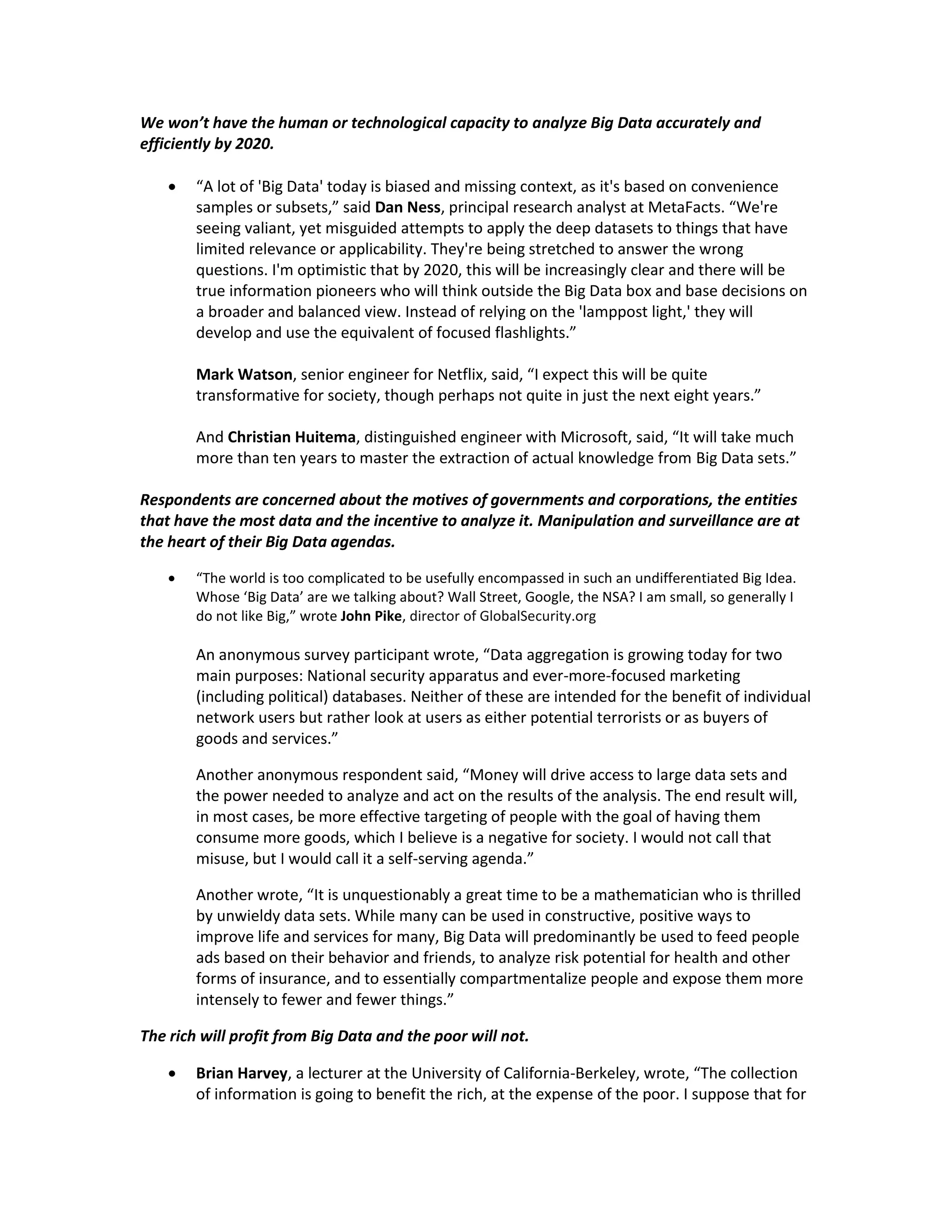 We won’t have the human or technological capacity to analyze Big Data accurately and
efficiently by 2020.

       “A lot of 'Big Data' today is biased and missing context, as it's based on convenience
        samples or subsets,” said Dan Ness, principal research analyst at MetaFacts. “We're
        seeing valiant, yet misguided attempts to apply the deep datasets to things that have
        limited relevance or applicability. They're being stretched to answer the wrong
        questions. I'm optimistic that by 2020, this will be increasingly clear and there will be
        true information pioneers who will think outside the Big Data box and base decisions on
        a broader and balanced view. Instead of relying on the 'lamppost light,' they will
        develop and use the equivalent of focused flashlights.”

        Mark Watson, senior engineer for Netflix, said, “I expect this will be quite
        transformative for society, though perhaps not quite in just the next eight years.”

        And Christian Huitema, distinguished engineer with Microsoft, said, “It will take much
        more than ten years to master the extraction of actual knowledge from Big Data sets.”

Respondents are concerned about the motives of governments and corporations, the entities
that have the most data and the incentive to analyze it. Manipulation and surveillance are at
the heart of their Big Data agendas.

       “The world is too complicated to be usefully encompassed in such an undifferentiated Big Idea.
        Whose ‘Big Data’ are we talking about? Wall Street, Google, the NSA? I am small, so generally I
        do not like Big,” wrote John Pike, director of GlobalSecurity.org

        An anonymous survey participant wrote, “Data aggregation is growing today for two
        main purposes: National security apparatus and ever-more-focused marketing
        (including political) databases. Neither of these are intended for the benefit of individual
        network users but rather look at users as either potential terrorists or as buyers of
        goods and services.”

        Another anonymous respondent said, “Money will drive access to large data sets and
        the power needed to analyze and act on the results of the analysis. The end result will,
        in most cases, be more effective targeting of people with the goal of having them
        consume more goods, which I believe is a negative for society. I would not call that
        misuse, but I would call it a self-serving agenda.”

        Another wrote, “It is unquestionably a great time to be a mathematician who is thrilled
        by unwieldy data sets. While many can be used in constructive, positive ways to
        improve life and services for many, Big Data will predominantly be used to feed people
        ads based on their behavior and friends, to analyze risk potential for health and other
        forms of insurance, and to essentially compartmentalize people and expose them more
        intensely to fewer and fewer things.”

The rich will profit from Big Data and the poor will not.

       Brian Harvey, a lecturer at the University of California-Berkeley, wrote, “The collection
        of information is going to benefit the rich, at the expense of the poor. I suppose that for
 