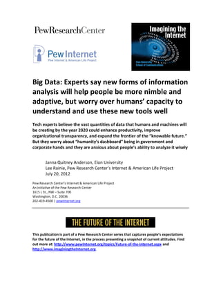 Big Data: Experts say new forms of information
analysis will help people be more nimble and
adaptive, but worry over humans’ capacity to
understand and use these new tools well
Tech experts believe the vast quantities of data that humans and machines will
be creating by the year 2020 could enhance productivity, improve
organizational transparency, and expand the frontier of the “knowable future.”
But they worry about “humanity’s dashboard” being in government and
corporate hands and they are anxious about people’s ability to analyze it wisely


        Janna Quitney Anderson, Elon University
        Lee Rainie, Pew Research Center’s Internet & American Life Project
        July 20, 2012
Pew Research Center’s Internet & American Life Project
An initiative of the Pew Research Center
1615 L St., NW – Suite 700
Washington, D.C. 20036
202-419-4500 | pewInternet.org




This publication is part of a Pew Research Center series that captures people’s expectations
for the future of the Internet, in the process presenting a snapshot of current attitudes. Find
out more at: http://www.pewInternet.org/topics/Future-of-the-Internet.aspx and
http://www.imaginingtheInternet.org.
 