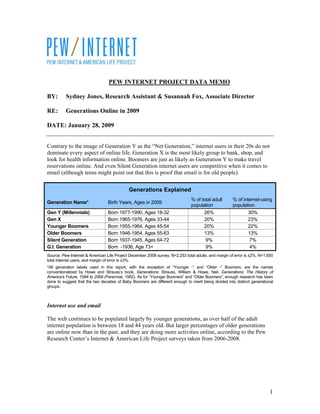 PEW INTERNET PROJECT DATA MEMO

BY:       Sydney Jones, Research Assistant & Susannah Fox, Associate Director

RE:       Generations Online in 2009

DATE: January 28, 2009


Contrary to the image of Generation Y as the “Net Generation,” internet users in their 20s do not
dominate every aspect of online life. Generation X is the most likely group to bank, shop, and
look for health information online. Boomers are just as likely as Generation Y to make travel
reservations online. And even Silent Generation internet users are competitive when it comes to
email (although teens might point out that this is proof that email is for old people).


                                            Generations Explained
                                                                               % of total adult      % of internet-using
Generation Name*                 Birth Years, Ages in 2009
                                                                               population            population
Gen Y (Millennials)              Born 1977-1990, Ages 18-32                          26%                     30%
Gen X                            Born 1965-1976, Ages 33-44                          20%                     23%
Younger Boomers                  Born 1955-1964, Ages 45-54                          20%                     22%
Older Boomers                    Born 1946-1954, Ages 55-63                          13%                     13%
Silent Generation                Born 1937-1945, Ages 64-72                           9%                      7%
G.I. Generation                  Born -1936, Age 73+                                  9%                      4%
Source: Pew Internet & American Life Project December 2008 survey. N=2,253 total adults, and margin of error is ±2%. N=1,650
total internet users, and margin of error is ±3%.
*All generation labels used in this report, with the exception of “Younger -” and “Older -” Boomers, are the names
conventionalized by Howe and Strauss’s book, Generations: Strauss, William & Howe, Neil. Generations: The History of
America's Future, 1584 to 2069 (Perennial, 1992). As for “Younger Boomers” and “Older Boomers”, enough research has been
done to suggest that the two decades of Baby Boomers are different enough to merit being divided into distinct generational
groups.



Internet use and email

The web continues to be populated largely by younger generations, as over half of the adult
internet population is between 18 and 44 years old. But larger percentages of older generations
are online now than in the past, and they are doing more activities online, according to the Pew
Research Center’s Internet & American Life Project surveys taken from 2006-2008.




                                                                                                                          1
 
