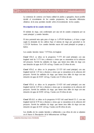 PIP:
“INSTALACIÓN DEL SERVICIO DE AGUA DEL SISTEMA DE RIEGO TECNIFICADO HUARIJUYO EN
EL DISTRITO DE PICHACANI – LARAQUERI, PROVINCIA Y REGIÓN PUNO”
GOBIERNO REGIONALPUNO | PRORRIDRE 10
La existencia de canteras con buena calidad de piedra y agregados, hacen posible
decidir el revestimiento de los canales propuestos, las marcadas diferencias
climática de la zona permiten decidir sobre el revestimiento de los canales.
Descripción de los canales laterales
El módulo de riego, está conformado por una red de canales compuesta por un
canal principal y canales laterales.
El área potencial neta apta para el riego es 1,478.89 hectáreas y el área a regar
según la demanda de los cultivos bajo el sistema de riego por gravedad es de
1,125.20 hectáreas. Los canales laterales nacen del canal principal en pampa y
ladera.
Los canales laterales tienen 7.575 Km. de longitud.
Canal CL-1, se ubica en la progresiva 7+375 del canal principal, con una
longitud total de 3.175 km y abastece a áreas que se encuentran en la cabecera
del proyecto. Servirá las unidades de riego, que tienen área útiles de riego con
una dotación de agua de 0.150 m3/seg. Cuenta con 23 obras de arte.
Canal CL-2, se ubica en la progresiva 12+325 del canal principal, con una
longitud total de 1.25 km y abastece a áreas que se encuentran en la cabecera del
proyecto. Servirá las unidades de riego, que tienen área útiles de riego con una
dotación de agua de 0.025 m3/seg. Cuenta con 33 obras de arte.
Canal CL-3, se ubica en la progresiva 12+825 del canal principal, con una
longitud total de 2.45 km y abastece a áreas que se encuentran en la cabecera del
proyecto. Servirá las unidades de riego, que tienen área útiles de riego con una
dotación de agua de 0.050 m3/seg. Cuenta con 24 obras de arte.
Canal CL-3.1, se ubica en la progresiva 0+925 del canal lateral CL-3, con una
longitud total de 0.70 km y abastece a áreas que se encuentran en la cabecera del
proyecto. Servirá las unidades de riego, que tienen área útiles de riego con una
dotación de agua de 0.03 m3/seg. Cuenta con 06 obras de arte.
Los detalles de los canales laterales y sublaterales y sus obras de arte se adjuntan
en el Anexo 6: Descripción de la Infraestructura de Riego
 