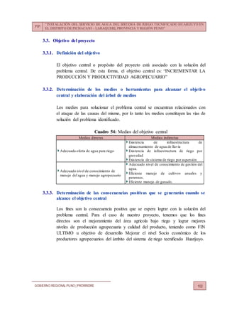 PIP:
“INSTALACIÓN DEL SERVICIO DE AGUA DEL SISTEMA DE RIEGO TECNIFICADO HUARIJUYO EN
EL DISTRITO DE PICHACANI – LARAQUERI, PROVINCIA Y REGIÓN PUNO”
GOBIERNO REGIONALPUNO | PRORRIDRE 102
3.3. Objetivo del proyecto
3.3.1. Definición del objetivo
El objetivo central o propósito del proyecto está asociado con la solución del
problema central. De esta forma, el objetivo central es: “INCREMENTAR LA
PRODUCCIÓN Y PRODUCTIVIDAD AGROPECUARIO”
3.3.2. Determinación de los medios o herramientas para alcanzar el objetivo
central y elaboración del árbol de medios
Los medios para solucionar el problema central se encuentran relacionados con
el ataque de las causas del mismo, por lo tanto los medios constituyen las vías de
solución del problema identificado.
Cuadro 54: Medios del objetivo central
Medios directas Medios indirectas
Adecuada oferta de agua para riego
Existencia de infraestructura de
almacenamiento de agua de lluvia
Existencia de infraestructura de riego por
gravedad
Existencia de sistema de riego por aspersión
Adecuado nivel de conocimiento de
manejo del agua y manejo agropecuario
Adecuado nivel de conocimiento de gestión del
agua.
Eficiente manejo de cultivos anuales y
perennes.
Eficiente manejo de ganado.
3.3.3. Determinación de las consecuencias positivas que se generarán cuando se
alcance el objetivo central
Los fines son la consecuencia positiva que se espera lograr con la solución del
problema central. Para el caso de nuestro proyecto, tenemos que los fines
directos son el mejoramiento del área agrícola bajo riego y lograr mejores
niveles de producción agropecuaria y calidad del producto, teniendo como FIN
ULTIMO u objetivo de desarrollo Mejorar el nivel Socio económico de los
productores agropecuarios del ámbito del sistema de riego tecnificado Huarijuyo.
 