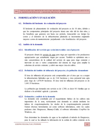 PIP:
“INSTALACIÓN DEL SERVICIO DE AGUA DEL SISTEMA DE RIEGO TECNIFICADO HUARIJUYO EN
EL DISTRITO DE PICHACANI – LARAQUERI, PROVINCIA Y REGIÓN PUNO”
GOBIERNO REGIONALPUNO | PRORRIDRE 107
4. FORMULACIÓN Y EVALUACIÓN
4.1. Definición del horizonte de evaluación del proyecto
El horizonte de planeamiento de evaluación del proyecto es de 10 años, debido a
que los componentes principales del proyecto tienen una vida útil de diez años, y
los beneficios que generara son hasta ese periodo, transcurrido ese tiempo los
costos y el deterioro de la infraestructura planteada se incrementan originando
mayores costos de mantenimiento perjudicando a los beneficiarios del proyecto.
4.2. Análisis de la demanda
4.2.1. Identificación del servicio que serán intervenidos con el proyecto
El proyecto dotará de servicio de agua para riego por aspersión a los productores
agropecuarios que actualmente riegan por secano. También se optimizara una o
más características de la calidad del servicio de agua para riego existente e
intervenir en uno o varios componentes del sistema de riego para ampliar la
cubertura de servicio existente y cubrir una mayor área de cultivo.
4.2.2. Definición del ámbito de influencia del proyecto y la población demandante
El área de influencia del proyecto está comprendida por el área que va a ocupar
la infraestructura hidráulica que es de 2.64 hectáreas y área potencial neta apta
para riego de 1,478.89 hectáreas. El área total de influencia del proyecto es de
1,481.53 hectáreas.
La población que demanda este servicio es de 1,768; es decir 411 familias que se
dedican a la actividad agrícola y pecuaria.
4.2.3. Estimación y análisis de la demanda
La demanda está constituida por el requerimiento hídrico de los cultivos más
importantes de la zona, teóricamente esta demanda se calcula mediante los
índices de evapotranspiración, los niveles de la evapotranspiración potencial.
Existen diversas herramientas así como software informáticos, entre los cuales
podemos citar: Hargreaves, Blanney-Cridle, el software informático CropWat for
Windows, etc.
Para determinar las demandas de agua se ha empleado el método de Hargreaves,
para lo cual se ha utilizado la información de la cedula de cultivo existente en la
 