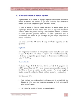 PIP:
“INSTALACIÓN DEL SERVICIO DE AGUA DEL SISTEMA DE RIEGO TECNIFICADO HUARIJUYO EN
EL DISTRITO DE PICHACANI – LARAQUERI, PROVINCIA Y REGIÓN PUNO”
GOBIERNO REGIONALPUNO | PRORRIDRE 11
E. Instalación del sistema de riego por aspersión
El planteamiento de un sistema de riego por aspersión consiste en la selección de
una red de tuberías, para transmitir el agua a los rociadores, con la finalidad de
esparcir agua al suelo, en pequeñas gotas, simulando la lluvia.
La carga de presión se ofrece al sistema por medio de presión natural, que se
adquiere por diferencia de altura entre el punto inicial de riego, hasta boquilla del
aspersor, incluidas las pérdidas de carga. Por condiciones naturales, los terrenos
de fuerte pendiente, presentan diferencias de altura significativas para el
funcionamiento del sistema, lo que constituye una gran ventaja comparativa en
relación a otras áreas.
Las partes principales del sistema de riego tecnificado (aspersión) son las
siguientes:
Captación
Este componente lo constituye un canal principal y canal lateral, los cuales capta
las aguas de Rio Molla, este sistema de captación esta adecuadamente diseñado,
a fin de que su capacidad pueda otorgar a los Reservorios el caudal requerido
que es de 92.60 l/seg.
Canal entubado
Conducirá el agua desde la Captación (Canal principal, de la progresiva km
2+575) hasta el Reservorio N° 1 en el transcurso de su recorrido, cruza por el
Rio Molla en el cual se considera un sifón invertido. Por lo tanto cumple la
función de canal de conducción. El canal entubado se describe a continuación:
Para Reservorio N°1:
 Canal entubado con una longitud de 3,543 metros, tipo de tubería HDEP con
diámetro de 315.0 mm., este transportara un caudal de 92.60 lts/seg, en 12
horas durante la noche.
 Este canal tiene cámaras de registro a cada 1000 metros.
 