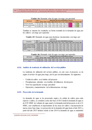 PIP:
“INSTALACIÓN DEL SERVICIO DE AGUA DEL SISTEMA DE RIEGO TECNIFICADO HUARIJUYO EN
EL DISTRITO DE PICHACANI – LARAQUERI, PROVINCIA Y REGIÓN PUNO”
GOBIERNO REGIONALPUNO | PRORRIDRE 111
Cuadro 64: Demanda total de agua con riego por gravedad
También se muestra los resultados en forma resumida de la demanda de agua por
los cultivos con riego por aspersión:
Cuadro 65: Demanda de agua para hectáreas incorporadas con riego por
aspersión
Cuadro 66: Demanda total de agua con riego por aspersión
4.2.4. Análisis de tendencia de utilización del servicio público
La tendencia de utilización del servicio público, en este caso el proyecto, se da
según al servicio de agua para riego, por lo que son determinantes los siguientes:
 Cedula de cultivo en el ámbito del proyecto
 Precipitaciones pluviales en el ámbito del influencia del proyecto
 Nivel de capacitación en riego parcelario
 Operación y mantenimiento de la infraestructura de riego
4.2.5. Proyección de la demanda
La demanda de agua se ha proyectado según a la cédula de cultivo para cada
especie o cultivo, se considera como año base el 2013 donde la demanda de agua es
de 0.95 MMC de volumen de agua anual y la demanda total del proyecto es de 6.31
MMC, esto establecerá el mejoramiento de las áreas de cultivo e incorporación de
nuevas áreas bajo riego. La proyección de la demanda del agua hasta el año 2023, a
partir del año 2015 inclusive desde el año 2014 la demanda de agua se mantendrá
AREA
(HAS) ENE FEB MAR ABR MAY JUN JUL AGO SEP OCT NOV DIC
Hectareas mejoradas 491.41 0.03 0.02 0.01 0.01 0.19 0.16 0.16 0.20 0.23 0.02 0.06 0.06
Hectareas incorporadas 633.79 0.12 0.07 0.01 0.16 0.16 0.14 0.12 0.15 0.19 0.33 0.36 0.29
Total 1,125.20 0.15 0.09 0.02 0.17 0.35 0.30 0.28 0.35 0.42 0.35 0.42 0.35
DETALLE
DEMANDA DE AGUA POR MESES (m3/seg.)
AREA
(HAS) ENE FEB MAR ABR MAY JUN JUL AGO SEP OCT NOV DIC
"papa"/"avena forrajera" 80.00 0.01 0.01 0.02 0.02 0.02 0.02 0.03 0.03 0.03 0.01 0.02 0.01
"avena forrajera"/"cebada forrajera"92.00 0.02 0.02 0.01 0.00 0.02 0.02 0.03 0.04 0.03 0.01 0.03 0.02
"cebada forrajera"/"avena forrajera"80.00 0.02 0.01 0.00 0.00 0.02 0.02 0.03 0.03 0.03 0.01 0.02 0.02
"alfalfa" 100.00 0.00 0.00 0.02 0.04 0.04 0.03 0.03 0.03 0.05 0.06 0.05 0.04
Total 352.00 0.05 0.04 0.05 0.06 0.10 0.09 0.12 0.13 0.14 0.09 0.12 0.09
CULTIVO
DEMANDA DE AGUA POR MESES (m3/seg.)
AREA
(HAS) ENE FEB MAR ABR MAY JUN JUL AGO SEP OCT NOV DIC
Hectareas incorporadas 352.00 0.05 0.04 0.05 0.06 0.10 0.09 0.12 0.13 0.14 0.09 0.12 0.09
Total 352.00 0.05 0.04 0.05 0.06 0.10 0.09 0.12 0.13 0.14 0.09 0.12 0.09
DETALLE
DEMANDA DE AGUA POR MESES (m3/seg.)
 