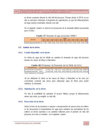 PIP:
“INSTALACIÓN DEL SERVICIO DE AGUA DEL SISTEMA DE RIEGO TECNIFICADO HUARIJUYO EN
EL DISTRITO DE PICHACANI – LARAQUERI, PROVINCIA Y REGIÓN PUNO”
GOBIERNO REGIONALPUNO | PRORRIDRE 112
en forma constante durante la vida útil del proyecto. Porque desde el 2014, en ese
año se ejecutara solamente el programa de capacitación, ya que las infraestructuras
de riego estarán construidas durante este año.
En el siguiente cuadro se observa la proyección de la demanda hídrica proyectada
para 10 años:
Cuadro 67: Demanda de agua proyectada (MMC)
4.3. Análisis de la oferta
4.3.1. Caudal disponible en la fuente
La oferta de agua del rio Molla no satisface la demanda de agua del proyecto
durante los meses de Mayo a Diciembre.
Cuadro 68: Persistencia de Ocurrencia del rio Molla (Q=m3/s)
Al ser deficiente la oferta en los meses de Mayo a Diciembre se ha visto por
conveniente construir una presa para almacenar agua de lluvia para poder
satisfacer la demanda.
4.3.2. Optimización de la oferta
No hay la posibilidad de optimizar el recurso hídrico porque la infraestructura
menor que existe ya cumplió su vida útil.
4.3.3. Proyección de la oferta
Sobre la base de las hectáreas a mejorar e incorporación de nuevas áreas de cultivo,
se ha proyectado el requerimiento de agua para satisfacer las necesidades de los
cultivos en forma oportuna y en cantidad suficiente para el periodo de vida del
proyecto, tal como se visualiza en el siguiente cuadro:
2013 2014 2015 2016 2017 2018 2019 2020 2021 2022 2023
0 1 2 3 4 5 6 7 8 9 10
Demanda de agua proyectada (MMC) 1.89 1.89 13.25 13.25 13.25 13.25 13.25 13.25 13.25 13.25 13.25
DETALLE
AÑOS
DESCRIPCIÓN UNIDAD ENE FEB MAR ABR MAY JUN JUL AGO SEP OCT NOV DIC
Q disponible del rio Molla m3/s 0.89 1.05 1.05 0.51 0.24 0.20 0.16 0.13 0.10 0.09 0.09 0.32
Q requerido para el PIP m3/s 0.42 0.42 0.42 0.42 0.42 0.42 0.42 0.42 0.42 0.42 0.42 0.42
Fuente: Elaborado por el Formulador
 