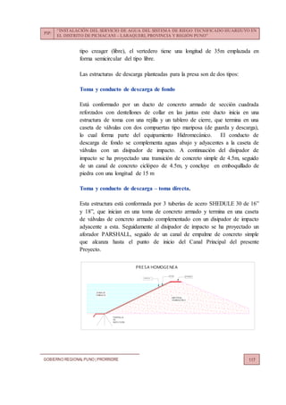 PIP:
“INSTALACIÓN DEL SERVICIO DE AGUA DEL SISTEMA DE RIEGO TECNIFICADO HUARIJUYO EN
EL DISTRITO DE PICHACANI – LARAQUERI, PROVINCIA Y REGIÓN PUNO”
GOBIERNO REGIONALPUNO | PRORRIDRE 117
tipo creager (libre), el vertedero tiene una longitud de 35m emplazada en
forma semicircular del tipo libre.
Las estructuras de descarga planteadas para la presa son de dos tipos:
Toma y conducto de descarga de fondo
Está conformado por un ducto de concreto armado de sección cuadrada
reforzados con dentellones de collar en las juntas este ducto inicia en una
estructura de toma con una rejilla y un tablero de cierre, que termina en una
caseta de válvulas con dos compuertas tipo mariposa (de guarda y descarga),
lo cual forma parte del equipamiento Hidromecánico. El conducto de
descarga de fondo se complementa aguas abajo y adyacentes a la caseta de
válvulas con un disipador de impacto. A continuación del disipador de
impacto se ha proyectado una transición de concreto simple de 4.5m, seguido
de un canal de concreto ciclópeo de 4.5m, y concluye en emboquillado de
piedra con una longitud de 15 m
Toma y conducto de descarga – toma directa.
Esta estructura está conformada por 3 tuberías de acero SHEDULE 30 de 16”
y 18”, que inician en una toma de concreto armado y termina en una caseta
de válvulas de concreto armado complementado con un disipador de impacto
adyacente a esta. Seguidamente al disipador de impacto se ha proyectado un
aforador PARSHALL, seguido de un canal de empalme de concreto simple
que alcanza hasta el punto de inicio del Canal Principal del presente
Proyecto.
MATE RIAL
HOMOGE NE O
PANTALLA
ZONA DE
E MBALSE
FILTRO
PANTALLA
DE
INYE CCION
AFIRMADO
PRE SA HOMOGENEA
 